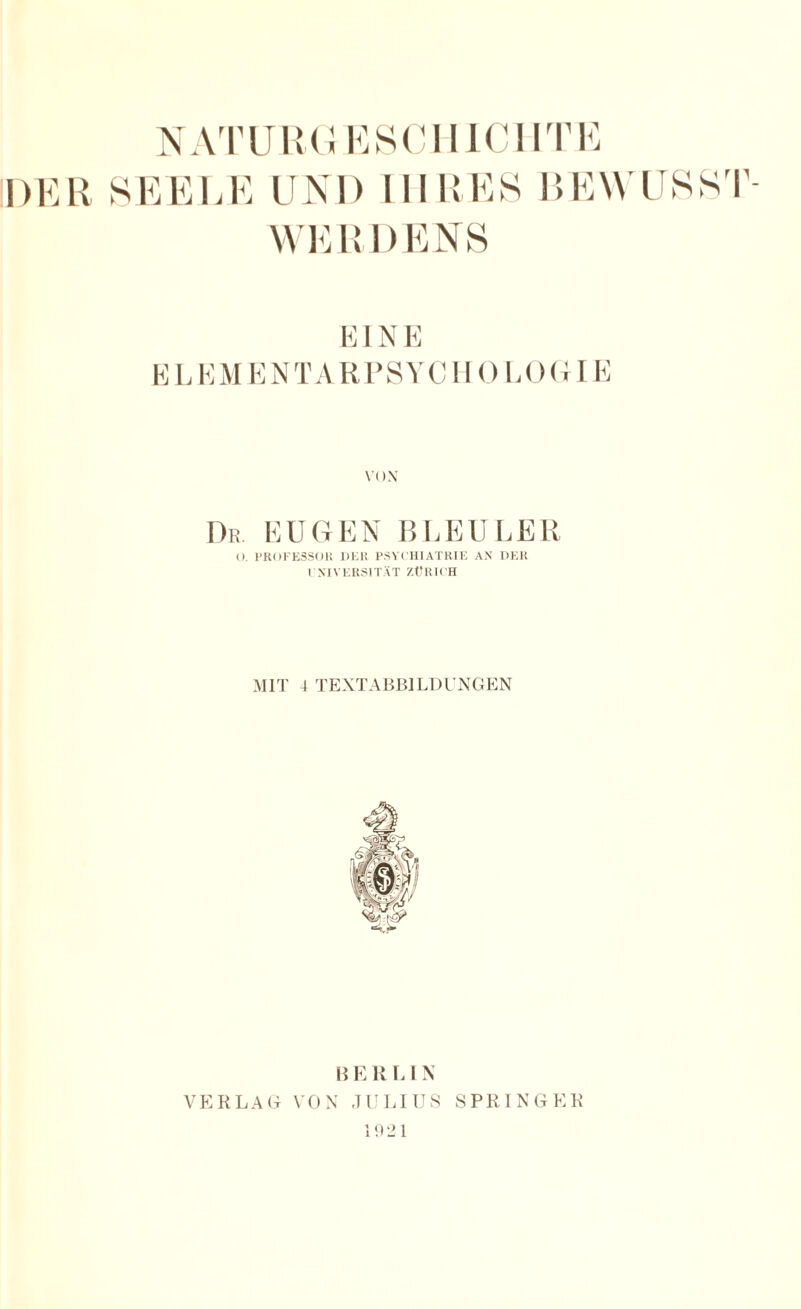 DER SEEI,E UNI) III R ES BEWUSS I' WERDENS EIN E EL EM EN TAR PSYCIIO LOGI E VOX Dr EUGEN BLEULER (). PROFE3SOH DER PSYCHIATRIE AN DER EXIVERSITÄT ZÜRICH MIT 4 TEXTABBILDUNGEN B E KU N VERLAG VON JULIUS SPRINGER