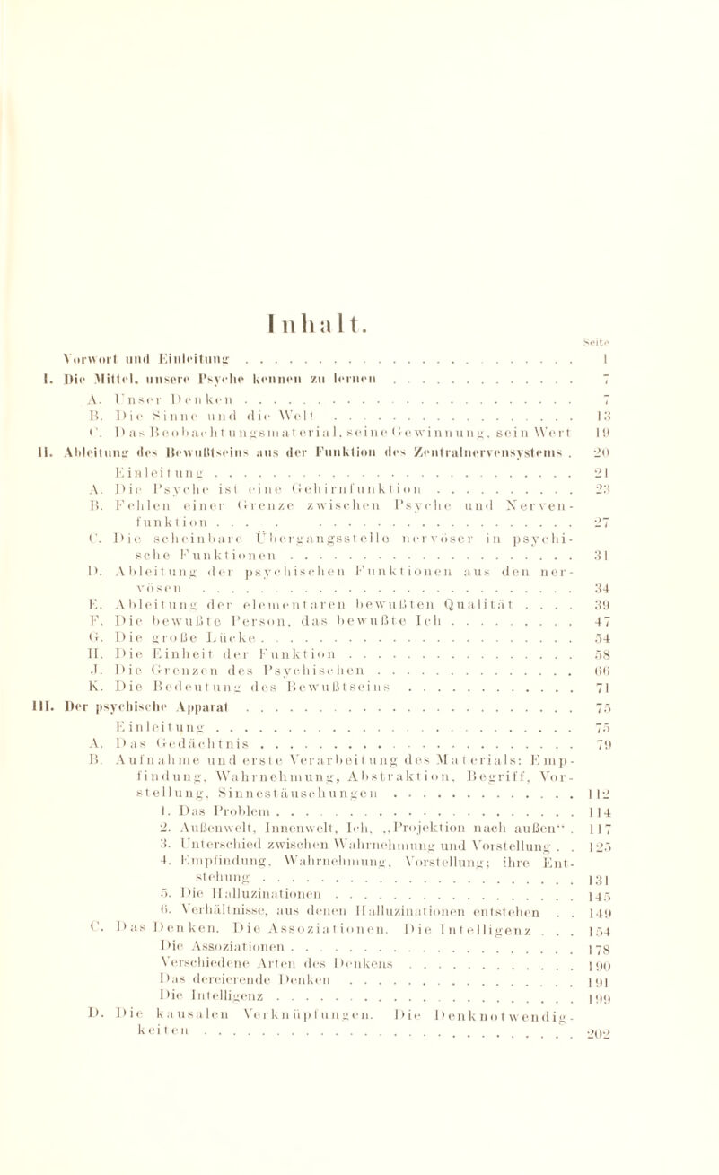 I ii 1) a 11. Vorwort und Einleitung. I. Die Mittel. unsere Psyche kennen zu lernen Seit>‘ A. l nser D e n kon. . 7 B. Dio Sinoo und dio Well . 13 D as Boobacht ungsmaterial, seine (rowinnung, sein Wert 19 11. Ableitung dos Bewußtseins uns der Funktion des Zentralnervensystems . 20 Einleitung. 21 A. Dio Psyche ist eine Geliirnfunktion. 23 I?. Fehlen einer Grenze zwischen Psyche und Xerven- funktion... . . ('. Die scheinbare Übergangsstelle nervöser in psychi¬ sche Funktionen . 31 D. Ableitung der psychischen Funktionen aus den ner¬ vösen . 34 E. Ableitung der elementaren bewußten Qualität .... 39 F. Die bewußte Person, das bewußte Ich. 47 Cr. Die große Lücke. 54 H. Die Einheit der Funktion. 58 J. Die Grenzen des Psychischen. 00 K. Die Bedeutung des Bewußtseins . 71 III. Der psychische Apparat . 75 Einleitung. 75 A. Das Gedächtnis. 79 B. Aufnahme und erste Verarbeitung des Materials: Emp¬ findung, Wahrnehmung, Abstraktion, Begriff, Vor¬ stellung, Sinnestäuschungen.112 1. Das Problem.114 2. Außenwelt, Innenwelt, Ich, ,,Projektion nach außen”. 117 3. Unterschied zwischen Wahrnehmung und Vorstellung . . 125 4. Empfindung, Wahrnehmung, Vorstellung; ihre Ent¬ stellung .131 5. Die Halluzinationen.145 0. Verhältnisse, aus denen Halluzinationen entstehen . . 149 l . Das Denken. Die Assoziationen. Die Intelligenz . . . 154 Die Assoziationen.. Verschiedene Arten des Denkens.190 Das dereierende Denken .. Die Intelligenz.. Die kausalen Verknüpfungen. Die Denknotwendi«- k ei ten. 200 I).