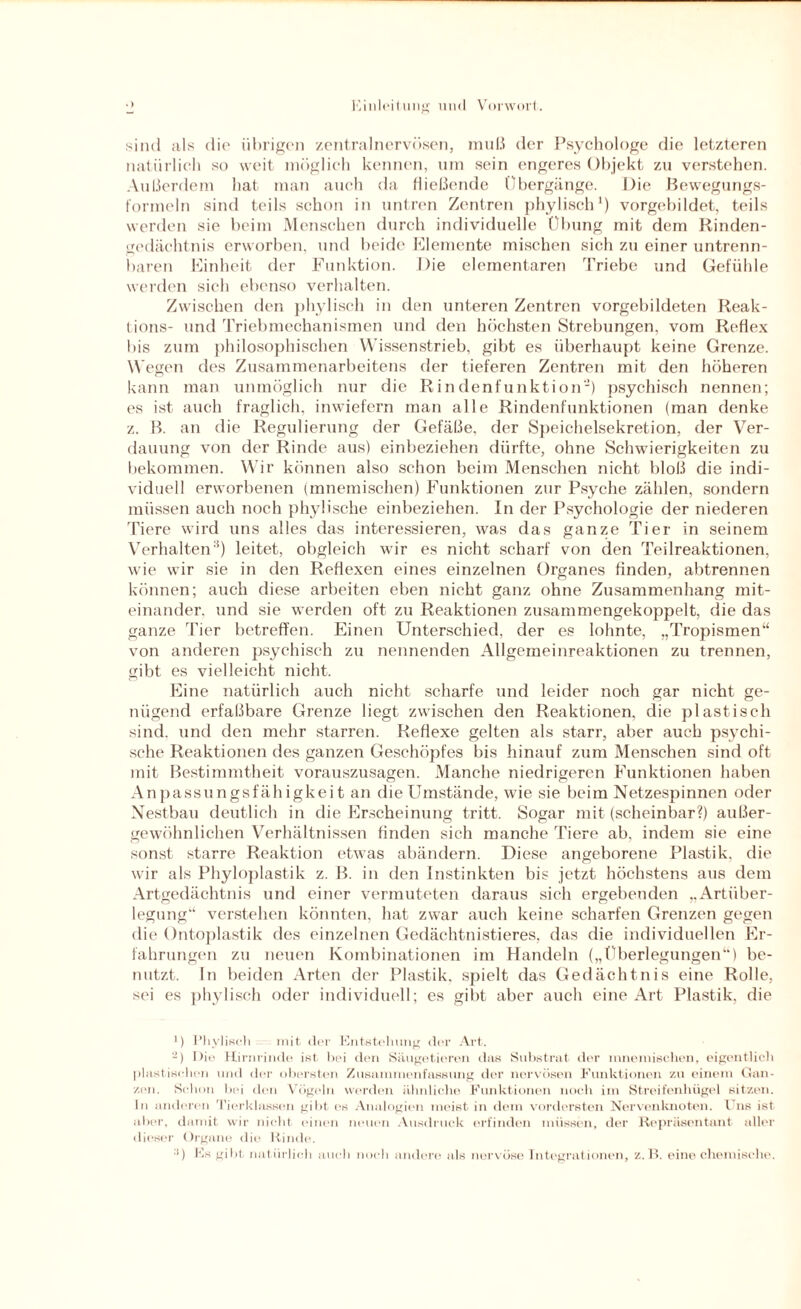 sind als die übrigen zentral nervösen, muß der Psychologe die letzteren natürlich so weit möglich kennen, um sein engeres Objekt zu verstehen. Außerdem hat man auch da fließende Übergänge. Die Bewegungs- formeln sind teils schon in untren Zentren phylisch1) vorgebildet, teils werden sie beim Menschen durch individuelle Übung mit dem Rinden- gedächtnis erworben, und beide Elemente mischen sich zu einer untrenn¬ baren Einheit der Funktion. Die elementaren Triebe und Gefühle werden sieh ebenso verhalten. Zwischen den phylisch in den unteren Zentren vorgebildeten Reak- tions- und Triebmechanismen und den höchsten Strebungen, vom Reflex bis zum philosophischen Wissenstrieb, gibt es überhaupt keine Grenze. Wegen des Zusammenarbeitens der tieferen Zentren mit den höheren kann man unmöglich nur die Rindenfunktion2) psychisch nennen; es ist auch fraglich, inwiefern man alle Rindenfunktionen (man denke z. B. an die Regulierung der Gefäße, der Speichelsekretion, der Ver¬ dauung von der Rinde aus) einbeziehen dürfte, ohne Schwierigkeiten zu bekommen. Wir können also schon beim Menschen nicht bloß die indi¬ viduell erworbenen (mnemischen) Funktionen zur Psyche zählen, sondern müssen auch noch phylische einbeziehen. In der Psychologie der niederen Tiere wird uns alles das interessieren, was das ganze Tier in seinem Verhalten:1) leitet, obgleich wir es nicht scharf von den Teilreaktionen, wie wir sie in den Reflexen eines einzelnen Organes finden, abtrennen können; auch diese arbeiten eben nicht ganz ohne Zusammenhang mit¬ einander. und sie werden oft zu Reaktionen zusammengekoppelt, die das ganze Tier betreffen. Einen Unterschied, der es lohnte, „Tropismen“ von anderen psychisch zu nennenden Allgemeinreaktionen zu trennen, gibt es vielleicht nicht. Eine natürlich auch nicht scharfe und leider noch gar nicht ge¬ nügend erfaßbare Grenze liegt zwischen den Reaktionen, die plastisch sind, und den mehr starren. Reflexe gelten als starr, aber auch psychi¬ sche Reaktionen des ganzen Geschöpfes bis hinauf zum Menschen sind oft mit Bestimmtheit vorauszusagen. Manche niedrigeren Funktionen haben Anpassungsfähigkeit an die Umstände, wie sie beim Netzespinnen oder Nestbau deutlich in die Erscheinung tritt. Sogar mit (scheinbar?) außer¬ gewöhnlichen Verhältnissen finden sich manche Tiere ab, indem sie eine sonst starre Reaktion etwas abändern. Diese angeborene Plastik, die wir als Phyloplastik z. B. in den Instinkten bis jetzt höchstens aus dem Artgedächtnis und einer vermuteten daraus sich ergebenden „Artüber¬ legung“ verstehen könnten, hat zwar auch keine scharfen Grenzen gegen die Ontoplastik des einzelnen Gedächtnistieres, das die individuellen Er¬ fahrungen zu neuen Kombinationen im Handeln („Überlegungen“) be¬ nutzt. ln beiden Arten der Plastik, spielt das Gedächtnis eine Rolle, sei es phylisch oder individuell; es gibt aber auch eine Art Plastik, die ') Phylisch mit der Entstehung der Art. -) Die Hirnrinde ist hei den Säugetieren das Substrat der mnemischen, eigentlich plastischen und der obersten Zusammenfassung der nervösen Funktionen zu einem Gan¬ zen. Schon bei den Vögeln werden ähnliche Funktionen noch im Streifenhügel sitzen. In anderen Tierklassen gibt es Analogien meist in dem vordersten Nervenknoten. Uns ist aber, damit wir nicht einen neuen Ausdruck erfinden müssen, der Repräsentant aller dieser Organe die Rinde. :i) Es gibt, natürlich auch noch andere als nervöse Integrationen, z. li. eine chemische.