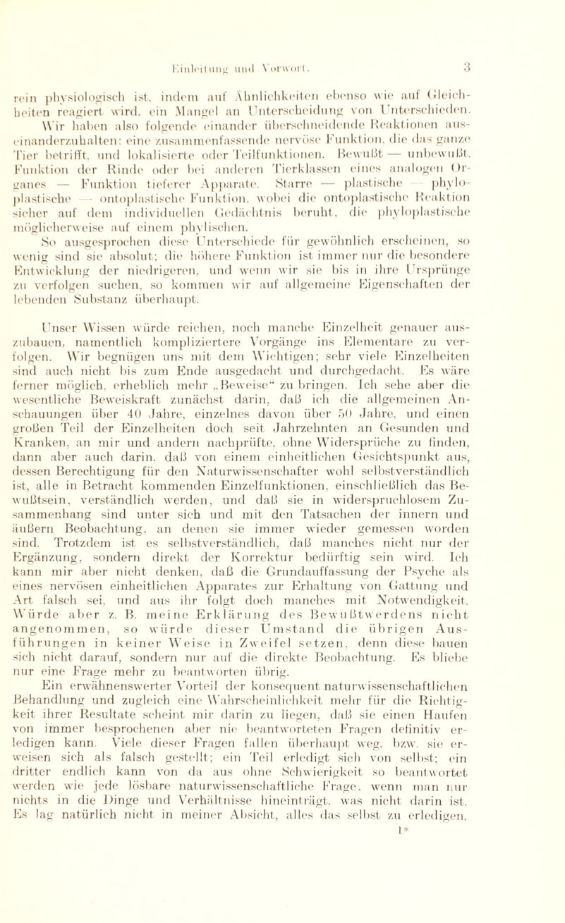 rein physiologisch ist. indem auf Ähnlichkeiten ebenso wie auf (deich- beiten reagiert wird, ein Mangel an Unterscheidung von Unterschieden. Wir haben also folgende einander übersehneidende Reaktionen aus¬ einander/,uhalten: eine zusammenfassende nervöse Funktion, die das ganze Tier betrifft, und lokalisierte oder Teilfunktionen. Bewid.lt— unbewußt. Funktion der Rinde oder bei anderen Tierklassen eines analogen Or¬ ganes — Funktion tieferer Apparate. Starre — plastische phylo- plastische — ontoplastische Funktion, wobei die ontoplastische Reaktion sicher auf dem individuellen Gedächtnis beruht, die phyloplastische möglicherweise auf einem phylischen. So ausgesprochen diese Unterschiede für gewöhnlich erscheinen, so wenig sind sie absolut; die höhere Funktion ist immer nur die besondere Entwicklung der niedrigeren, und wenn wir sie bis in ihre Ursprünge zu verfolgen suchen, so kommen wir auf allgemeine Eigenschaften der lebenden Substanz überhaupt. Unser Wissen würde reichen, noch manche Einzelheit genauer aus¬ zubauen, namentlich kompliziertere Vorgänge ins Elementare zai ver¬ folgen. Wir begnügen uns mit dem Wichtigen; sehr viele Einzelheiten sind auch nicht bis zum Ende ausgedacht und durchgedacht. Es wäre ferner möglich, erheblich mehr „Beweise“ zu bringen. Ich sehe aber die wesentliche Beweiskraft zunächst darin, daß ich die allgemeinen An¬ schauungen über 40 Jahre, einzelnes davon über 50 Jahre, und einen großen Teil der Einzelheiten doch seit Jahrzehnten an Gesunden und Kranken, an mir und andern nachprüfte, ohne Widersprüche zu finden, dann aber auch darin, daß von einem einheitlichen Gesichtspunkt aus, dessen Berechtigung für den Naturwissenschafter wohl selbstverständlich ist, alle in Betracht kommenden Einzelfunktionen, einschließlich das Be¬ wußtsein, verständlich werden, und daß sie in widerspruchlosem Zu¬ sammenhang sind unter sich und mit den Tatsachen der innern und äußern Beobachtung, an denen sie immer wieder gemessen worden sind. Trotzdem ist es selbstverständlich, daß manches nicht nur der Ergänzung, sondern direkt der Korrektur bedürftig sein wird. Ich kann mir aber nicht denken, daß die Grundauffassung der Psyche als eines nervösen einheitlichen Apparates zur Erhaltung von Gattung und Art falsch sei, und aus ihr folgt doch manches mit Notwendigkeit. Würde aber z. B. meine Erklärung des Bewußtwerdens nicht angenommen, so würde dieser Umstand die übrigen Aus¬ führungen in keiner Weise in Zweifel setzen, denn diese bauen sich nicht darauf, sondern nur auf die direkte Beobachtung. Es bliebe nur eine Frage mein' zu beantworten übrig. Ein erwähnenswerter Vorteil der konsequent naturwissenschaftlichen Behandlung und zugleich eine W ahrscheinlichkeit mehr für die Richtig¬ keit ihrer Resultate scheint mir darin zu liegen, daß sie einen Haufen von immer besprochenen aber nie beantworteten Fragen definitiv er¬ ledigen kann. Viele dieser Fragen fallen überhaupt weg. bzw. sie er¬ weisen sich als falsch gestellt; ein Teil erledigt sich von selbst; ein dritter endlich kann von da aus ohne Schwierigkeit so beantwortet werden wie jede lösbare naturwissenschaftliche Frage, wenn man nur nichts in die Dinge und Verhältnisse hineinträgt, was nicht darin ist. Es lag natürlich nicht in meiner Absicht, alles das selbst zu erledigen. I*