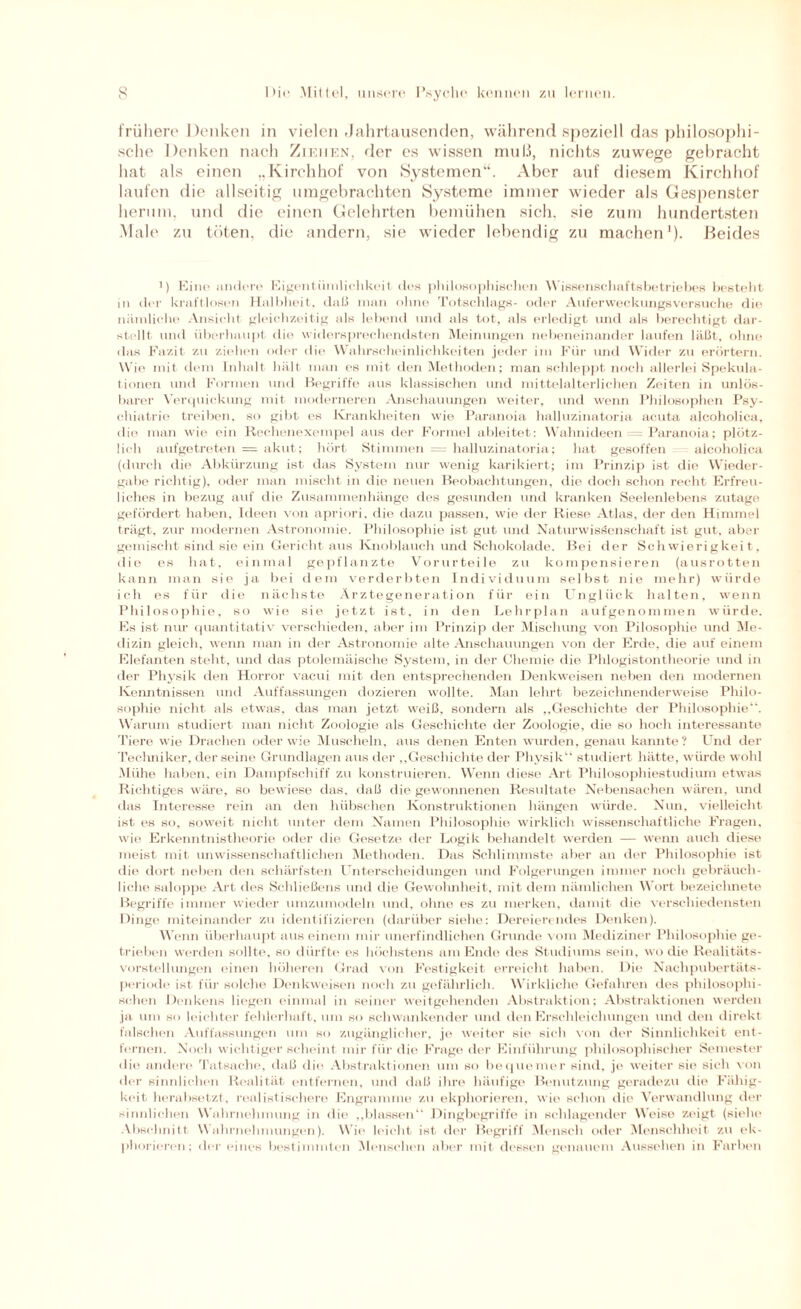 frühere Denken in vielen .Jahrtausenden, während speziell das philosophi¬ sche Denken nach Ziehen, der es wissen muß, nichts zuwege gebracht hat als einen „Kirchhof von Systemen“. Aber auf diesem Kirchhof laufen die allseitig umgebrachten Systeme immer wieder als Gespenster herum, und die einen Gelehrten bemühen sich, sie zum hundertsten Male zu töten, die andern, sie wieder lebendig zu machen1). Beides ') Kino andere Eigentümlichkeit des philosophischen Wissenschaftsbctriebes besteht in der kraftlosen Halbheit, daß man ohne Totschlags- oder Auferweckungsversuche die nämliche Ansicht gleichzeitig als lebend und als tot, als erledigt und als berechtigt dar¬ stellt und überhaupt die widersprechendsten Meinungen nebeneinander laufen läßt, ohne das Fazit zu ziehen oder die Wahrscheinlichkeiten jeder im Für und Wider zu erörtern. Wie mit dein Inhalt hält man es mit den Methoden; man schleppt noch allerlei Spekula¬ tionen und Formen und Begriffe aus klassischen und mittelalterlichen Zeiten in unlös¬ bare!' Verquickung mit moderneren Anschauungen weiter, und wenn Philosophen Psy¬ chiatrie treiben, so gibt es Krankheiten wie Paranoia halluzinatoria acuta alcoholica, die man wie ein Rechenexempel aus der Formel ableitet: Wahnideen = Paranoia; plötz¬ lich aufgetreten = akut; hört Stimmen = halluzinatoria; hat gesoffen alcoholica (durch die Abkürzung ist das System nur wenig karikiert; im Prinzip ist die Wieder¬ gabe richtig), oder man mischt in die neuen Beobachtungen, die doch schon recht Erfreu¬ liches in bezug auf die Zusammenhänge des gesunden und kranken Seelenlebens zutage gefördert haben, Ideen von apriori, die dazu passen, wie der Riese Atlas, der den Himmel trägt, zur modernen Astronomie. Philosophie ist gut und Naturwissenschaft ist gut, aber gemischt sind sie ein Gericht aus Knoblauch und Schokolade. Bei der Schwierigkeit , die es hat. einmal gepflanzte Vorurteile zu kompensieren (ausrotten kann man sie ja bei dem verderbten Individuum selbst nie mehr) würde ich es für die nächste Ärztegeneration für ein Unglück halten, wenn Philosophie, so wie sie jetzt ist, in den Lehrplan aufgenommen würde. Es ist nur quantitativ verschieden, aber im Prinzip der Mischung von Pilosophie und Me¬ dizin gleich, wenn man in der Astronomie alte Anschauungen von der Erde, die auf einem Elefanten steht, und das ptolemäisehe System, in der Chemie die Phiogistontheorie und in der Physik den Horror vacui mit den entsprechenden Denkweisen neben den modernen Kenntnissen und Auffassungen dozieren wollte. Man lehrt bezeichnenderweise Philo¬ sophie nicht als etwas, das man jetzt weiß, sondern als „Geschichte der Philosophie“. Warum studiert man nicht Zoologie als Geschichte der Zoologie, die so hoch interessante Tiere wie Drachen oder wie Muscheln, aus denen Enten wurden, genau kannte? Und der Techniker, der seine Grundlagen aus der „Geschichte der Physik“ studiert hätte, würde wohl Mühe haben, ein Dampfschiff zu konstruieren. Wenn diese Art Philosophiestudium etwas Richtiges wäre, so bewiese das, daß die gewonnenen Resultate Nebensachen wären, und das Interesse rein an den hübschen Konstruktionen hängen würde. Nun, vielleicht ist es so, soweit nicht unter dem Namen Philosophie wirklich wissenschaftliche Fragen, wie Erkenntnistheorie oder die Gesetze der Logik behandelt werden — wenn auch diese meist mit unwissenschaftlichen Methoden. Das Schlimmste aber an der Philosophie ist die dort neben den schärfsten Unterscheidungen und Folgerungen immer noch gebräuch¬ liche saloppe Art des Schließens und die Gewohnheit, mit dem nämlichen Wort bezeiclinete Begriffe immer wieder umzumodeln und, ohne es zu merken, damit die verschiedensten Dinge miteinander zu identifizieren (darüber siehe: Dereierendes Denken). Wenn überhaupt aus einem mir unerfindlichen Grunde vom Mediziner Philosophie ge¬ trieben werden sollte, so dürfte es höchstens am Ende des Studiums sein, wo die Realitäts¬ vorstellungen einen höheren Grad von Festigkeit erreicht haben. Die Nachpubertäts¬ periode ist für solche Denkweisen noch zu gefährlich. Wirkliche Gefahren des philosophi¬ schen Denkens liegen einmal in seiner weitgehenden Abstraktion; Abstraktionen werden ja um so leichter fehlerhaft, um so schwankender und den Erschleichungen und den direkt falschen Auffassungen um so zugänglicher, je weiter sie sich von der Sinnlichkeit ent¬ fernen. Noch wichtiger scheint mir für die Frage der Einführung philosophischer Semester die andere Tatsache, daß die Abstraktionen um so bequemer sind, je weiter sie sich von der sinnlichen Realität entfernen, und daß ihre häufige Benutzung geradezu die Fähig¬ keit herabsetzt, realistischere Engramme zu ekphorieren, wie schon die Verwandlung der sinnlichen Wahrnehmung in die „blassen“ Dingbegriffe in schlagender Weise zeigt (siehe Abschnitt Wahrnehmungen). Wie leicht ist der Begriff Mensch oder Menschheit zu ek¬ phorieren; der eines bestimmten Menschen aber mit dessen genauem Aussehen in Farben