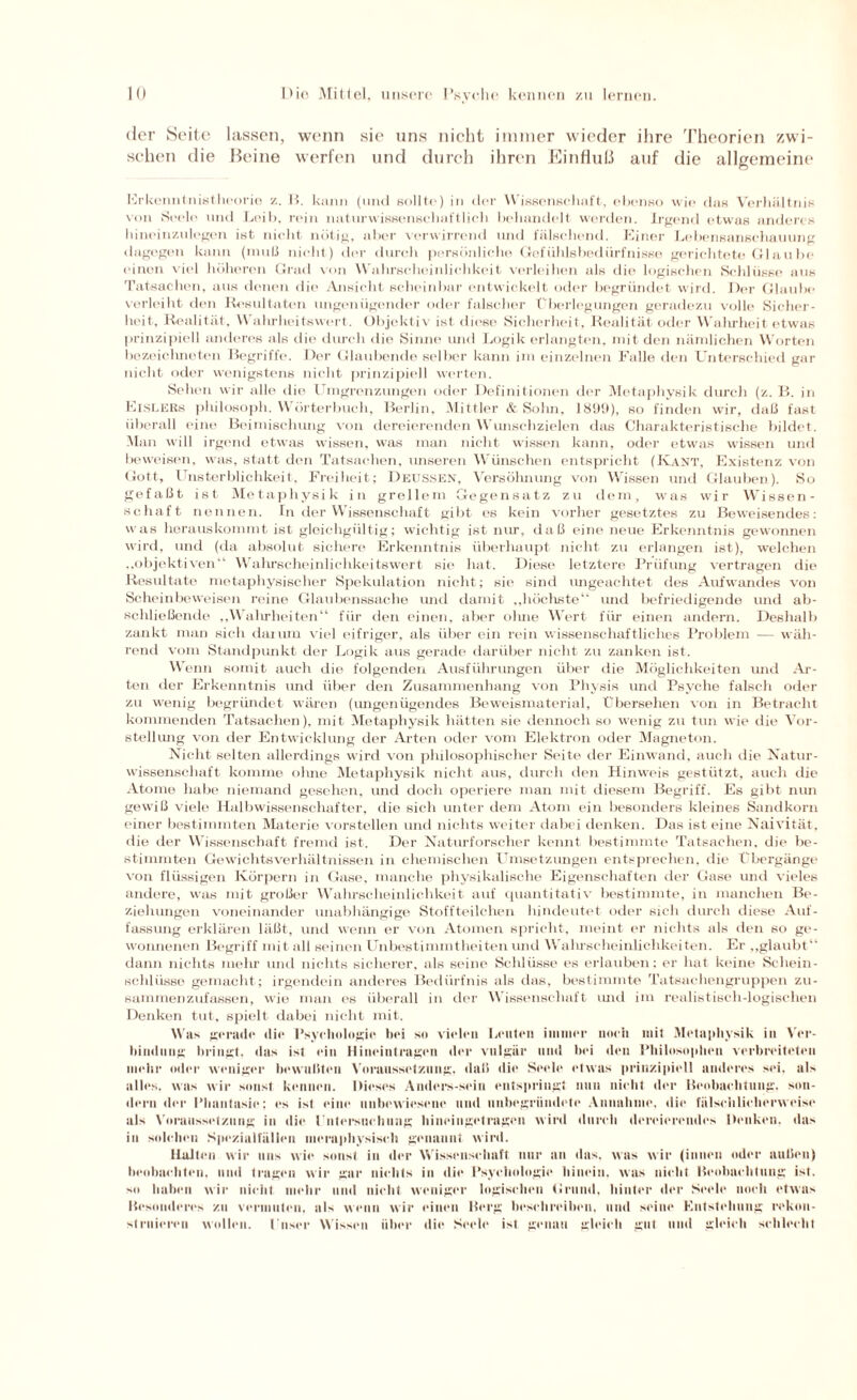 der Seite lassen, wenn sie uns nicht immer wieder ihre Theorien zwi¬ schen die Beine werfen und durch ihren Einfluß auf die allgemeine Erkenntnistheorie z. B. kann (und sollte) in der Wissenschaft, ebenso wie das Verhältnis von Seele und Leib, rein naturwissenschaftlich behandelt werden. Irgend etwas anderes hineinzulegen ist nicht nötig, aber verwirrend lind fälschend. Einer Lebensanscliauung dagegen kann (muß nicht) der durch persönliche Gefühlsbedürfnisse gerichtete Glaube einen viel höheren Grad von Wahrscheinlichkeit verleihen als die logischen Schlüsse aus Tatsachen, aus denen die Ansicht scheinbar entwickelt oder begründet wird. Der Glaube verleiht den Resultaten ungenügender oder falscher Überlegungen geradezu volle Sicher¬ heit, Realität, Walirheitswert. Objektiv ist diese Sicherheit, Realität oder Wahrheit etwas prinzipiell anderes als die durch die Sinne und Logik erlangten, mit den nämlichen Worten bezeichneten Begriffe. Der Glaubende selber kann im einzelnen Falle den Unterschied gar nicht oder wenigstens nicht prinzipiell werten. Sehen wir alle die l mgrenzungen oder Definitionen der Metaphysik durch (z. B. in Eislers philosoph. Wörterbuch, Berlin, Mittler & Sohn, 189!)), so finden wir, daß fast überall eine Beimischung von dereierenden Wunschzielen das Charakteristische bildet. Man will irgend etwas wissen, was man nicht wissen kann, oder etwas wissen und beweisen, was, statt den Tatsachen, unseren Wünschen entspricht (Kant, Existenz von Gott, Unsterblichkeit, Freiheit; Deussen, Versöhnung von Wissen und Glauben). So gefaßt ist Metaphysik in grellem Gegensatz zu dem, was wir Wissen¬ schaft nennen. In der Wissenschaft gibt es kein vorher gesetztes zu Beweisendes: was herauskommt ist gleichgültig; wichtig ist nur, da ß eine neue Erkenntnis gewonnen wird, und (da absolut sichere Erkenntnis überhaupt nicht zu erlangen ist), welchen „objektiven“ Wahrscheinlichkeitswert sie hat. Diese letztere Prüfung vertragen die Resultate metaphysischer Spekulation nicht; sie sind imgeachtet des Aufwandes von Scheinbeweisen reine Glaubenssache und damit „höchste“ und befriedigende und ab¬ schließende „Wahrheiten“ für den einen, aber ohne Wert für einen andern. Deshalb zankt man sich darum viel eifriger, als über ein rein wissenschaftliches Problem — wäh¬ rend vom Standpunkt der Logik aus gerade darüber nicht zu zanken ist. Wenn somit auch die folgenden Ausführungen über die Möglichkeiten und Ar¬ ten der Erkenntnis und über den Zusammenhang von Physis und Psyche falsch oder zu wenig begründet wären (ungenügendes Beweismaterial, Übersehen von in Betracht kommenden Tatsachen), mit Metaphysik hätten sie dennoch so wenig zu tun wie die Vor¬ stellung von der Entwicklung der Arten oder vom Elektron oder Magneton. Nicht selten allerdings wird von philosophischer Seite der Einwand, auch die Natur¬ wissenschaft komme ohne Metaphysik nicht aus, durch den Hinweis gestützt, auch die Atome habe niemand gesehen, und doch operiere man mit diesem Begriff. Es gibt nun gewiß viele Halbwissenschafter, die sich unter dem Atom ein besonders kleines Sandkorn einer bestimmten Materie vorstellen und nichts weiter dabei denken. Das ist eine Naivität, die der Wissenschaft fremd ist. Der Naturforscher kennt bestimmte Tatsachen, die be¬ stimmten Gewichtsverhältnissen in chemischen Umsetzungen entsprechen, die Übergänge von flüssigen Körpern in Gase, manche physikalische Eigenschaften der Gase und vieles andere, was mit großer Wahrscheinlichkeit auf quantitativ bestimmte, in manchen Be¬ ziehungen voneinander unabhängige Stoffteilchen hindeutet oder sich durch diese Auf¬ fassung erklären läßt, und wenn er von Atomen spricht, meint er nichts als den so ge¬ wonnenen Begriff mit all seinen Unbestimmtheiten und Wahrscheinlichkeiten. Er „glaubt“ dann nichts mehr und nichts sicherer, als seine Schlüsse es erlauben; er hat keine Schein- schlüsse gemacht ; irgendein anderes Bedürfnis als das, bestimmte Tatsachengruppen zu- sammenzufassen, wie man es überall in der Wissenschaft und im realistisch-logischen Denken tut, spielt dabei nicht mit. Was gerade die Psychologie bei so vielen Leuten immer noch mit Metaphysik in Ver¬ bindung bringt, das ist ein Hiucintragcn der vulgär und bei den Philosophen verbreiteten mehl- oiler weniger bewußten Voraussetzung, daß die Seele etwas prinzipiell anderes sei. als alles, was wir sonst kennen. Dieses Anders-sein entspringt nun nicht der Beobachtung, son¬ dern der Phantasie; es ist eine unbewiesene und unbegründete Annahme, die fälschlicherweise als Voraussetzung in die I ntersuchung hineingetragen wird durch dereierendes Denken, das in solchen Spczialfällcn ineraphysisch genannt wird. Halten wir uns wie sonst in der Wissenschaft nur an das, was wir (innen oder außen) beobachten, und tragen wir gar nichts in die Psychologie hinein, was nicht Beobachtung ist. so haben wir nicht mehr und nicht; weniger logischen (irund, hinter der Seele noch etwas Besonderes zu vermuten, als wenn wir einen Berg beschreiben, und seine Entstehung rekon¬ struieren wollen, t'nser Wissen über die Seele ist genau gleich gut und gleich schlecht