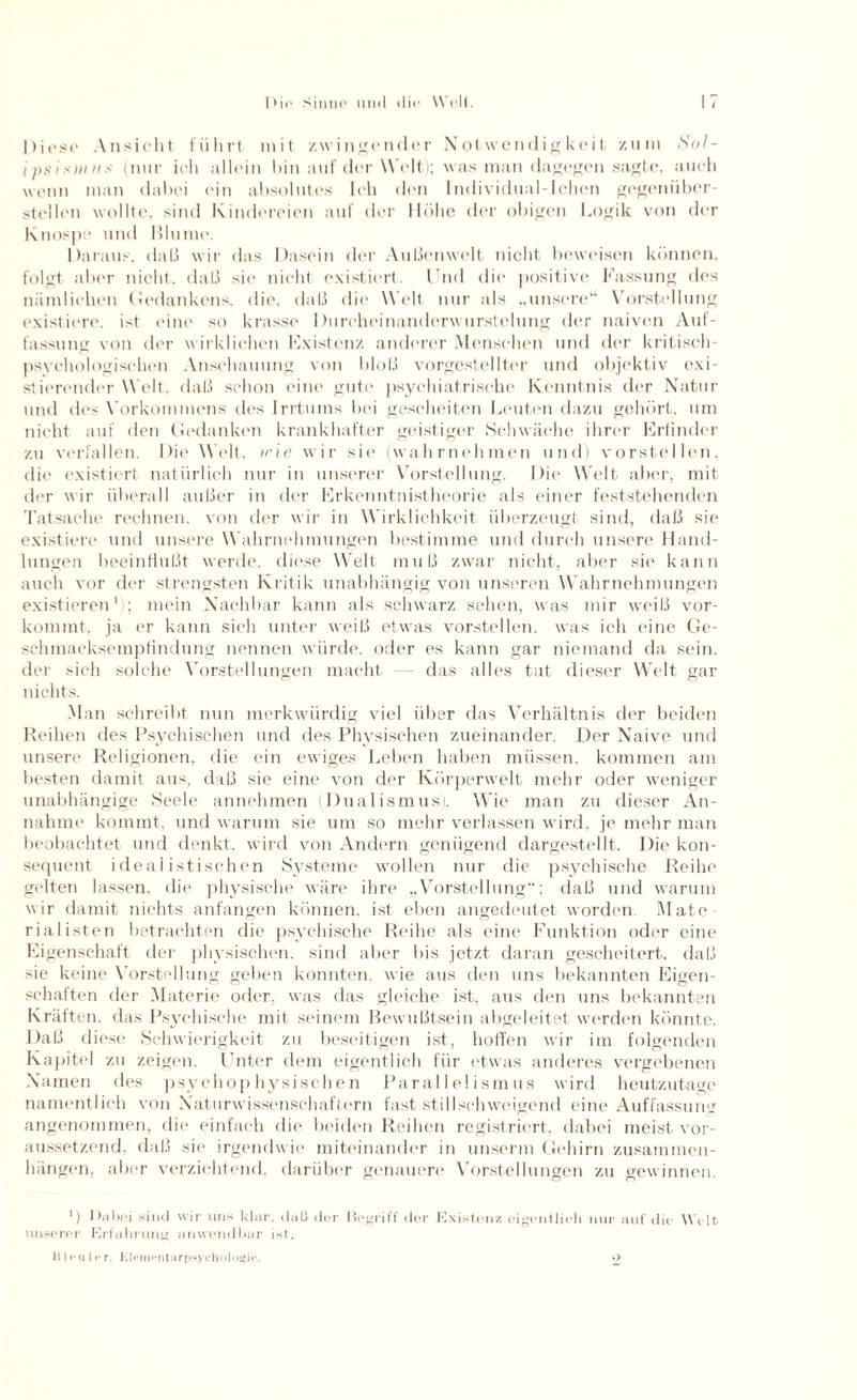 I>it' Sinne und die Well. Diese Ansicht führt mit zwingender Notwendigkeit zum Sol- ipsimus (nur ich allein hin auf der Welt); was man dagegen sagte, auch wenn man dabei ein absolutes Ich den Individual-Ichen gegenüber¬ stellen wollte, sind Kindereien auf der Höhe der obigen Logik von der Knospe und Blume. Daraus, daß wir das Dasein der Außenwelt nicht beweisen können, folgt aber nicht, daß sie nicht existiert, l ud die positive Fassung des nämlichen Gedankens, die. daß die Welt nur als „unsere“ Vorstellung existiere, ist eine so krasse Durcheinanderwurstelung der naiven Auf¬ fassung von der wirklichen Existenz anderer Menschen und der kritisch¬ psychologischen Anschauung von bloß vorgestellter und objektiv exi¬ stierender Welt. daß schon eine gute psychiatrische Kenntnis der Natur und des Vorkommens des Irrtums bei gescheiten Leuten dazu gehört, um nicht auf den Gedanken krankhafter geistiger Schwäche ihrer Krfinder zu verfallen. Die Welt, irie wir sie (wahrnehmen und) vorstellen, die existiert natürlich nur in unserer Vorstellung. Die Welt aber, mit der wir überall außer in der Erkenntnistheorie als einer feststehenden Tatsache rechnen, von der wir in Wirklichkeit überzeugt sind, daß sie existiere und unsere Wahrnehmungen bestimme und durch unsere Hand¬ lungen beeinflußt werde, diese Welt muß zwar nicht, aber sie kann auch vor der strengsten Kritik unabhängig von unseren Wahrnehmungen existieren1 ; mein Nachbar kann als schwarz sehen, was mir weiß vor¬ kommt. ja er kann sich unter weiß etwas vorstellen, was ich eine Ge¬ schmacksempfindung nennen würde, oder es kann gar niemand da sein, der sich solche Vorstellungen macht — das alles tut dieser Welt gar nichts. Man schreibt nun merkwürdig viel über das Verhältnis der beiden Reihen des Psychischen und des Physischen zueinander. Der Naive und unsere Religionen, die ein ewiges Leben haben müssen, kommen am besten damit aus, daß sie eine von der Körperwelt mehr oder weniger unabhängige Seele annehmen (Dualismus). Wie man zu dieser An¬ nahme kommt, und warum sie um so mehr verlassen wird, je mehr man beobachtet und denkt, wird von Andern genügend dargestellt. Die kon¬ sequent idealistischen Systeme wollen nur die psychische Reihe gelten lassen, die physische wäre ihre „Vorstellung; daß und warum wir damit nichts anfangen können, ist eben angedeutet worden. Mate¬ rialisten betrachten die psychische Reihe als eine Funktion oder eine Eigenschaft der physischen, sind aber bis jetzt daran gescheitert, daß sie keine Vorstellung geben konnten, wie aus den uns bekannten Eigen¬ schaften der Materie oder, was das gleiche ist, aus den uns bekannten Kräften, das Psychische mit seinem Bewußtsein abgeleitet werden könnte. Daß diese Schwierigkeit zu beseitigen ist, hoffen wir im folgenden Kapitel zu zeigen. Unter dem eigentlich für etwas anderes vergebenen Namen des psychophysischen Parallelismus wird heutzutage namentlich von Naturwissenschaftern fast stillschweigend eine Auffassung angenommen, die einfach die beiden Reihen registriert, dabei meist vor¬ aussetzend, daß sie irgendwie miteinander in unserm Gehirn Zusammen¬ hängen, aber verzichtend, darüber genauere Vorstellungen zu gewinnen. *) Dubai sind wir uns klar, daß der Begriff der Existenz eigentlich nur auf die Welt unserer Erfahrung anwendbar ist. III <* i] 11* r. ElernentarpsycholOßie. o