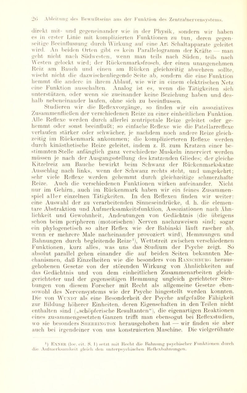 direkt mit- und gegeneinander wie in der Physik,, sondern wir haben es in erster Linie mit komplizierten Funktionen zu tun, deren gegen¬ seitige Beeinflussung durch Wirkung auf eine Art Schaltapparate geleitet wird. An beiden Orten gibt es kein Parallelogramm der Kräfte — man geht nicht nach Südwesten, wenn man teils nach Süden, teils nach Westen gelockt wird; der Rückenmarksfrosch, der einen unangenehmen Reiz am Bauch und einen am Rücken gleichzeitig abwehren sollte, wischt nicht die dazwischenliegende Seite ab, sondern die eine Funktion hemmt die andere in ihrem Ablauf, wie wir in einem elektrischen Netz eine Funktion ausschalten. Analog ist es, wenn die Tätigkeiten sich unterstützen, oder wenn sie zueinander keine Beziehung haben und des¬ halb nebeneinander laufen, ohne sich zu beeinflussen. Studieren wir die Reflex Vorgänge, so finden wir ein assoziatives Zusammenfließen der verschiedenen Reize zu einer einheitlichen Funktion. Alle Reflexe werden durch allerlei zentripetale Reize geleitet oder ge¬ hemmt oder sonst beeinflußt; so einfache Reflexe wie die Patellarreflexe verlaufen stärker oder schwächer, je nachdem noch andere Reize gleich¬ zeitig im Rückenmark ankommen; die komplizierteren Reflexe werden durch kinästhetische Reize geleitet, indem z. B. zum Kratzen einer be¬ stimmten Stelle anfänglich ganz verschiedene Muskeln innerviert werden müssen je nach der Ausgangsstellung des kratzenden Gliedes; der gleiche Kitzelreiz am Bauche bewirkt beim Schwanz der Rückenmarkskatze Ausschlag nach links, wenn der Schwanz rechts steht, und umgekehrt; sehr viele Reflexe werden gehemmt durch gleichzeitige schmerzhafte Reize. Auch die verschiedenen Funktionen wirken aufeinander. Nicht nur im Gehirn, auch im Rückenmark haben wir ein feines Zusammen¬ spiel aller einzelnen Tätigkeiten. In den Reflexen finden wir weiter: eine Auswahl der zu verarbeitenden Sinneseindrücke, d. h. die elemen¬ tare Abstraktion und Aufmerksamkeitsfunktion, Assoziationen nach Ähn¬ lichkeit und Gewohnheit, Andeutungen von Gedächtnis (die übrigens schon beim peripheren (motorischen) Nerven nachzuweisen sind; sogar ein phylogenetisch so alter Reflex wie der Babinski läuft rascher ab. wenn er mehrere Male nacheinander provoziert wird), Hemmungen und Bahnungen durch begleitende Reize1), Wettstreit zwischen verschiedenen Funktionen, kurz alles, was uns das Studium der Psyche zeigt. So absolut parallel gehen einander die auf beiden Seiten bekannten Me¬ chanismen, daß Einzelheiten wie die besonders von Ranschburg heraus¬ gehobenen Gesetze von der störenden Wirkung von Ähnlichkeiten auf das Gedächtnis und von dem einheitlichen Zusammenarbeiten gleich¬ gerichteter und der gegenseitigen Hemmung ungleich gerichteter Stre¬ bungen von diesem Forscher mit Recht als allgemeine Gesetze eben¬ sowohl des Nervensystems wie der Psyche hingestellt werden konnten. Die von Wundt als eine Besonderheit der Psyche aufgefaßte Fähigkeit zur Bildung höherer Einheiten, deren Eigenschaften in den Teilen nicht enthalten sind („schöpferische Resultanten“), die eigenartigen Reaktionen eines zusammengesetzten Ganzen trifft man ebensogut bei Reflexstudien, wo sie besonders Siierrington herausgehoben hat — wir finden sie aber auch bei irgendeiner von uns konstruierten Maschine. Die vielgerühmte 1) Exner (loc. cit. S. 1) setzt mit Recht die Bahnung psychischer Funktionen durch die Aufmerksamkeit gleich den unterpsychischen Reflexbahnungen.