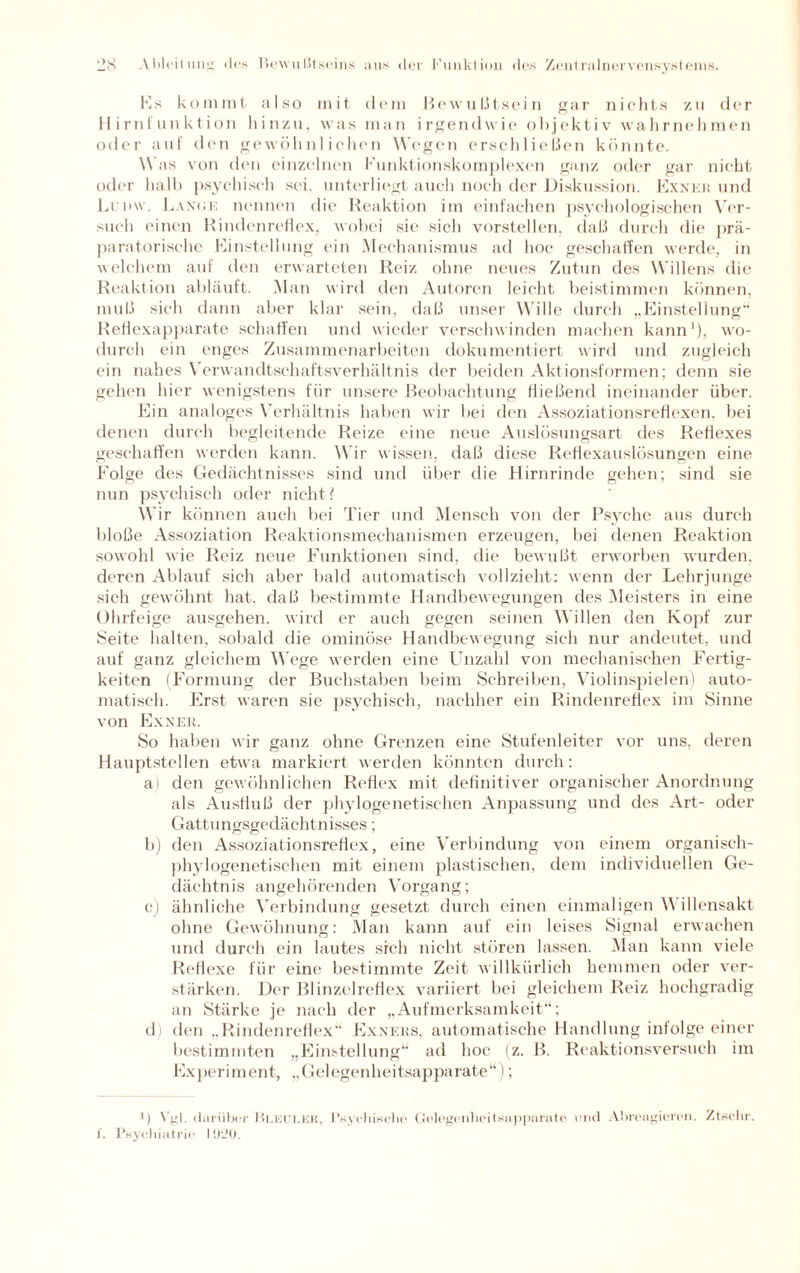 Es kommt also mit dem Bewußtsein gar nichts zu der Hirnfunktion hinzu, was man irgendwie objektiv wahrnehmen oder auf den gewöhnlichen Wegen erschließen könnte. Was von den einzelnen Funktionskomplexen ganz oder gar nicht oder halb psychisch sei. unterliegt auch noch der Diskussion. Exnek und Lrnw. Lanke nennen die Reaktion im einfachen psychologischen Ver¬ such einen Rindenreflex, wobei sie sich vorstellen, daß durch die prä¬ paratorische Einstellung ein Mechanismus ad hoc geschaffen werde, in welchem auf den erwarteten Reiz ohne neues Zutun des Willens die Reaktion abläuft. Man wird den Autoren leicht beistimmen können, muß sich dann aber klar sein, daß unser Wille durch „Einstellung“ Reflexapparate schaffen und wieder verschwinden machen kann1), wo¬ durch ein enges Zusammenarbeiten dokumentiert wird und zugleich ein nahes Yerwandtschaftsverhältnis der beiden Aktionsformen; denn sie gehen hier wenigstens für unsere Beobachtung fließend ineinander über. Ein analoges Verhältnis haben wir bei den Assoziationsreflexen, bei denen durch begleitende Reize eine neue Auslösungsart des Reflexes geschaffen werden kann. Wir wissen, daß diese Reflexauslösungen eine Folge des Gedächtnisses sind und über die Hirnrinde gehen; sind sie nun psychisch oder nicht? Wir können auch bei Tier und Mensch von der Psyche aus durch bloße Assoziation Reaktionsmechanismen erzeugen, bei denen Reaktion sowohl wie Reiz neue Funktionen sind, die bewußt erworben wurden, deren Ablauf sich aber bald automatisch vollzieht: wenn der Lehrjunge sich gewöhnt hat. daß bestimmte Handbewegungen des Meisters in eine Ohrfeige ausgehen, wird er auch gegen seinen M illen den Kopf zur Seite halten, sobald die ominöse Handbewegung sich nur andeutet, und auf ganz gleichem Wege werden eine Unzahl von mechanischen Fertig¬ keiten (Formung der Buchstaben beim Schreiben, Violinspielen) auto¬ matisch. Erst waren sie psychisch, nachher ein Rindenreflex im Sinne von Exnek. So haben wir ganz ohne Grenzen eine Stufenleiter vor uns, deren Hauptstellen etwa markiert werden könnten durch: a) den gewöhnlichen Reflex mit definitiver organischer Anordnung als Ausfluß der phylogenetischen Anpassung und des Art- oder Gattungsgedächtnisses; b) den Assoziationsreflex, eine Verbindung von einem organisch- phylogenetischen mit einem plastischen, dem individuellen Ge¬ dächtnis angehörenden Vorgang; c) ähnliche Verbindung gesetzt durch einen einmaligen \\ illensakt ohne Gewöhnung: Man kann auf ein leises Signal erwachen und durch ein lautes sich nicht stören lassen. Man kann viele Reflexe für eine bestimmte Zeit willkürlich hemmen oder ver¬ stärken. Der Blinzelreflex variiert bei gleichem Reiz hochgradig an Stärke je nach der „Aufmerksamkeit“; d) den „Rindenreflex“ Exnees, automatische Handlung infolge einer bestimmten „Einstellung“ ad hoc (z. B. Reaktionsversuch im Experiment, „Gelegenheitsapparate“); *) Vgl. darüber Bleuler, Psychische Gelegenheitsapparate und Abrengieren. Ztechr. f. Psychiatrie I !)•_><).