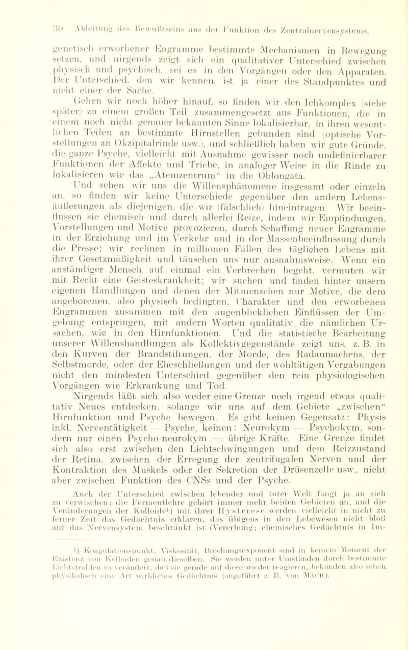 genetisch erworbener Engramme bestimmte Mechanismen in Bewegung setzen, und nirgends zeigt sieh ein qualitativer Unterschied zwischen physisch und psychisch, sei es in den Vorgängen oder (Jen Apparaten. Der Unterschied, den wir kennen, ist ja einer des Standpunktes und nicht einer der Sache. Gehen wir noch höher hinauf, so finden wir den Ichkomplex (siehe später) zu einem großen Teil zusammengesetzt aus Funktionen, die in einem noch nicht genauer bekannten Sinne lokalisierbar, in ihren wesent¬ lichen Teilen an bestimmte Hirnstellen gebunden sind (optische Vor¬ stellungen an Okzipitalrinde usw.), und schließlich haben wir gute Gründe, die ganze Psyche, vielleicht mit Ausnahme gewisser noch undefinierbarer bunktionen der Affekte und Triebe, in analoger Weise in die Rinde zu lokalisieren wie das „Atemzentrum“ in die Oblongata. I nd sehen wir uns die Willensphänomene insgesamt oder einzeln an. so finden wir keine Unterschiede gegenüber den andern Lebens¬ äußerungen als diejenigen, die wir (fälschlich) hineintragen. Wir beein¬ flussen sie chemisch und durch allerlei Reize, indem w ir Empfindungen. \ orstellungen und Motive provozieren, durch Schaffung neuer Engramme in der Erziehung und im Verkehr und in der Massenbeeinfiussung durch die Presse; wir rechnen in millionen Fällen des täglichen Lebens mit ihrer Gesetzmäßigkeit und täuschen uns nur ausnahmsweise. Wenn ein anständiger Mensch auf einmal ein Verbrechen begeht, vermuten wir mit Recht eine Geisteskrankheit; wir suchen und finden hinter unsern eigenen Handlungen und denen der Mitmenschen nur Motive, die dem angeborenen, also physisch bedingten, Charakter und den erworbenen Engrammen zusammen mit den augenblicklichen Einflüssen der Um¬ gebung entspringen, mit andern Worten qualitativ die nämlichen Ur¬ sachen. wie in den Hirnfunktionen. Und die statistische Bearbeitung unserer Willenshandlungen als Kollektivgegenstände zeigt uns, z. B. in den Kurven der Brandstiftungen, der Morde, des Raclaumachens, der Selbstmorde, oder der Eheschließungen und der wohltätigen Vergabungen nicht den mindesten Unterschied gegenüber den rein physiologischen Vorgängen wie Erkrankung und Tod. Nirgends läßt sich also weder eine Grenze noch irgend etwas quali¬ tativ Neues entdecken, solange wir uns auf dem Gebiete „zwischen“ Hirnfunktion und Psyche bewegen. Es gibt keinen Gegensatz: Physis inkl. Nerventätigkeit Psyche, keinen: Neurokym — Psychokym, son¬ dern nur einen Psycho-neurokym — übrige Kräfte. Eine Grenze findet sich also erst zwischen den Lichtschwingungen und dem Reizzustand der Retina, zwischen der Erregung der zentrifugalen Nerven und der Kontraktion des Muskels oder der Sekretion der Drüsenzelle usw.. nicht aber zwischen Funktion des CNSs und der Psyche. Audi der Unterschied zwischen lebender und toter Welt fängt ja an sich zu verwischen; die Fermentlehre gehört immer mehr beiden Gebieten an. und die Veränderungen der Kolloide1) mit ihrer H ysterese werden vielleicht in nicht zu ferner Zeit das Gedächtnis erklären, das hingen« in den Lebewesen nicht bloß auf das Nervensystem beschränkt isl (Vererbung; chemisches Gedächtnis in Im- J) .Koagulationspunkt, Viskosität, Brecluingsexponent sind in keinem Moment der Kxistenz von Kolloiden genau dieselben. Sie werden unter l mständen durch bestimmte Lichtstrahlen so verändert, daß sie gerade1 auf diese wieder reagieren, bekunden also sehen physikalisch eine Art wirkliches Gedächtnis (angeführt z. B. von Wach).