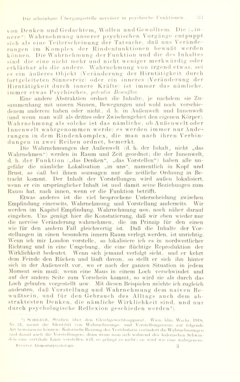 von Denken und Gedachtem, Wollen und Gewolltem, nere Wahrnehmung unserer psychischen Vorgänge sieh als eine' Teilerscheinung der Tatsache, daß uns \ e im Komplex der Rindenfunktionen bewußt werden I) i e („ i n - ent puppt Verändc- rungen können. Die Wahrnehmung derFunktion und die* des Inhaltes sind die eine nicht mehr und nicht weniger merkwürdig oder erklärbar als die andere. Wahrnehmung von irgend etwas, sei es ein äußeres Objekt (Veränderung der Hirntätigkeit durch fort geleiteten Sinnesreiz) oder ein inneres (Veränderung der Hirntätigkeit durch innere Kräfte) ist immer das nämliche, immer etwas Psychisches, potentia Bewußtes. Eine andere Abstraktion ordnet die Inhalte, je nachdem sie Zu¬ sammenhang mit unsern Sinnen, Bewegungen und wohl noch verschie¬ denem anderem haben oder nicht, d. h. in Außenwelt und Innenwelt (und wenn man will als drittes oder Zwischengebiet den eigenen Körper). Wahrnehmung als solche ist das nämliche, ob Außenwelt oder Innenwelt wahrgenommen werde: es werden immer nur Ände¬ rungen in dem Rindenkomplex, die man nach ihren Verbin¬ dungen in zwei Reihen ordnet, bemerkt. Die Wahrnehmungen der Außenwelt (d. h. der Inhalt, nicht „das Wahrnehmen“) werden in Raum und Zeit geordnet; die der Innenwelt, d. h. der Funktion („das Denken“, „das Vorstellen“) haben alle un¬ gefähr die nämliche Lokalisation „in uns“, namentlich in Kopf und Brust, so daß bei ihnen sozusagen nur die zeitliche Ordnung in Be¬ tracht kommt. Der Inhalt der Vorstellungen wird außen lokalisiert, wenn er ein ursprünglicher Inhalt ist und damit seine Beziehungen zum Raum hat. nach innen, wenn er die Funktion betrifft. Etwas anderes ist die viel besprochene Unterscheidung zwischen Empfindung einerseits, Wahrnehmung und Vorstellung anderseits. Wir werden im Kapitel Empfindung. Wahrnehmung usw. noch näher darauf eingehen. Uns genügt hier die Konstatierung, daß wir eben wieder nur die nervöse Veränderung wahrnehmen, die im Prinzip für den einen wie für den andern Fall gleichwertig ist. Daß die Inhalte der Vor¬ stellungen in einen besondern innern Raum verlegt werden, ist unrichtig. Wenn ich mir London vorstelle, so lokalisiere ich es in nordwestlicher Richtung und in eine Umgebung, die eine flüchtige Reproduktion der Wirklichkeit bedeutet. Wenn sich jemand verfolgt sieht, und er kehrt dem Feinde den Rücken und läuft davon, so stellt er sich ihn hinter sich in der Außenwelt vor, wo er nach der ganzen Situation in jedem Moment sein muß; wenn eine Maus in einem Loch verschwindet und auf der andern Seite zum Vorschein kommt, so wird sie als durch das Loch gelaufen vorgestellt usw. Mit diesen Beispielen möchte ich zugleich andeuten, daß Vorstellung und Wahrnehmung dem naiven Be¬ wußtsein, und für den Gebrauch des Alltags auch dem ab¬ straktesten Denken, die nämliche Wirklichkeit sind, und nur durch psychologische Reflexion geschieden werden1). ') S( HII.DKR. Studien über den tJleichgewichtsappurat. Wien. klm. Wsehr. lills. Nt. 51, meint die Identität von Wahrnehmung!*- und Vorstellungsraum auf folgende All beweisen/.u können: Kalorisehe Reizung des Vcstihularis verändert die Wahrnehmungen und damit auch die Vorstellungen; denn wenn man sieh während des kalorischen Schwill • leis eine vertikale Linie verstellen will, so gelingt es nicht: sie wird wie eine wahrgenom Bleuler. Klementarpsycliologie. 3