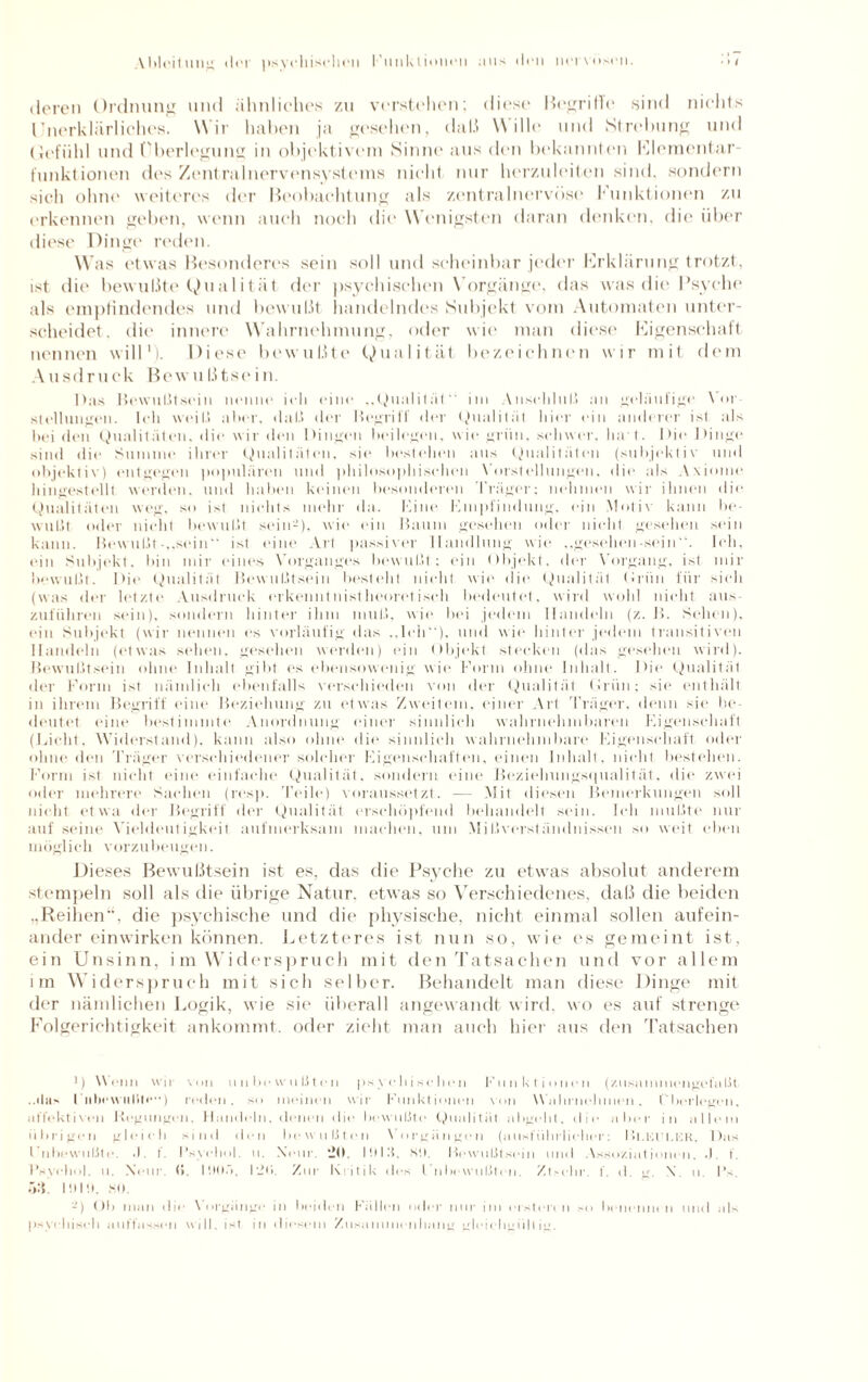 deren Ordnung und ähnliehes zu verstellen; diese Begriffe sind nichts Unerklärliches. Wir haben ja gesehen, daß \\ ilh* und Strebung und (Jefiihl und Überlegung in objektivem Sinne aus den bekannten Elementar t'unktionen des Zentralnervensystems nicht nur herzuleiten sind, sondern sich ohne weiteres der Beobachtung als zentral nervöse Funktionen zu erkennen geben, wenn auch noch die Wenigsten daran denken, die über diese Dinge reden. Was etwas Besonderes sein soll und scheinbar jeder Erklärung trotzt, ist die bewußte Qualität der psychischen Vorgänge, das was die Psyche als empfindendes und bewußt handelndes Subjekt vom Automaten unter¬ scheidet. die innere Wahrnehmung, oder wie man diese Eigenschaft nennen will1). Diese bewußte Qualität bezeichnen wir mit dem Ausdruck Bewu ßtse i n. Das Bewußtsein nenne ich eine „Dualität'' im Anschluß an geläufige Vor Stellungen. Ich weiß aber, daß der Begriff der Qualität hier ein anderer ist als bei den Qualitäten, die wir den Dingen beilegen, wie grün, schwer, ha t. Die Dinge sind die Summe ihrer Qualitäten, sie bestehen aus Qualitäten (subjektiv und objektiv) entgegen populären und philosophischen Vorstellungen, die als Axiome hingestellt werden, und haben keinen besonderen Träger; nehmen wir ihnen die Qualitäten weg, so ist nichts mehr da. Eine Empfindung, ein Motiv kann be¬ wußt oder nicht bewußt sein2), wie ein Baum gesehen oder nicht gesehen sein kann. Bewußt-,.sein“ ist eine Art passiver Handlung wie „gesehen-sein. Ich, ein Subjekt, bin mir eines Vorganges bewußt; ein Objekt, der Vorgang, ist mir bewußt. Die Qualität Bewußtsein besteht nicht wie die Qualität Oriin für sich (was der letzte Ausdruck erkenntnistheoretisch bedeutet, wird wohl nicht aus zuführen sein), sondern hinter ihm muß. wie bei jedem Handeln (z. B. Sehen), ein Subjekt (wir nennen es vorläufig das ..Ich), und wie hinter jedem transitiven Handeln (etwas sehen, gesehen werden) ein Objekt stecken (das gesehen wird). Bewußtsein ohne Inhalt gibt es ebensowenig wie Form ohne Inhalt. Die Qualität der Form ist nämlich ebenfalls verschieden von der Qualität Oriin; sie enthält in ihrem Begriff eine Beziehung zu etwas Zweitem, einer Art Träger, denn sie be¬ deutet eine bestimmte Anordnung einer sinnlich wahrnehmbaren Eigenschaft (Licht. Widerstand), kann also ohne die sinnlich wahrnehmbare Eigenschaft oder ohne den 'Präger verschiedener solcher Eigenschaften, einen Inhalt, nicht bestehen. Form ist nicht eine einfache Qualität, sondern eine Beziehungsqualität, die zwei oder mehrere Sachen (resp. Teile) voraussetzt. — Mit diesen Bemerkungen soll nicht etwa der Begriff der Qualität erschöpfend behandelt sein. Ich mußte nur auf seine Vieldeutigkeit aufmerksam machen, um Mißverständnissen so weit eben möglich vorzubeugen. Dieses Bewußtsein ist es, das die Psyche zu etwas absolut anderem stempeln soll als die übrige Natur, etwas so Verschiedenes, daß die beiden „Reihen“, die psychische und die physische, nicht einmal sollen aufein¬ ander einwirken können. Letzteres ist nun so, wie es gemeint ist, ein Unsinn, i m Widerspruch mit den Tatsachen und vor allem im Widerspruch mit sielt selber. Behandelt man diese Dinge mit der nämlichen Logik, wie sie überall angewandt wird, wo es auf strenge Folgerichtigkeit ankommt, oder zieht man auch hier aus den Tatsachen ■) Wenn wir von unbewußten psychischen Funktionen (zusammengefaßt ..«bis I nbewulfte) reden, so meinen wir Funktionen von W ahrnehmen. Überlegen, affektiven Regungen. Handeln, denen die bewußte Qualität abgellt, die aller in allem übrigen gleich sind den bewußten Vorgängen (ausführlicher: Bl.Kfi.HR, Das Fnbewußte .1 t. I’syehol. u. Nein. JO. lüllf. SU. Bewußtsein und Assoziationen. .1. t. Fsyehol. 11. Xeiir. (>. I'.IUÖ, |g(>. Zur Kritik des l'nbewußten. Ztsehr. !’. d. g. X. u. I’,, ä:{. 1!) I!), SO. 2) Ob man die \ orgänge in beiden Füllen oder nur im ersten 11 so benennen und als psychisch auffassen will, isl in diesem Zusammenhang gleichgültig.