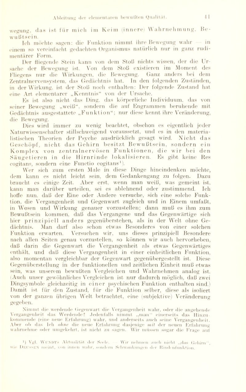 wegung, das ist für mich im Keim (innere) Wahrnehmung, Be¬ wußtsein. Ich möchte sagen: die Funktion nimm! ihre Bewegung wahr in einem so vereinfacht gedachten Organismus natürlich nur in ganz rudi¬ mentärer Form. Der fliegende Stein kann von dem Stoß nichts wissen, der die Ur¬ sache der Bewegung ist. Von dem Stoß existieren im Moment des Fliegens nur die Wirkungen, die Bewegung. Ganz anders hei dem Zentralnervensystem, das Gedächtnis hat. In den folgenden Zuständen, in der Wirkung, ist der Stoß noch enthalten: Der folgende Zustand hat eine Art elementarer ,,Kenntnis“ von der Ursache. Fs ist also nicht das Ding, das körperliche Individuum, das von seiner Bewegung „weiß“, sondern die auf Fngrammen beruhende mit Gedächtnis ausgestattete „Funktion“; nur diese kennt ihre Veränderung, die Bewegung. Dies wird immer zu wenig beachtet, obschon es eigentlich jeder Naturwissenschafter stillschweigend voraussetzt, und es in den materia¬ listischen Theorien der Psyche ausdrücklich gesagt wird. Nicht das Geschöpf, nicht das Gehirn besitzt Bewußtsein, sondern ein Komplex von zentralnervösen Funktionen, die wir bei den Säugetieren in die Hirnrinde lokalisieren. Es gibt keine Res cogitans, sondern eine Functio cogitans1). Wer sich zum ersten Male in diese Dinge hineindenken möchte, dem kann es nicht leicht sein, dem Gedankengang zu folgen. Dazu braucht es einige Zeit. Aber erst, wenn man weiß, was gemeint ist. kann man darüber urteilen, sei es ablehnend oder zustimmend. Ich hoffe nun. daß der Eine oder Andere versuche, sich eine solche Funk¬ tion, die Vergangenheit und Gegenwart zugleich und in Einem umfaßt, in Wesen und Wirkung genauer vorzustellen; dann muß es ihm zum Bewußtsein kommen, daß das Vergangene und das Gegenwärtige sich hier prinzipiell anders gegenüberstehen,, als in der Welt ohne Ge¬ dächtnis. Man darf also schon etwas Besonderes von einer solchen Funktion erwarten. Versuchen wir, uns dieses prinzipiell Besondere nach allen Seiten genau vorzustellen, so können wir auch hervorheben, daß darin die Gegenwart die Vergangenheit als etwas Gegenwärtiges enthält, und daß diese Vergangenheit in einer einheitlichen Funktion, also momentan vergleichbar der Gegenwart gegenübergestellt ist. Diese Gegenüberstellung in der funktionellen und zeitlichen Einheit muß etwas sein, was unserem bewußten Vergleichen und Wahrnehmen analog ist. (Auch unser gewöhnliches Vergleichen ist nur dadurch möglich, daß zwei Dingsymbole gleichzeitig in einer psychischen Funktion enthalten sind.) Damit ist für den Zustand, für die Funktion selber, diese als isoliert von der ganzen übrigen Welt betrachtet, eine (subjektive) Veränderung gegeben. Nimmt die werdende Gegenwart die Vergangenheit wahr, oder die angehende Vergangenheit das Werdende? Jedenfalls nimmt „man einerseits das Hinzu kommende (eine neue Erfahrung) wahr, und anderseits auch seine Vergangenheit. Aber ob das leb ohne die neue Erfahrung dasjenige mit der neuen Erfahrung wahrnehme oder umgekehrt, ist nicht zu sagen. Wir müssen sogar die Frage auf ') Vgl. V l SDTs Aktualität der Seele Wir nehmen auch nicht ..das Gehirn“ wie lu-.r-si;\ meint, von innen wahr, sondern Schwankungen der Rindrntunktion.