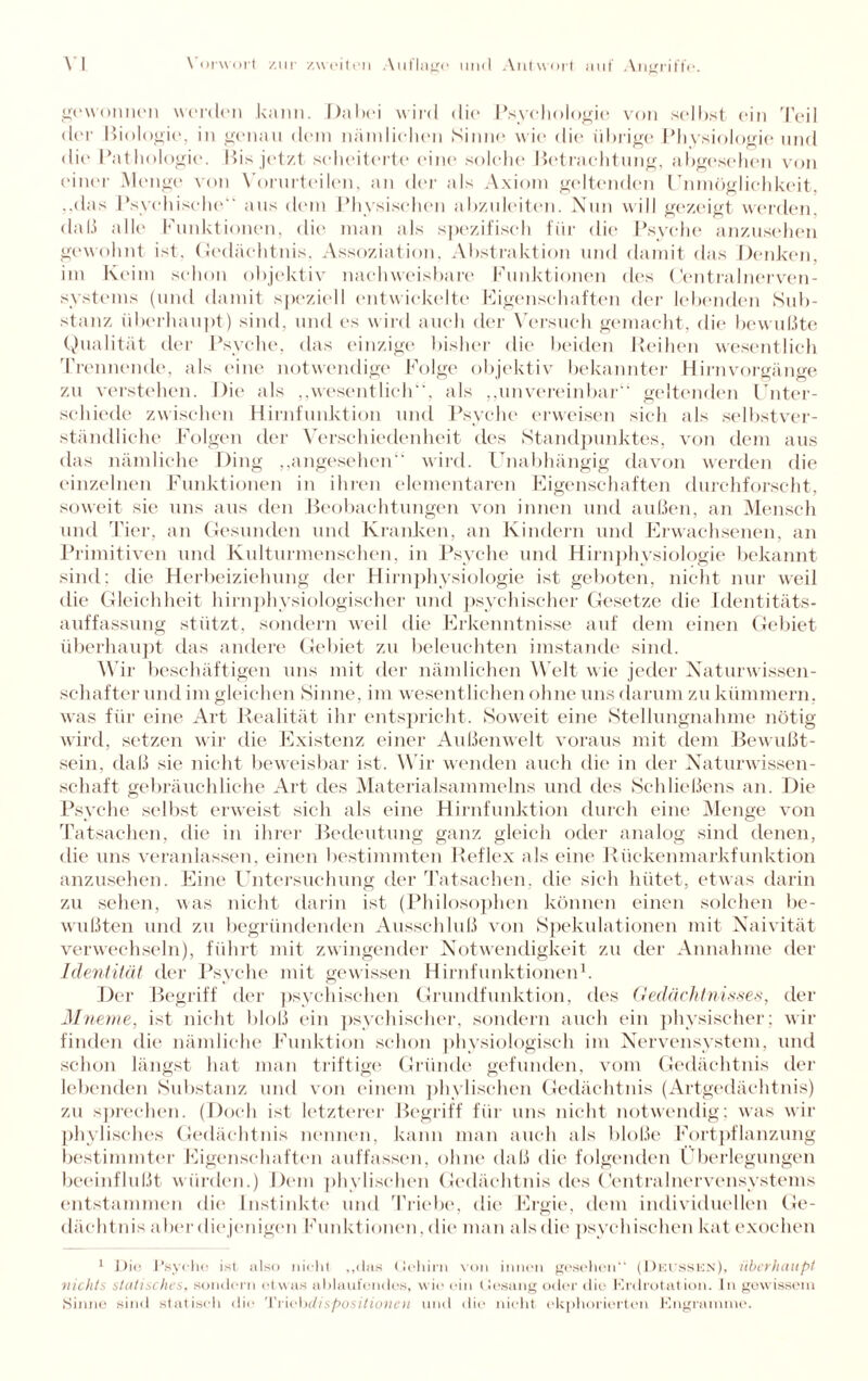 gewonnen werden kann. Dabei wird die Psychologie von selbst ein Teil der Biologie, in genau dem nämlichen Sinne wie die übrige Physiologie und die Pathologie. Bis jetzt scheiterte eine solche Betrachtung, abgesehen von einer Menge von Vorurteilen, an der als Axiom geltenden Unmöglichkeit, ..das Psychische aus dem Physischen abzuleiten. Nun will gezeigt werden, daß alle Funktionen, die man als spezifisch für die Psyche anzusehen gewohnt ist. Gedächtnis. Assoziation, Abstraktion und damit das Denken, im Keim schon objektiv nachweisbare Funktionen des Centralnerven¬ systems (und damit speziell entwickelte Eigenschaften der lebenden Sub¬ stanz überhaupt) sind, und es wird auch der Versuch gemacht, die bewußte Qualität der Psyche, das einzige bisher die beiden Reihen wesentlich Trennende, als eine notwendige Folge objektiv bekannter Hirnvorgänge zu verstehen. Die als „wesentlich“, als „unvereinbar“ geltenden Unter¬ schiede zwischen Hirnfunktion und Psyche erweisen sich als selbstver¬ ständliche Folgen der Verschiedenheit des Standpunktes, von dem aus das nämliche Ding „angesehen“ wird. Unabhängig davon werden die einzelnen Funktionen in ihren elementaren Eigenschaften durchforscht, soweit sie uns aus den Beobachtungen von innen und außen, an Mensch und Tier, an Gesunden und Kranken, an Kindern und Erwachsenen, an Primitiven und Kulturmenschen, in Psyche und Hirnphysiologie bekannt sind: die Herbeiziehung der Hirnphysiologie ist geboten, nicht nur weil die Gleichheit liirnphysiologischer und psychischer Gesetze die Identitäts¬ auffassung stützt, sondern weil die Erkenntnisse auf dem einen Gebiet überhaupt das andere Gebiet zu beleuchten imstande sind. Wir beschäftigen uns mit der nämlichen Welt wie jeder Naturwissen¬ schafter und im gleichen Sinne, im wesentlichen ohne uns darum zu kümmern, was für eine Art Realität ihr entspricht. Soweit eine Stellungnahme nötig wird, setzen wir die Existenz einer Außenwelt voraus mit dem Bewußt¬ sein, daß sie nicht beweisbar ist. Wir wenden auch die in der Naturwissen¬ schaft gebräuchliche Art des Materialsammelns und des Schließens an. Die Psyche selbst erweist sich als eine Hirnfunktion durch eine Menge von Tatsachen, die in ihrer Bedeutung ganz gleich oder analog sind denen, die uns veranlassen, einen bestimmten Reflex als eine Rückenmarkfunktion anzusehen. Eine Untersuchung der Tatsachen, die sieh hütet, etwas darin zu sehen, was nicht darin ist (Philosophen können einen solchen be¬ wußten und zu begründenden Ausschluß von Spekulationen mit Naivität verwechseln), führt mit zwingender Notwendigkeit zu der Annahme der Identität der Psyche mit gewissen Hirnfunktionen1. Der Begriff der psychischen Grundfunktion, des Gedächtnisses, der Mneme, ist nicht bloß ein psychischer, sondern auch ein physischer; wir finden die nämliche Funktion schon physiologisch im Nervensystem, und schon längst hat man triftige Gründe gefunden, vom Gedächtnis der lebenden Substanz und von einem phylisehen Gedächtnis (Artgedächtnis) zu sprechen. (Doch ist letzterer Begriff für uns nicht notwendig; was wir phylisches Gedächtnis nennen, kann man auch als bloße Fortpflanzung bestimmter Eigenschaften auffassen, ohne daß die folgenden Überlegungen beeinflußt würden.) Dem phylisehen Gedächtnis des Centralnervensystems entstammen die Instinkte und Triebe, die Ergie, dem individuellen Ge¬ dächtnis aber diejenigen Funktionen, die man alsclie psychischen hat exochen 1 Die Psycho ist also nicht „«las Gehirn von innen gesehen“ (Deussen), überhaupt nichts statisches, sondern etwas ablaufondos, wie ein Gesang oder die Erdrotation. In gewissem Sinne sind statisch die 'Vvü'hdispositionen und die nicht ekphorierten Engrannne.