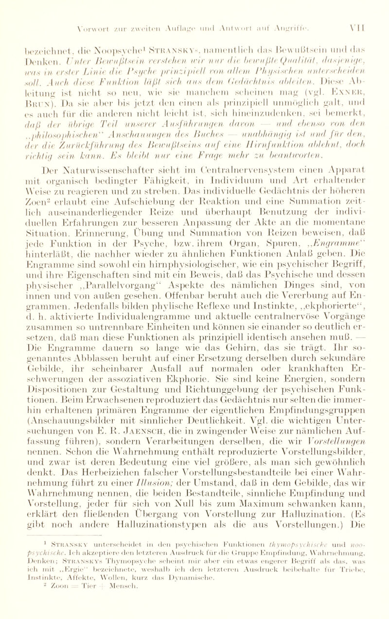 bczcichnot. die Xoopsvchc1 Sthanskys, ii.iment lieh das Bewußtsein und das Denken. I Ader Bewußtsein verstehen wir nur <li( • bewußb Qualität. dasj* nige, ira.s in erster Linie di* Bsyche prinzi/dill non allem Bkysisehen unterscheid* n soll. Auch diese Funktion läßt sich aus dem (ledächtnis ableiten. I )iese \l> leitung ist nicht so neu, wie sic maneliem scheinen mag (vgl. Exnkr, Brüx). Da sie aber Dis jetzt den einen als prinzipiell unmöglich galt, und es auch für die anderen nicht leicht ist. sieh hineinzudenken, sei bemerkt, daß der übrige Teil unserer Ausführungen davon und ebenso non den ..philosophischen Anschauungen des Huches unabhängig ist und für den, dir di* Zurückführung des Bewußtseins auf eine II irnfunktion ab/ehnl. doch richtig sein kann. Es bleibt nur eine Frage mehr zu beantworten. Der Xattu Wissenschafter sieht im (Zentralnervensvstem einen Apparat mit organisch bedingter Fähigkeit, in Individuum und Art erhaltender Weise zu reagieren und zu streben. Das individuelle Gedächtnis der höheren Zoen2 erlaubt eine Aufschiebung der Reaktion und eine Summation zeit¬ lich auseinanderliegender Reize und überhaupt Benutzung der indivi¬ duellen Erfahrungen zur besseren Anpassung der Akte an die momentane Situation. Erinnerung, Übung und Summation von Reizen beweisen, daß jede Funktion in der Psyche, bzw. ihrem Organ, Spuren, ,,Engramme hinterläßt, die nachher wieder zu ähnlichen Funktionen Anlaß geben. Die Engramme sind sowohl ein hirnphysiologischer, wie ein psychischer Begriff, und ihre Eigenschaften sind mit ein Beweis, daß das Psychische und dessen physischer „Parallelvorgang“ Aspekte des nämlichen Dinges sind, von innen und von außen gesehen. Offenbar beruht auch die Vererbung auf En¬ grammen. Jedenfalls bilden phylische Reflexe und Instinkte, „ekphorierte“, d. h. aktivierte Individualengramme und aktuelle centralnervöse Vorgänge zusammen so untrennbare Einheiten und können sie einander so deutlich er¬ setzen. daß man diese Funktionen als prinzipiell identisch ansehen muß. Die Engramme dauern so lange wie das Gehirn, das sie trägt. Ihr so¬ genanntes Abblassen beruht auf einer Ersetzung derselben durch sekundäre Gebilde, ihr scheinbarer Ausfall auf normalen oder krankhaften Er¬ schwerungen der assoziativen Ekphorie. Sie sind keine Energien, sondern Dispositionen zur Gestaltung und Richtunggebung der psychischen Funk¬ tionen. Beim Erwachsenen reproduziert das Gedächt nis nur selten die immer¬ hin erhaltenen primären Engramme der eigentlichen Empfindungsgruppen (Anschauungsbilder mit sinnlicher Deutlichkeit. Vgl. die wichtigen Unter¬ suchungen von E. R. Jaensch, die in zwingender W eise zur nämlichen Auf¬ fassung führen), sondern Verarbeitungen derselben, die wir Vorstellungen nennen. Schon die W ahrnehmung enthält reproduzierte Vorstellungsbilder, und zwar ist deren Bedeutung eine viel größere, als man sich gewöhnlich denkt. Das Herbeiziehen falscher Vorstellungsbestandteile bei einer Wahr¬ nehmung führt zu einer Illusion; der Umstand, daß in dem Gebilde, das wir W ahrnehmung nennen, die beiden Bestandteile, sinnliche Empfindung und Vorstellung, jeder für sich von Null bis zum Maximum schwanken kann, erklärt den fließenden Übergang von Vorstellung zur Halluzination. (Es gibt noch andere Halluzinationstypen als die aus Vorstellungen.) Die 1 Stran.skv unterscheidet in den psychischen Funktionen thymopsvchisch.e und noo- psychische. Ich akzeptiere den letzteren Ausdruck für die Gruppe Empfindung. Wahrnehmung. Denken; .Sthanskys Thyniopsyche scheint mir alter ein etwas engerer Begriff als das, was ich mit ,,Ergie‘‘ bezeichnete, weshalb ich den letzteren Ausdruck beibehalte für Triebe, Instinkte, Affekte, Wollen, kurz das Dynamische. - Zoon Tier Mensch.