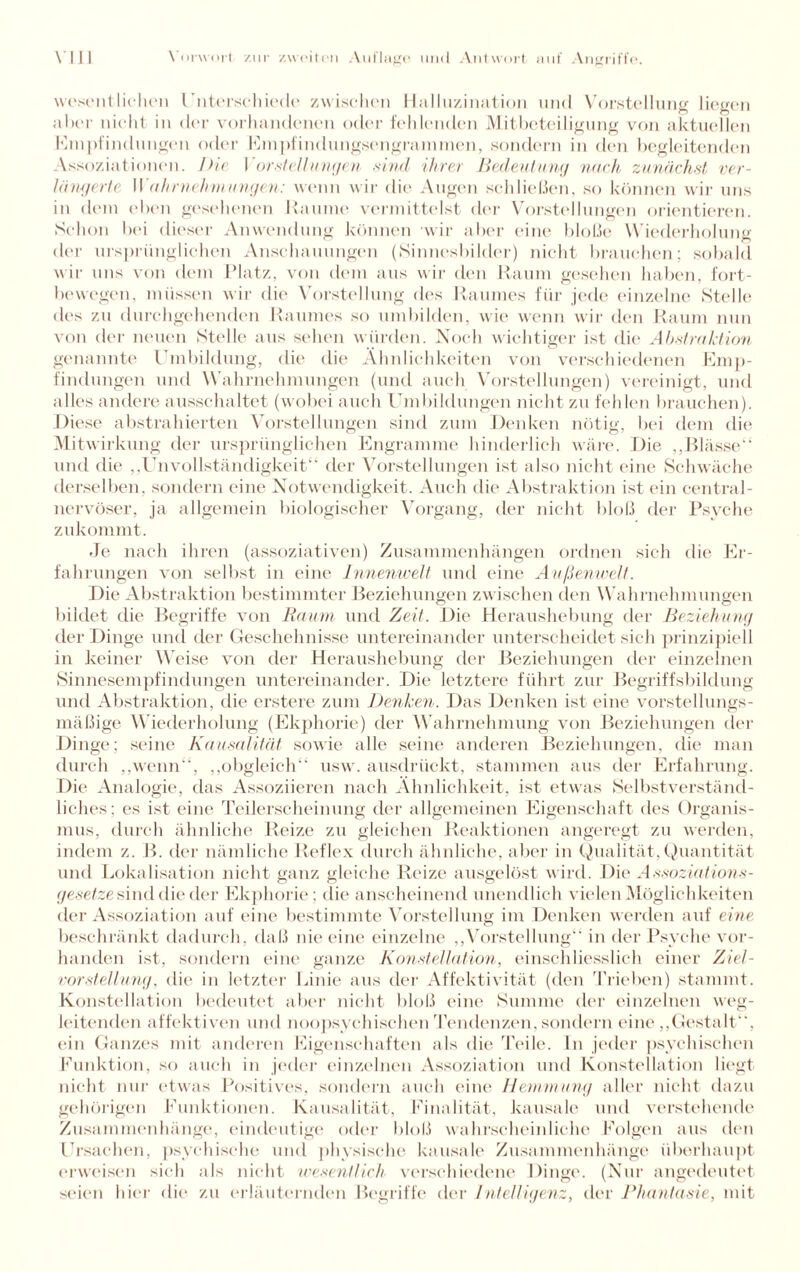 wesentlichen 1'literschiede zwischen Halluzination und Vorstellung liegen aber nicht in der vorhandenen oder fehlenden Mitbeteiligung von aktuellen Empfindungen oder Empfindungsengrammen, sondern in den begleitenden Assoziationen, hie Vorstellungen sind ihrer Bedeutung nach zunächst ver¬ längerte Wahrnehmungen: wenn wir die Augen schließen, so können wir uns in dem eben gesehenen Raume vermittelst der Vorstellungen orientieren. »Schon bei dieser Anwendung können wir aber eine bloße Wiederholung der ursprünglichen Anschauungen (Sinnesbilder) nicht brauchen; sobald wir uns von dem Platz, von dem aus wir den Raum gesehen haben, fort¬ bewegen, müssen wir die Vorstellung des Raumes für jede einzelne »Stelle des zu durchgehenden Raumes so umbilden, wie wenn wir den Raum nun von der neuen »Stelle aus sehen würden. Noch wichtiger ist die Abstraktion genannte Umbildung, die die Ähnlichkeiten von verschiedenen Emp¬ findungen und Wahrnehmungen (und auch Vorstellungen) vereinigt, und alles andere ausschaltet (wobei auch Umbildungen nicht zu felden brauchen). Diese abstrahierten Vorstellungen sind zum Denken nötig, bei dem die Mitwirkung der ursprünglichen Engramme hinderlich wäre. Die ,,Blässe“ und die ,,UnVollständigkeit“ der Vorstellungen ist also nicht eine »Schwäche derselben, sondern eine Notwendigkeit. Auch die Abstraktion ist ein central¬ nervöser, ja allgemein biologischer Vorgang, der nicht bloß der Psyche zukommt. Je nach ihren (assoziativen) Zusammenhängen ordnen sich die Er¬ fahrungen von selbst in eine Innenwelt und eine Außenwelt. Die Abstraktion bestimmter Beziehungen zwischen den Wahrnehmungen bildet die Begriffe von Raum und Zeit. Die Heraushebung der Beziehung der Dinge und der Geschehnisse untereinander unterscheidet sich prinzipiell in keiner Weise von der Heraushebung der Beziehungen der einzelnen Sinnesempfindungen untereinander. Die letztere führt zur Begriffsbildung und Abstraktion, die erstere zum Denken. Das Denken ist eine vorstellungs¬ mäßige Wiederholung (Ekphorie) der Wahrnehmung von Beziehungen der Dinge; seine Kausalität sowie alle seine anderen Beziehungen, die man durch „wenn“, „obgleich“ usw. ausdrückt, stammen aus der Erfahrung. Die Analogie, das Assoziieren nach Ähnlichkeit, ist etwas »Selbstverständ¬ liches; es ist eine Teilerscheinung der allgemeinen Eigenschaft des Organis¬ mus, durch ähnliche Reize zu gleichen Reaktionen angeregt zu werden, indem z. B. der nämliche Reflex durch ähnliche, aber in Qualität, Quantität und Lokalisation nicht ganz gleiche Reize ausgelöst wird. Die Assoziations¬ gesetze sind die der Ekphorie; die anscheinend unendlich vielen Möglichkeiten der Assoziation auf eine bestimmte Vorstellung im Denken werden auf eine beschränkt dadurch, daß nie eine einzelne „Vorstellung“ in der Psyche vor¬ handen ist, sondern eine ganze Konstellation, einschliesslich einer Ziel- vorstellung, die in letzter Linie aus der Affektivität (den Trieben) stammt. Konstellation bedeutet aber nicht bloß eine Summe der einzelnen weg- leitenden affektiven und noopsychischen Tendenzen, sondern eine „Gestalt, ein Ganzes mit anderen Eigenschaften als die Teile. In jeder psychischen Funktion, so auch in jeder einzelnen Assoziation und Konstellation liegt nicht nur etwas Positives, sondern auch eine Hemmung aller nicht dazu gehörigen Funktionen. Kausalität, Finalität, kausale und verstehende Zusammenhänge, eindeutige oder bloß wahrscheinliche Folgen aus den Ursachen, psychische und physische kausale Zusammenhänge überhaupt erweisen sich als nicht wesentlich verschiedene Dinge. (Nur angedeutet seien hier die zu erläuternden Begriffe der Intelligenz, der Phantasie, mit