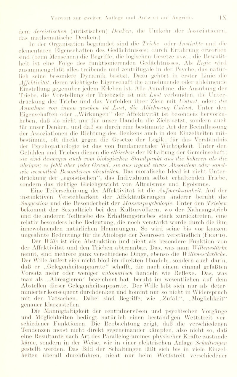 dem derei st i sehen (autistischen) Denken, «lit» I tnkclir der Assoziationen, das mat licinat ischc Denken.) In der Organisation begründet sind die Truhe oder /nslinkle und die elementaren Eigenschaften des Gedächtnisses; durch Erfahrung erworben sind (beim Menschen) die Begriffe, die logischen Gesetze usw.: die I5euul.it heit ist eine Folge des funktionierenden Gedächtnisses. Als Ergie wird zusammengefaßt alles treibende und zentrifugale in der Psyche. das natür¬ lich seine besondere Dynamik besitzt. Dazu gehört in erster Linie die Affektirifät. deren wichtigste Eigenschaft die annehmende oder ablehnende Einstellung gegenüber jedem Erleben ist. Alle Annahme, die Ausübung der Triebe, die Vorstellung der Triebziele ist mit Liest verbunden, die Luter driiekung der Triebe und das Verfehlen ihrer Ziele mit / ultest, oder: die Annahme rem innen t/eschen int Liest, die Ablehnung Dnlusf. Luter den Eigenschaften oder ..Wirkungen“ der Affektivität ist besonders hervorzu heben, daß sie. nicht nur für unser Handeln die Ziele, setzt, sondern auch für unser Denken, und daß sie durch eine bestimmte Art der Beeinflussung der Assoziationen die Dichtung des Denkens auch in den Einzelheiten mit¬ bestimmt, oft direkt gegen die Gesetze der Logik: für das Verständnis der Psychopathologie ist das von fundamentaler W ichtigkeit. Guter den Gefühlen und Trieben dienen die ethischen der Erhaltung der Gemeinschaft : sie sind deswegen auch vom biologischen Standpanli ans die höheren a/s du übrigen: es fehlt aber jeder Grund, sie ans irgend etwas Absolutem oder sonst¬ wie wesentlich Besonderem abzuleiten. Das moralische Ideal ist nicht Unter¬ drückung der egoistischen, das Individuum selbst erhaltenden Triebe, sondern das richtige Gleichgewicht von Altruismus und Egoismus. Eine Teilerscheinung der Affektivität ist die Aufmerksamkeit. Auf der instinktiven Verstehbarkeit der Affektäußerungen anderer beruht die Suggestion und die Besonderheit der Massenpsyehologie. I nter den Trieben, bekommt der Sexualtrieb bei den Kulturvölkern, wo der Nahrungstrieb und die anderen Teiltriebe des Erhaltungstriebes stark zurücktreten, eine relativ besonders hohe Bedeutung, die noch verstärkt wurde durch die ihm innewohnenden natürlichen Hemmungen. So wird seine bis vor kurzem ungeahnte Bedeutung für die Ätiologie der Neurosen verständlich (Freud). Der Wille ist eine Abstraktion und nicht als besondere Funktion von der Affektivität und den Trieben abtrennbar. Das. was man Willensstärke nennt, sind mehrere ganz verschiedene Dinge, ebenso die Willensschwäche. Der Wille äußert sich nicht bloß im direkten Handeln, sondern auch darin, daß er „Gelegenheitsapparate'' schafft, die nach einem einmal gefaßten Vorsatz mehr oder weniger automatisch handeln wie Reflexe. Das, was man als „Abreagieren bezeichnet hat, beruht im wesentlichen auf dem Abstellen dieser Gelegenheitsapparate. Der Wille läßt sich nur als deter¬ minierter konsequent durchdenken und kommt nur so nicht in Widerspruch mit den Tatsachen. Dabei sind Begriffe, wie „Zufall, ..Möglichkeit“ genauer klarzustellen. Die Mannigfaltigkeit der centralnervösen und psychischen Vorgänge und Möglichkeiten bedingt natürlich einen beständigen Wettstreit ver schiedener Funktionen. Die Beobachtung zeigt, daß die verschiedenen Tendenzen meist nicht direkt gegeneinander kämpfen, also nicht so, daß eine Resultante nach Art des Parallelogrammes physischer Kräfte zustande käme, sondern in der Weise, wie in einer elektrischen Aidage Schaltutagen gestellt werden. Das Bild der Schaltungen läßt sieh bis in viele Einzel¬ heiten überall durchführen, nicht nur beim Wettstreit verschiedener