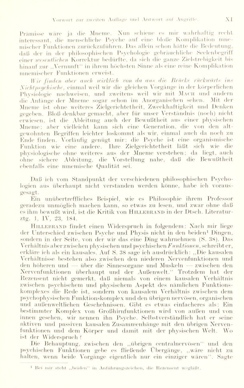 Prämisse wäre ja die Mneme. Nun schiene es mir w;tlirhaftig recht interessant, die menschliche Psyche auf eine bloße Komplikation mne miselier Funktionen zuriickzuführen. Das allein schon hätte die Bedeutung, daß der in der philosophischen Psychologie gebräuchliehe Seelenbegriff einer ice«nitlichcn Korrektur liecliirfte, da sieh <lic gan/.e Zielstrebigkeit Dis hinauf zur Vernunft in ihrem höchsten Sinne als eine reine Komplikation lnnemiseher Funktionen erweist. Wir finden aber mich wirklich von da ans die Brücke riickwärls ins Xich/ji.'O/chinein . einmal weil wir die gleichen Vorgänge in der körperlichen Physiologie nach weisen, und zweitens weil wir mit Mach und andern die Anfänge der Mneme sogar schon im Anorganischen sehen. Mit der Mneme ist ohne weiteres Zielgerichtetheit, Zweckhaftigkeit und Denken gegeben. Bloß denkbar gemacht, aber für unser Verständnis (noch) nicht erwiesen, ist die Ableitung auch der Bewußtheit aus einer physischen Mneme; aber vielleicht kann sich eine Generation, die von den alt¬ gewohnten Begriffen leichter loskommt als wir. einmal auch da noch zu Bude finden. Vorläufig genügt mir: die Psyche ist eine organismische Punktion wie eine andere. Ihre Zielgeriehtetheit läßt sich wie die physiologische ohne weiteres aus der Mneme verstehen: da liegt, auch ohne sichere Ableitung, die Vorstellung nahe, daß die Bewußtheit ebenfalls eine mneniische Qualität sei. Daß ich vom Standpunkt der verschiedenen philosophischen Psycho¬ logien aus überhaupt nicht verstanden werden könne, habe ich voraus¬ gesagt. Ein unübertreffliches Beispiel, wie es Philosophie ihrem Professor geradezu unmöglich machen kann, so etwas zu lesen, und zwar ohne daß es ihm bewußt wird, ist die Kritik von Hillebrand in der Dtsch. Literatur- ztg. 1, IV, 23, 184. Hillebrand findet einen Widerspruch in folgendem: Nach mir liege der Unterschied zwischen Psyche und Physis nicht in den beiden1 Dingen, sondern in der Seite, von der wir das eine Ding wahrnehmen (S. 38). Das Verhältnis aber zwischen physischen und psychischen Funktionen, schreibt er, erkläre ich als ein kausales. Auf S. 38 sage ich ausdrücklich: ,,l)ie kausalen Verhältnisse bestehen also zwischen den niederen Nervenfunktionen und den höheren und über die Sinnesorgane und Muskeln — zwischen den Nervenfunktionen überhaupt und der Außenwelt. Trotzdem hat der Rezensent nicht gemerkt, daß niemals von einem kausalen Verhältnis zwischen psychischem und physischem Aspekt des nämlichen Funkt ions¬ komplexes die* Rede ist, sondern von kausalem Verhältnis zwischen dem psychophysischen Funktionskomplex und den übrigen nervösen, organischen und außenweltlichen Geschehnissen. Gibt es etwas einfacheres als: Ein bestimmter Komplex von Großhirnfunktionen wird von außen und von innen gesehen, wir nennen ihn Psyche. Selbstverständlich hat er seine aktiven und passiven kausalen Zusammenhänge mit den übrigen Nerven¬ funktionen und dem Körper und damit mit der physischen Welt. Mo ist der W iderspruch ? Die Behauptung, zwischen den ,,übrigen centralnervösen und den psychischen Punktionen gebe es fließende Übergänge, „wäre nicht zu halten, wenn beide Vorgänge eigentlich nur ein einziger wären. Sagte 1 Hei mir steht „beiden“ in Anführungszeichen, die Rezensent weglal.il.