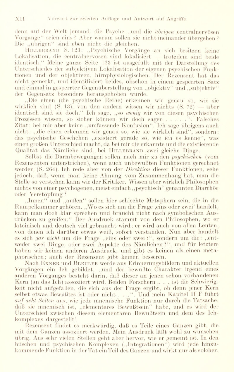 denn auf der Welt jemand, die Psyche ..und die übrigen central nervösen Vorgänge“ seien eins ? Aber warum sollen sie nicht ineinander übergehen ? Die ..übrigen“ sind eben nicht die gleichen. Hillebkand S. 123: „Psychische Vorgänge an sich besitzen keine Lokalisation, die centralnervösen sind lokalisiert trotzdem sind beide identisch. Meine ganze Seite 123 ist ausgefüllt mit der Darstellung des Unterschiedes der subjektiven Lokalisation der eigenen psychischen Funk¬ tionen und der objektiven, hirnphysiologischen. Der Rezensent hat das nicht gemerkt, und identifiziert beides, obschon iu einem gesperrten Satz und einmal in gesperrter Gegenüberstellung von „objektiv“ und „subjektiv der Gegensatz besonders herausgehoben wurde. „Die einen (die psychische Reihe) erkennen wir genau so, wie sie wirklich sind (S. 13), von den andern wissen wir nichts (S. 72) — aber identisch sind sie doch.“ Ich sage, „so wenig wir von diesen psychischen Prozessen wissen, so sicher können wir doch sagen.“. Falsches Zitat; bei mir aber keine „umfassende Konfusion“. Ich sage übrigens auch nicht: „die einen erkennen wir genau so, wie sie wirklich sind“, sondern: das psychische Geschehen „existiert gerade so, wie ich es kenne“, was einen großen Unterschied macht, da bei mir die erkannte und die existierende Qualität das Nämliche sind, bei Hillebrand zwei gleiche Dinge. Selbst die Darmbewegungen sollen nach mir zu den psychischen (vom Rezensenten unterstrichen), wenn auch unbewußten Funktionen gerechnet werden (S. 2ü4). Ich rede aber von der Direktion dieser Funktionen, sehe jedoch, daß, wenn man keine Ahnung vom Zusammenhang hat, man die Stelle so verstehen kann wie der Kritiker. Wissen aber wirklich Philosophen nichts von einer psychogenen, meist einfach „psychisch“ genannten Diarrhöe oder Verstopfung ? „Innen“ und „außen“ sollen hier schlechte Metaphern sein, die in die Rumpelkammer gehören. „Wo es sich um die Frage ,eins oder zwei' handelt, kann man doch klar sprechen und braucht nicht nach symbolischen Aus¬ drücken zu greifen.“ Der Ausdruck stammt von den Philosophen, wo er lateinisch und deutsch viel gebraucht wird; er wird auch von allen Leuten, von denen ich darüber etwas weiß, sofort verstanden. Nun aber handelt es sich gar nicht um die Frage „eins oder zwei?“, sondern um die: „ent¬ weder zwei Dinge, oder zwei Aspekte des Nämlichen?“, und für letztere haben wir keinen anderen Ausdruck, und gibt es keinen als einen meta¬ phorischen; auch der Rezensent gibt keinen besseren. Nach Exner und Bleuler werde aus Erinnerungsbildern und aktuellen Vorgängen ein Ich gebildet, „und der bewußte Charakter irgend eines anderen Vorganges besteht darin, daß dieser an jenen schon vorhandenen Kern (an das Ich) assoziiert wird. Beiden Forschern . . . ist die Schwierig¬ keit nicht aufgefallen, die sich aus der Frage ergibt, ob denn jener Kern selbst etwas Bewußtes ist oder nicht . . Und mein Kapitel II F führt auf acht Seiten aus, wie jede mnemische Funktion nur durch die Tatsache, daß sie mnemiseh ist, „elementares Bewußtsein“ habe, und es wird der Unterschied zwischen diesem elementaren Bewußtsein und dem des Ich- komplexes dargestellt! Rezensent findet cs merkwürdig, daß es Teile eines Ganzen gibt, die mit dem Ganzen assoziiert werden. Mein Ausdruck läßt wohl zu wünschen übrig. Aus sehr vielen Stellen geht aber hervor, wie er gemeint ist. In den biischen und psychischen Komplexen („Integrationen“) wird jede hinzu¬ kommende Funktion in der Tat ein Teil des Ganzen und wirkt nur als solcher.