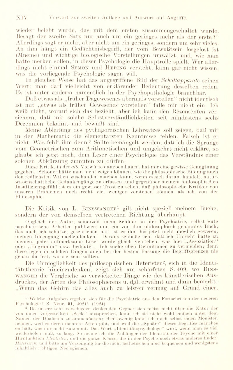 wieder belebt wurde, das mit dem ersten zusammengeschaltet wurde. Besagt der zweite Satz nur auch um ein geringes mehr als der erste?“ Allerdings sagt er mehr, aber nicht um (‘in geringes, sondern um sehr vieles. An ihm hängt ein Gedächtnisbegriff, der vom Bewußtsein losgelöst ist (Mneme) und wichtige biologische Vorstellungen umwälzt, und, wie man hätte merken sollen, in dieser Psychologie die Hauptrolle spielt. Wer aller¬ dings nicht einmal Semon und Hering versteht, kann gar- nicht wissen, was die vorliegende Psychologie sagen will. In gleicher Weise hat das angegriffene Bild der Schallapparate seinen Wert; man darf vielleicht von erklärender Bedeutung desselben reden. Es ist unter andern) namentlich in der Psychopathologie brauchbar. Daß etwas als ,,früher Dagewesenes abermals vorstellen“ nicht identisch ist mit „etwas als früher Gewesenes vorstellen“ falle mir nicht eitr. Ich weiß nicht, worauf sich das bezieht, aber ich kann den Rezensenten ver¬ sichern. daß mir solche Selbstverständlichkeiten seit mindestens sechs Dezennien bekannt und bewußt sind. Meine Ableitung des pythagoreischen Lehrsatzes soll zeigen, daß mir in der Mathematik die elementarsten Kenntnisse fehlen. Falsch ist er nicht. Was fehlt ihm denn ? Sollte bemängelt werden, daß ich die Sprünge vom Geometrischen zum Arithmetischen und umgekehrt nicht erkläre, so glaube ich jetzt noch, dem Leser einer Psychologie das Verständnis einer solchen Abkürzung zumuten zu dürfen. Diese Kritik, in der alle Vorwürfe daneben bauen, hat mir eine gewisse Genugtuung gegeben. Schöner hätte man nicht zeigen können, wie die philosophische Bildung auch den redlichsten Willen zuschanden machen kann, wenn es sieh darum handelt, natur¬ wissenschaftliche. Gedankengänge zu erfassen, und gegenüber meinem philosophischen Insuffizienzgefühl ist es ein gewisser Trost zu sehen, daß philosophische Kritiker von unseren Problemen noch recht viel weniger verstehen können als ich von der Philosophie. Die Kritik von L. Binswanger1 gilt nicht speziell meinem Buche, sondern der von demselben vertretenen Richtung überhaupt. Obgleich der Autor, seinerzeit mein Schüler in der Psychiatrie, selbst gute psychiatrische Arbeiten publiziert und ein von ihm philosophisch genanntes Buch, das auch ich schätze, geschrieben hat, ist es ihm bis jetzt nicht möglich gewesen, meinen Ideengang nachzudenken. Daraus schließe ich, daß ich Unrecht hatte zu meinen, jeder aufmerksame Leser werde gleich verstehen, was hier „Assoziation'1 oder „Engramm“ usw. bedeutet. Ich suche eben Definitionen zu vermeiden; denn diese legen in solchen Dingen auch bei der besten Fassung die Begriffsgrenzen nie genau da fest, wo sie sein sollten. Die Unmöglichkeit des philosophischen Heteristen2, sich in die Identi¬ tätstheorie hineinzudenken, zeigt sich am schärfsten S. 409, wo Bins- wanger die Vergleiche so verwickelter Dinge wie des künstlerischen Aus- druckes, der Arten des Philosophierens n. dgl. erwähnt und dann bemerkt: „Wenn das Gehirn das alles auch zu leisten vermag auf Grund einer, 1 W elche Aufgaben ergeben sich für die Psychiatrie aus den Fortschritten der neueren Psychologie? '/. Neur. 5)1, 402ff. (15)24). 2 Da unsere sehr verschieden denkenden Gegner sich meist nicht über * 1 io Natur der von ihnen vorgestellten „Seele“ anssprechen, kann ich sie nicht wohl einfach unter dem Namen der Dualistoii Zusammenfasson; ebensowenig kann ich mich selbst einen Monisten nennen, weil es deren mehrere Arten gibt, und weil die „Sphäre dieses Begriffes manches enthält, was mir nicht zukoimnt. Das Wort „identitätspsychologe“ wird, wenn man es viel wiederholen muß, zu lang. So nenne ich die Anhänger der Identität der Psycho mit einer Uirnfunktion /dentisten, und die ganze Klasse, die in der Psyche noch etwas anderes findet, Heteristen, und bitte um Verzeihung für die nicht- äst luetischen a I »er bequemen und wenigstens inhaltlich richtigen Neologismen.