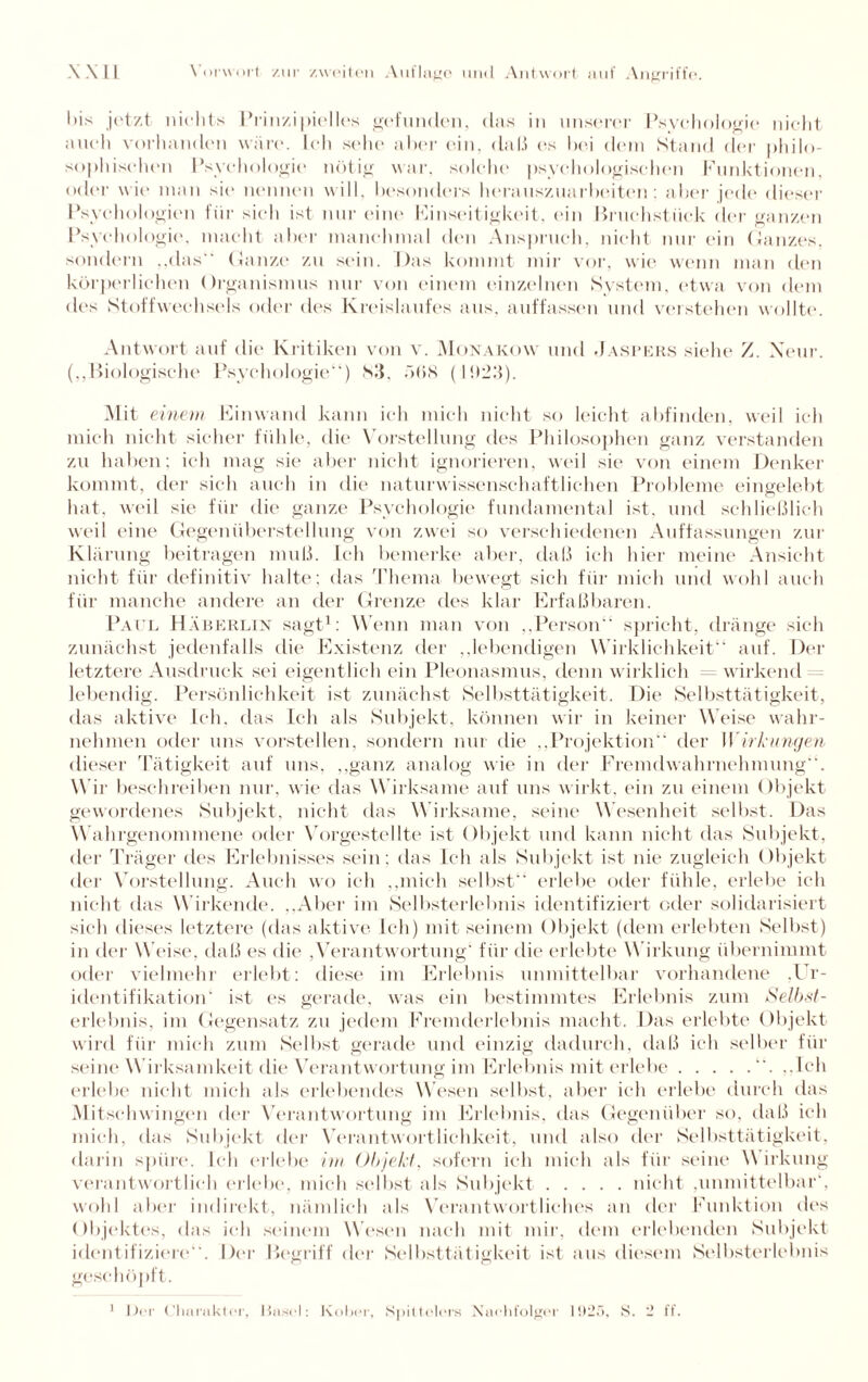 bis jetzt nichts Prinzipielles gefunden, das in unserer Psychologie nicht auch vorhanden wäre. Ich sehe aber ein, daß es bei dem Stand der philo¬ sophischen Psychologie nötig war. solche psychologischen Funktionen, oder wie man sie nennen will, besonders herauszuarbeiten; aber jede dieser Psychologien für sich ist nur eine Einseitigkeit, ein Bruchstück der ganzen Psychologie, macht aber manchmal den Anspruch, nicht nur ein Ganzes, sondern „das“ Ganze* zu sein. Das kommt mir vor, wie wenn man den körperlichen Organismus nur von einem einzelnen System, etwa von dem <les Stoffwechsels oder des Kreislaufes aus, auffassen und verstehen wollte. Antwort auf die Kritiken von v. Monakow und .Jaspers siehe Z. Xeur. („Biologische Psychologie“) Sil, ö(>8 (l!G;{). Mit einem Einwand kann ich mich nicht so leicht abfinden, weil ich mich nicht sicher fühle, die Vorstellung des Philosophen ganz verstanden zu haben; ich mag sie aber nicht ignorieren, weil sie von einem Denker kommt, der sich auch in die naturwissenschaftlichen Probleme eingelebt hat, weil sie für die ganze Psychologie fundamental ist, und schließlich weil eine Gegenüberstellung von zwei so verschiedenen Auffassungen zur Klärung beitragen muß. Ich bemerke aber, daß ich hier meine Ansicht nicht für definitiv halte; das Thema bewegt sich für mich und wohl auch für manche andere an der Grenze des klar Erfaßbaren. Paul Häberlin sagt1: W enn man von „Person“ spricht, dränge sich zunächst jedenfalls die Existenz der „lebendigen Wirklichkeit“ auf. Der letztere Ausdruck sei eigentlich ein Pleonasmus, denn wirklich wirkend lebendig. Persönlichkeit ist zunächst Selbsttätigkeit. Die Selbsttätigkeit, das aktive Ich, das Ich als Subjekt, können wir in keiner Weise wahr¬ nehmen oder uns vorstellen, sondern nur die „Projektion“ der Wirkungen dieser Tätigkeit auf uns, „ganz analog wie in der Fremdwahrnehmung“. W ir beschreiben nur, wie das W irksame auf uns wirkt, ein zu einem Objekt gewordenes Subjekt, nicht das W irksame, seine Wesenheit selbst. Das W ahrgenommene oder Vorgestellte ist Objekt und kann nicht das Subjekt, der Träger des Erlebnisses sein: das Ich als Subjekt ist nie zugleich Objekt der Vorstellung. Auch wo ich „mich selbst“ erlebe oder fühle, erlebe ich nicht das W irkende. „Aber im Selbsterlebnis identifiziert oder solidarisiert sich dieses letztere (das aktive Ich) mit seinem Objekt (dem erlebten Selbst) in der Weise, daß es die ,Verantwortung1 für die erlebte W irkung übernimmt oder vielmehr erlebt: diese im Erlebnis unmittelbar vorhandene ,Ur- identifikation' ist es gerade, was ein bestimmtes Erlebnis zum Selbst- erlebnis, im Gegensatz zu jedem Fremderlebnis macht. Das erlebte Objekt wird für mich zum Selbst gerade und einzig dadurch, daß ich selber für seine Wirksamkeit die Verantwortung im Erlebnis mit erlebe.. ..Ich erlebe nicht mich als erlebendes Wesen selbst, aber ich erlebe durch das Mit schwingen der Verantwortung im Erlebnis, das Gegenüber so, daß ich mich, das Subjekt der Verantwortlichkeit, und also der Selbsttätigkeit, darin spüre. Ich erlebe im Objekt, sofern ich mich als für seine W irkung verantwortlich erlebe, mich selbst als Subjekt.nicht ,unmittelbar', wohl aber indirekt, nämlich als Verantwortliches an der Funktion des Objektes, das ich seinem Wesen nach mit mir. dem erlebenden Subjekt identifiziere“. Der Begriff der Selbsttätigkeit ist aus diesem Selbsterlebnis geschöpft. 1 Der Charakter, Masel: Kober, Spiltolers Nachfolger 1925, S. 2 ff.