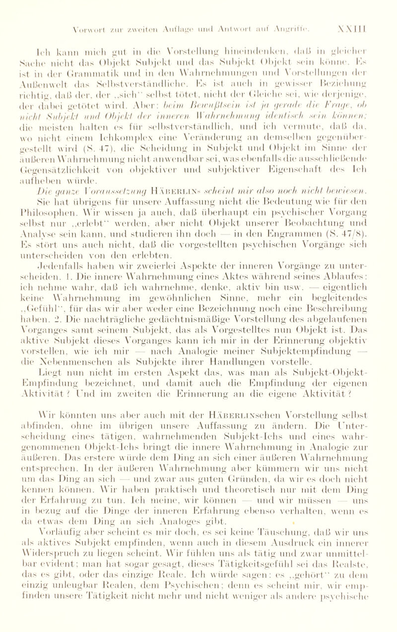 Ich kann mich gut in die Vorstellung hineindenken, daß in gleichet' Sacht' nicht das ()I»jekt Subjekt und das Subjekt Objekt sein könne. Es ist in der Grammatik und in den Wahrnehmungen und Vorstellungen der Außenwelt das Selbstverständliche. Ks ist auch in gewisser Beziehung richtig, daß der. der ..sieh selbst tötet, nicht der Gleiche sei, wie derjenige, der dabei getötet wird. Aber: beim Hewnßt.sei n i.sl ja gerad/ dir Fraffe, ob nicht Subjekt und Objekt der inneren IIOhrne/rrnnng identisch .sein können: die meisten halten es für selbstverständlich, und ich vermute, daß da. wo nicht einem Ichkoinplex eine Veränderung an demselben gegenüber gestellt wird (S. 47). die Scheidung in Subjekt und Objekt im Sinne der äußeren Wahrnehmung nicht anwendbar sei, was ebenfalls die ausseh ließende Gegensätzlichkeit von objektiven- und subjektiver Eigenschaft des leb aufheben würde. Die ganze I ora n.s.sctznmj II Xberlins .scheint mir also noch nicht be.wie.sen. Sie hat übrigens für unsere Auffassung nicht die Bedeutung wie für den Philosophen. Wir wissen ja auch, daß überhaupt ein psychischer Vorgang selbst nur .,erlebt werden, aber nicht Objekt unserer Beobachtung und Analyse sein kann, und studieren ihn doch in den Engrammen (S. 47/8). Ks stört uns auch nicht, daß die vorgestellten psychischen Vorgänge sieh unterscheiden von den erlebten. Jedenfalls haben wir zweierlei Aspekte der inneren Vorgänge zu unter¬ scheiden. I. Die innere Wahrnehmung eines Aktes während seines Ablaufes: ich nehme wahr, daß ich wahrnehme, denke, aktiv bin usw . — eigentlich keine Wahrnehmung im gewöhnlichen Sinne, mehr ein begleitendes ,,Gefühl, für das w ir aber weder eine Bezeichnung noch eine Beschreibung haben. 2. Die nachträgliche gedächtnismäßige Vorstellung des abgelaufenen Vorganges samt seinem Subjekt, das als Vorgestelltes nun Objekt ist. Das aktive Subjekt dieses Vorganges kann ich mir in der Krinnerung objektiv vorstellen, wie ich mir nach Analogie meiner Subjektempfindung die Xebenmenschen als Subjekte ihrer Handlungen vorstelle. Liegt nun nicht im ersten Aspekt das, was man als Subjekt-Objekt- Kmpfindung bezeichnet, und damit auch die Empfindung der eigenen Aktivität t Und im zweiten die Erinnerung an die eigene Aktivität Wir könnten uns aber auch mit der II XuerliNschen Vorstellung selbst abfindem ohne im übrigen unsere Auffassung zu ändern. Die Unter¬ scheidung eines tätigen, wahrnehmenden Subjekt-Ichs und eines wahr¬ genommenen Objekt-Ichs bringt die innere W ahrnehmung in Analogie zur äußeren. Das erstere würde dem Ding an sich einer äußeren W ahrnehmung entsprechen. In der äußeren Wahrnehmung aber kümmern wir uns nicht um (bis Ding an sieh — und zwar aus guten Gründen, da w ir es doch nicht kennen können. W ir haben praktisch und theoretisch nur mit dem Ding der Erfahrung zu tun. Ich meine, wir können und wir müssen uns in bezug auf die Dinge der inneren Erfahrung ebenso verhalten, wenn es da etwas dem Ding an sich Analoges gibt. Vorläufig aber scheint es mir doch, es sei keine Täuschung, daß wir uns als aktives Subjekt empfinden, wenn auch in diesem Ausdruck ein innerer Widerspruch zu liegen scheint. Wir fühlen uns als tätig und zwar unmittel¬ bar evident; man hat sogar gesagt, dieses Tätigkeitsgefühl sei das Realste, das t‘s gibt, oder das einzige Reale. Leb wurde sagen: es ,,gehört zu dem einzig unleugbar Realen, dem Psychischen; denn es scheint mir, wir emp¬ finden unsere Tätigkeit nicht mehr und nicht weniger als andere psychische