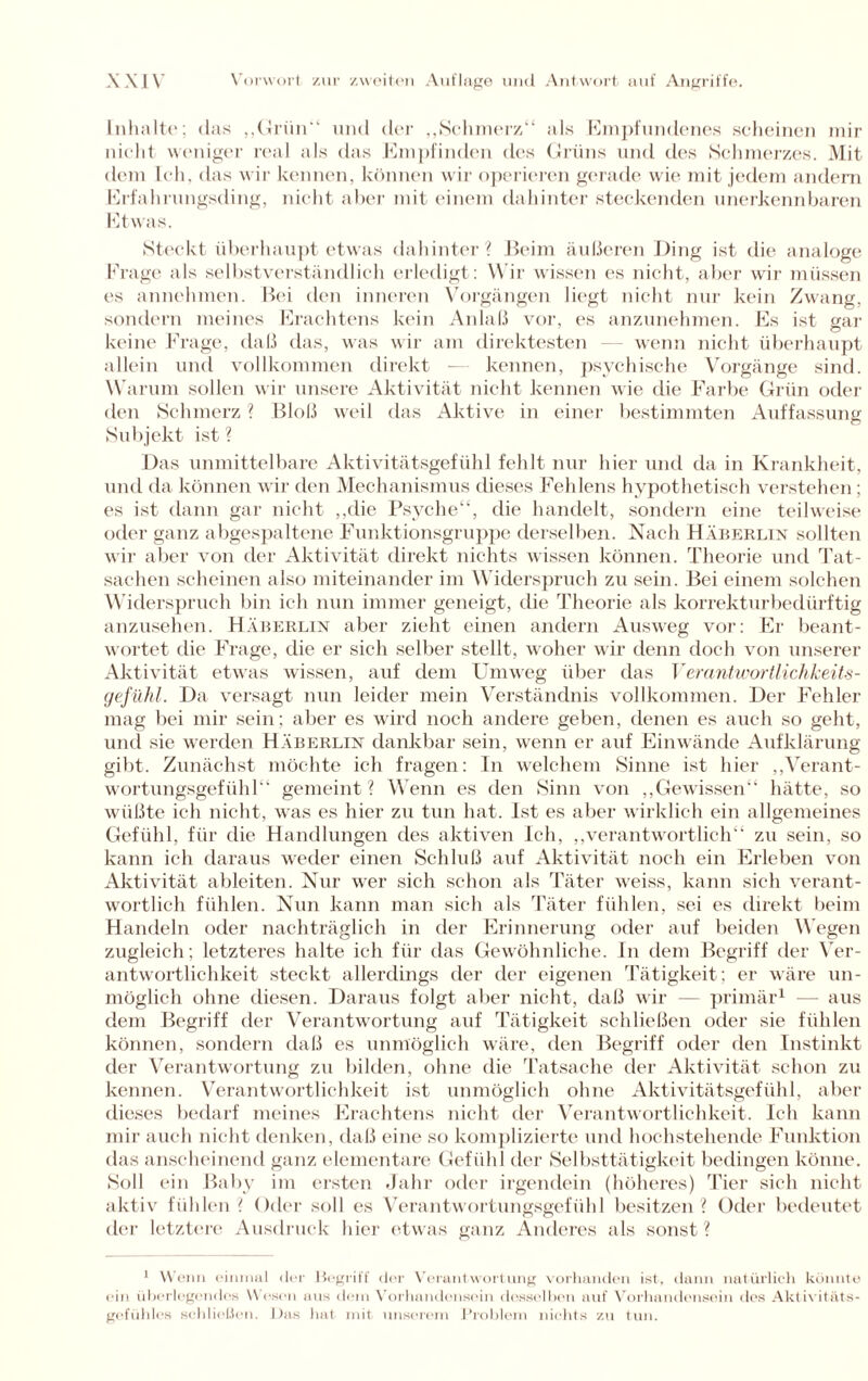 Inhalte; das „Grün“ und der „Schmerz“ als Empfundenes scheinen mir nicht weniger real als das Empfinden des Grüns und des Schmerzes. Mit dem Ich. das wir kennen, können wir operieren gerade wie mit jedem andern Erfahrungsding, nicht aber mit einem dahinter steckenden unerkennbaren Etwas. Steckt überhaupt etwas dahinter? Beim äußeren Ding ist die analoge Frage als selbstverständlich erledigt: Wir wissen es nicht, aber wir müssen es annehmen. Bei den inneren Vorgängen liegt nicht nur kein Zwang, sondern meines Erachtens kein Anlaß vor, es anzunehmen. Es ist gar keine Frage, daß das, was wir am direktesten wenn nicht überhaupt allein und vollkommen direkt -— kennen, psychische Vorgänge sind. Warum sollen wir unsere Aktivität nicht kennen wie die Farbe Grün oder den Schmerz ? Bloß weil das Aktive in einer bestimmten Auffassung Subjekt ist ? Das unmittelbare Aktivitätsgefühl fehlt nur hier und da in Krankheit, und da können wir den Mechanismus dieses Fehlens hypothetisch verstehen; es ist dann gar nicht „die Psyche“, die handelt, sondern eine teilweise oder ganz abgespaltene Funktionsgruppe derselben. Nach Häberlin sollten wir aber von der Aktivität direkt nichts wissen können. Theorie und Tat¬ sachen scheinen also miteinander im Widerspruch zu sein. Bei einem solchen Widerspruch bin ich nun immer geneigt, die Theorie als korrekturbedürftig anzusehen. Häberlin aber zieht einen andern Ausweg vor: Er beant¬ wortet die Frage, die er sich selber stellt, woher wir denn doch von unserer Aktivität etwas wissen, auf dem Umweg über das Verantwortlichkeits- gefühl. Da versagt nun leider mein Verständnis vollkommen. Der Fehler mag bei mir sein; aber es wird noch andere geben, denen es auch so geht, und sie werden Häberlin dankbar sein, wenn er auf Einwände Aufklärung gibt. Zunächst möchte ich fragen: In welchem Sinne ist hier „Verant¬ wortungsgefühl“ gemeint? Wenn es den Sinn von „Gewissen“ hätte, so wüßte ich nicht, was es hier zu tun hat. Ist es aber wirklich ein allgemeines Gefühl, für die Handlungen des aktiven Ich, „verantwortlich“ zu sein, so kann ich daraus weder einen Schluß auf Aktivität noch ein Erleben von Aktivität ableiten. Nur wer sich schon als Täter weiss, kann sich verant¬ wortlich fühlen. Nun kann man sich als Täter fühlen, sei es direkt beim Handeln oder nachträglich in der Erinnerung oder auf beiden Wegen zugleich; letzteres halte ich für das Gewöhnliche. In dem Begriff der Ver¬ antwortlichkeit steckt allerdings der der eigenen Tätigkeit; er wäre un¬ möglich ohne diesen. Daraus folgt aber nicht, daß wir — primär1 — aus dem Begriff der Verantwortung auf Tätigkeit schließen oder sie fühlen können, sondern daß es unmöglich wäre, den Begriff oder den Instinkt der Verantwortung zu bilden, ohne die Tatsache der Aktivität schon zu kennen. Verantwortlichkeit ist unmöglich ohne Aktivitätsgefühl, aber dieses bedarf meines Erachtens nicht der Verantwortlichkeit. Ich kann mir auch nicht denken, daß eine so komplizierte und hochstehende Funktion das anscheinend ganz elementare Gefühl der Selbsttätigkeit bedingen könne. Soll ein Baby im ersten Jahr oder irgendein (höheres) Tier sich nicht aktiv fühlen? Oder soll es Verantwortungsgefühl besitzen? Oder bedeutet der letztere Ausdruck hier etwas ganz Anderes als sonst? 1 Wenn einmal der Begriff der Verantwortung vorhanden ist, dann natürlich könnte ein überlegendes Wesen aus dein Vorhandensein desselben auf Vorhandensein des Akt ivitäts- gefiihles schließen. I )as hat mit unserem Problem nichts zu tun.