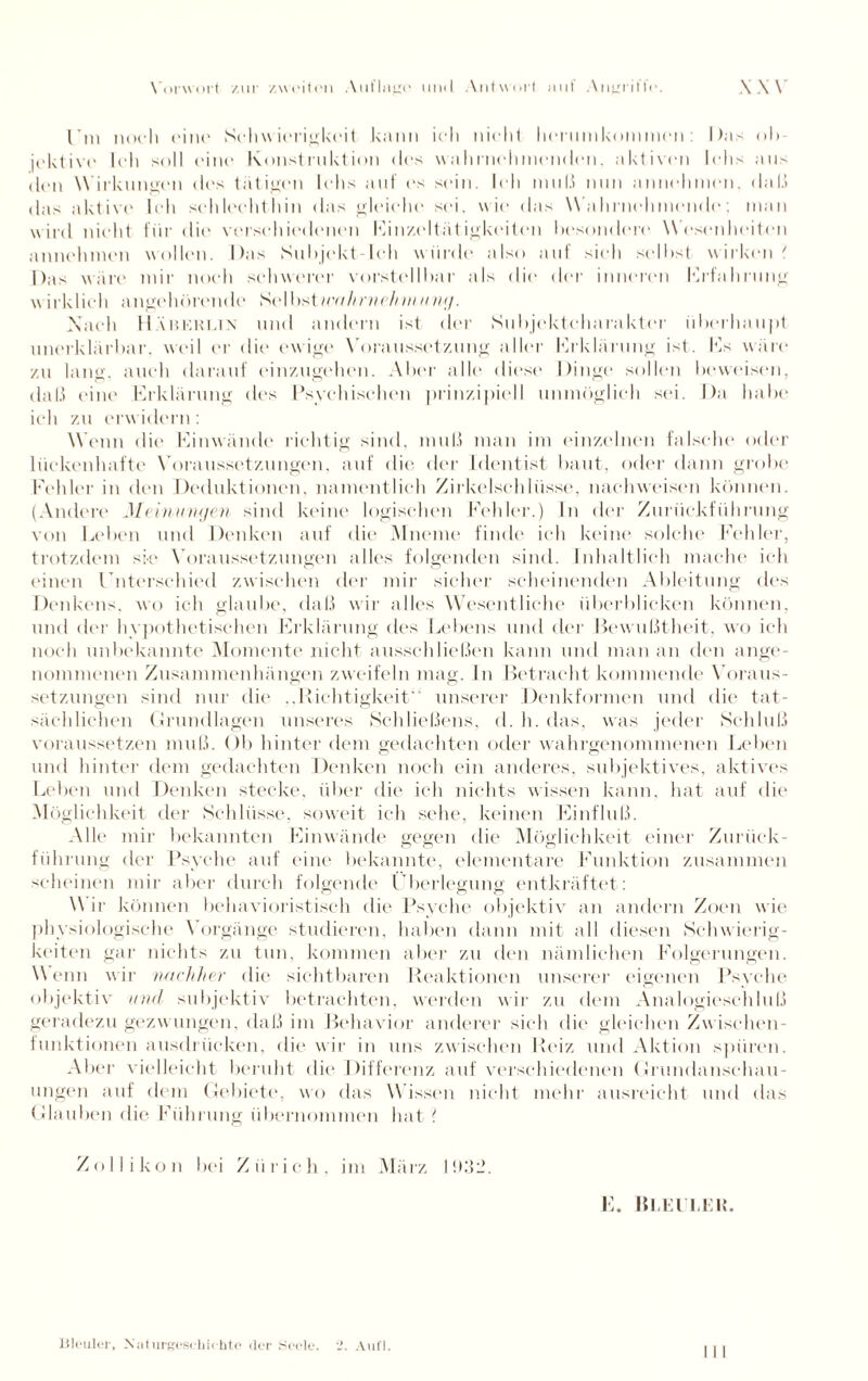 l’m noch eine Schwierigkeit kann ich nicht herumkommen: Das ob¬ jektive Ich soll eine Konstruktion des wähl nehmenden. aktiven lehs aus den Wirkungen des tätigen lehs auf es sein. Ich muß nun annehmen, daß das aktive Ich schlechthin das gleiche sei. wie das Wahrnehmende: man wird nicht für die verschiedenen Einzeltät igkeiten besondere Wesenheiten annehmen wollen. Das Subjekt Ich wurde also auf sieh selbst wirken' Das wäre mir noch schwerer vorstellbar als die der inneren Erfahrung wirklich angehörende Selbstwahrvch m ung. A’aeh 11Ä n KK i.i N und andern ist der Subjektcharakter überhaupt unerklärbar, weil er die ewige Voraussetzung aller Erklärung ist. Es wäre zu lang, auch darauf einzugehen. Aber alle diese Dinge sollen beweisen, daß eine Erklärung des Psychischen prinzipiell unmöglich sei. Da habe ich zu erwidern : Wenn die Einwände richtig sind, muß man im einzelnen falsche oder lückenhafte Voraussetzungen, auf die der Identist baut, oder dann grobe Fehler in den Deduktionen, namentlich Zirkelschlüsse, nachweisen können. (Andere Meinungen sind keine logischen Fehler.) In der Zurückführung von Leben und Denken auf die Mnenie finde ich keine solche Fehler, trotzdem sie Voraussetzungen alles folgenden sind. Inhaltlich mache ich einen Unterschied zwischen der mir sicher scheinenden Ableitung des Denkens, wo ich glaube, daß wir alles Wesentliche überblicken können, und der hypothetischen Erklärung des Lebens und der Bewußtheit, wo ich noch unbekannte Momente nicht ausschließen kann und man an den ange¬ nommenen Zusammenhängen zweifeln mag. In Betracht kommende Voraus¬ setzungen sind nur die ..Richtigkeit unserer Denkformen und die tat¬ sächlichen Grundlagen unseres Schließens, d. h. das, was jeder Schluß voraussetzen muß. Ob hinter dem gedachten oder wahrgenommenen Leben und hinter dem gedachten Denken noch ein anderes, subjektives, aktives Leben und Denken stecke, über die ich nichts wissen kann, hat auf die M ögliehkeit der Schlüsse, soweit ich sehe, keinen Einfluß. Alle mir bekannten Einwände gegen die Möglichkeit einer Zurück- führung der Psyche auf eine bekannte, elementare Funktion zusammen scheinen mir aber durch folgende Überlegung entkräftet: \\ ir können behavioristisch die Psyche objektiv an andern Zoen wie physiologische Vorgänge studieren, haben dann mit all diesen Schwierig¬ keiten gar nichts zu tun, kommen aber zu den nämlichen Folgerungen. Wenn wir nachher die sichtbaren Reaktionen unserer eigenen Psyche objektiv und subjektiv betrachten, werden wir zu dem Analogieschluß geradezu gezw ungen, daß im Behavior anderer sich die gleichen Zwischen¬ funktionen ausdriieken, die wir in uns zwischen Reiz und Aktion spüren. Aber vielleicht beruht die Differenz auf verschiedenen Grundanschau¬ ungen auf dem Gebiete, wo das Wissen nicht mehr ausreicht und das Glauben die Führung übernommen hat ? Zollikon bei Zürich, im März 1932. Fi. BliEl'liElt.