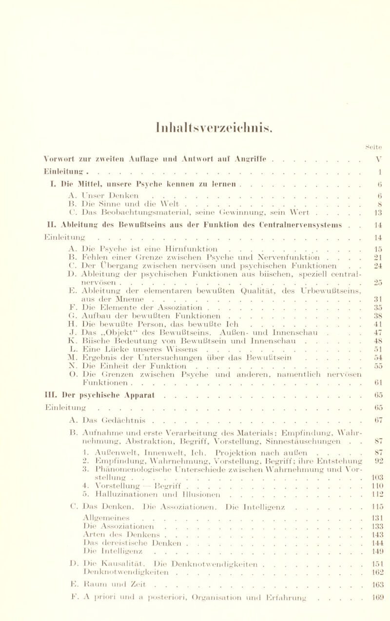 I nlialtsv(Tz<‘iclmis. Seite Vorwort zur zweiten Auflage und Antwort auf Angriffe. Einleitung. I. Die Mittel, unsere Psyche kennen zu lernen. A. Unser Denken. B. Die Sinne und die Welt. C. Das Beobachtungsmaterial, seine Gewinnung, sein Wert. II. Ableitung des Bewußtseins aus der Funktion des Centralnervensystems . . Einleitung. A. Die Psyche ist eine Hirnfunktion.. B. Fehlen einer Grenze zwischen Psyche und Nervenfunktion . C. Der Übergang zwischen nervösen und psychischen Funktionen D. Ableitung der psychischen Funktionen aus biischen, speziell central¬ nervösen . E. Ableitung der elementaren bewußten Qualität, des Urbewußtseins, aus der Mneme. F. Die Elemente der Assoziation. G. Aufbau der bewußten Funktionen. H. Die bewußte Person, das bewußte Ich. J. Das „Objekt“ des Bewußtseins. Außen- und Innenschau K. Büsche Bedeutung von Bewußtsein und Innenschau ...... L. Eine Lücke unseres Wissens. M. Ergebnis der Untersuchungen über das Bewußtsein. N. Die Einheit der Funktion. O. Die Grenzen zwischen Psyche und anderen, namentlich nervösen Funktionen. V 6 i) 8 13 14 14 15 21 24 31 35 38 41 47 48 51 54 55 61 III. Der psychische Apparat.65 Einleitung.65 A. Das Gedächtnis.67 B. Aufnahme und erste Verarbeitung des Materials: Empfindung, Wahr¬ nehmung. Abstraktion, Begriff, Vorstellung, Sinnestäuschungen . . 87 1. Außenwelt, Innenwelt, Ich. Projektion nach außen.87 2. Empfindung, Wahrnehmung, Vorstellung, Begriff; ihre Entstehung 92 3. Phänomenologische Unterschiede zwischen Wahrnehmung und Vor¬ stellung .103 4. Vorstellung Begriff.HO 5. Halluzinationen und Illusionen.112 C. Das Denken. Die Assoziationen. Die Intelligenz.115 Allgemeines.131 Die Assoziationen.133 Arten des Denkens.143 Das dereistische Denken.144 Die Intelligenz.149 I). Die Kausalität. Die Denknotwendigkeiten.151 Denknotwendigkeiten.162 E. Raum und Zeit. F. A priori und a posteriori, Organisation und Erfahrung 163 169