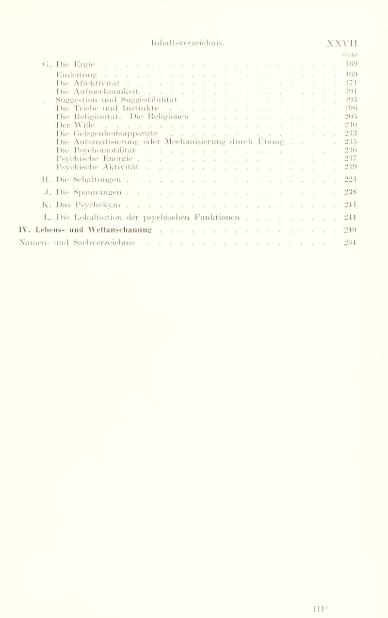 <b Die Ergie. Einleitung. Die Affektivität. Die Aufmerksamkeit. Suggestion und Suggestibilitül. Die Triebe und Instinkte. Die' Religiosität. Die Religionen. Der W ille.. Die Gelegenheitsapparate. ... Die Automatisierung oder Mechanisierung durch Übung Die Psychomotilität. Psychische Energie. Psychische Aktivität. H. Die Schaltungen. J. Die Spannungen. K. Das Psychokym. L. Die Lokalisation der psychischen Funktionen .... IV. Lebens- und Weltanschauung. .Seite Iti!) Hi!) 171 llll 1!I3 liMi 21 )f> . 210 . 213 . 21.7 . 2 IO . 217 . 21!) . 221 . 238 . 241 . 244 . 24!» Namen- und Sachverzeichnis 204