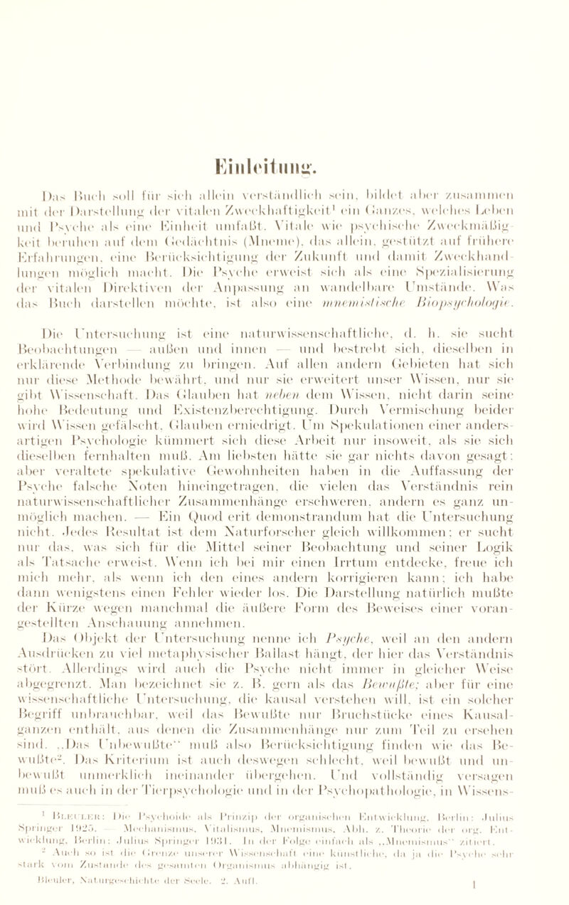Einleitung. Das Buch soll für sich allein verständlich sein, bildet aber zusammen mit der Darstellung' der vitalen Zwcckhaft igkeit1 ein (Ganzes, welches Leben und Psvchc als eine Einheit umfalit. Vitale wie psychische Zweckmäßig keit beruhen auf dem Gedächtnis (Mneme), das allein, gestützt auf frühere Erfahrungen, eine Berücksichtigung der Zukunft und damit Zweckhand hingen möglich macht. Die Psyche erweist sich als eine Spezialisierung der vitalen Direktiven der Anpassung an wandelbare Umstände. Was das Buch darstellen möchte, ist also eine mneneistische Biopsychologic. Die Untersuchung ist eine naturwissenschaftliche, d. h. sie sucht Beobachtungen außen und innen und bestrebt sich, dieselben in erklärende Verbindung zu bringen. Auf allen andern Gebieten hat sich nur diese Methode bewährt, und nur sie erweitert unser W issen, nur sic gibt Wissenschaft. Das Glauben hat neben dem W issen, nicht darin seine hohe Bedeutung und Existenzberechtigung. Durch Vermischung beider wird Wissen gefälscht. Glauben erniedrigt. Um Spekulationen einer anders artigen Psychologie kümmert sich diese Arbeit nur insoweit, als sie sich dieselben fernhalten muß. Am liebsten hätte sie gar nichts davon gesagt: aber veraltete spekulative Gewohnheiten haben in die Auffassung der Psyche falsche Noten hineingetragen, die vielen das Verständnis rein naturwissenschaftlicher Zusammenhänge erschweren, andern es ganz un- möglich machen. — Ein Quod erit demonstrandum hat die Untersuchung nicht. .Jedes Resultat ist dem Naturforscher gleich willkommen; er sucht nur das. was sich für die Mittel seiner Beobachtung und seiner Logik als Tatsache erweist. W enn ich bei mir einen Irrtum entdecke, freue ich mich mehl', als wenn ich den eines andern korrigieren kann; ich habe dann wenigstens einen Fehler wieder los. Die Darstellung natürlich mußte der Kürze wegen manchmal die äußere Form des Beweises einer voran¬ gestellten Anschauung annehmen. Das Objekt der Untersuchung nenne ich Psyche, weil an den andern Ausdrücken zu viel metaphysischer Ballast hängt, der hier das Verständnis stört. Allerdings wird auch die Psyche nicht immer in gleicher W'eise abgegrenzt. Man bezeichnet sic z. B. gern als das Bewußte; aber für eine wissenschaftliche Untersuchung, die kausal verstehen will, ist ein solcher Begriff unbrauchbar, weil das Bewußte nur Bruchstücke eines Kausal- ganzen enthält, aus denen die Zusammenhänge nur zum Teil zu ersehen sind. ..Das Unbewußte“ muß also Berücksichtigung finden wie das Be¬ wußte-. Das Kriterium ist auch deswegen schlecht, weil bewußt und un¬ bewußt unmerklich ineinander übergehen. Und vollständig versagen muß es auch in der Tierpsychologie und in der Psychopathologie, in Wissens- ! Blkii.kr: J >i<• Psychoidc als Prinzip der organischen Fntwicklung, Berlin: Julius Springer 19:15. Mechanismus, Vitalismus, Mnemismus, Abh. /.. Theorie der org. F.nt wieklung, Berlin: Julius Springer I!).'!!. In der Folge einfach als ...Mnemismus zitiert. - Auch so ist: die Grenze unserer W issenschaft eine künstliche, da ja die l’svche sein’ stark vom Zustande des gesamten Organismus abhängig ist.