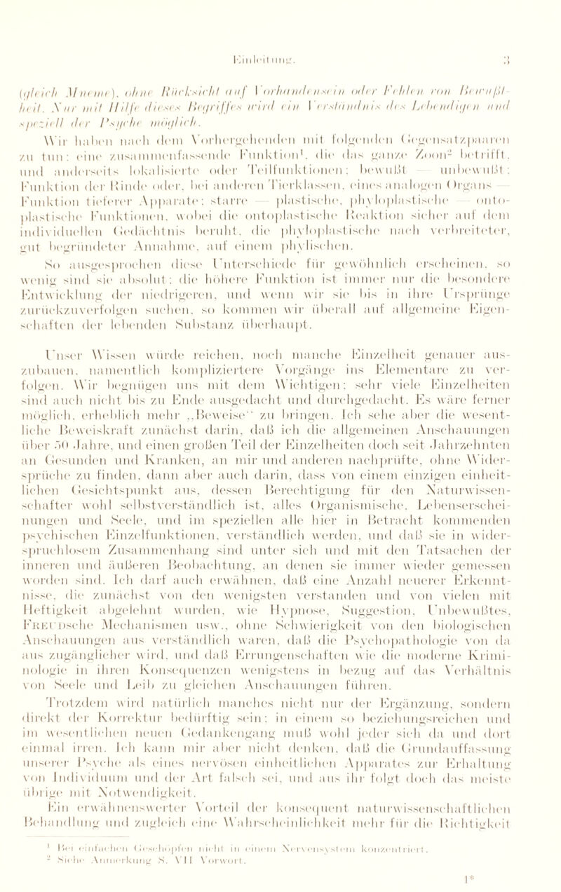 (qleirh Mveme). ohne Rücksicht auf I orhandt ns< i n oder Vehlen con lii irn/.il heit. .Xnr mit Hilft dieses Het/riffes wird ein I erstiindnis des L<henditjen nnd speziell dt r Rsi/rlx möi/hch. W ir haben nach dem Vorhergehenden mit folgenden (legensatzpaaren •/.n tun: eine /nsammenfassend(' Funktion1, die das ganze Zoon- betrifft, und anderseits lokalisierte oder Teilfunktionen; bewußt unbewußt: Klinktion der Rinde oder, bei anderen Tierklassen, eines analogen < )rgans Funktion tieferer Apparate: starre plastische, phy loplastische onto- plastische Funktionen, wobei die* ontoplastische Reaktion sicher aut dem individuellen Gedächtnis beruht, die* phyloplastische nach verbreiteter, gut begründeter Annahme, auf einem phylischen. So ausgesprochen diese Gnterschiede für gewöhnlieh erscheinen, so wenig sind sie absolut: die höhere Funktion ist immer nur die besondere Entwicklung der niedrigeren, und wenn wir sie bis in ihre Eisprünge zurückzuverfolgen suchen, so kommen wir überall auf allgemeine Eigen- sehaften der lebenden Substanz überhaupt. Gnser Wissen wurde reichen, noch manche Finzelheit genauer aus¬ zubauen. namentlich kompliziertere Vorgänge ins Flementare zu ver¬ folgen. Wir begnügen uns mit dem Wichtigen: sehr viele Finzelheiten sind auch nicht bis zu Ende ausgedacht und durchgedacht. Es wäre ferner möglich, erheblich mehr „Beweise zu bringen. Ich sehe aber die wesent¬ liche Beweiskraft zunächst darin, daß ich die allgemeinen Anschauungen über äO .fahre, und einen großen Teil der Einzelheiten doch seit .Jahrzehnten an Gesunden und Kranken, an mir und anderen nachprüfte, ohne Wider¬ sprüche zu finden, dann aber auch darin, dass von einem einzigen einheit¬ lichen Gesichtspunkt aus. dessen Berechtigung für den Xaturwissen- schafter wohl selbstverständlich ist, alles Organismische. Lebenserschei¬ nungen und Seele, und im speziellen alle hier in Betracht kommenden psychischen Einzelfunktionen, verständlich werden, und daß sie in wider¬ spruchlosem Zusammenhang sind unter sich und mit den Tatsachen der inneren und äußeren Beobachtung, an denen sie immer wieder gemessen worden sind. Ich darf auch erwähnen, daß eine Anzahl neuerer Erkennt¬ nisse. die zunächst von den wenigsten verstanden und von vielen mit Heftigkeit allgelehnt wurden, wie Hypnose, Suggestion, I nbewußtes, Freunsehe Mechanismen usw., ohne Schwierigkeit von den biologischen Anschauungen aus verständlich waren, daß die Psychopathologie von da aus zugänglicher wird, und daß Errungenschaften wie die moderne Krimi¬ nologie in ihren Konsequenzen wenigstens in bezug auf das Verhältnis von Seele und Leib zu gleichen Anschauungen führen. Trotzdem wird natürlich manches nicht nur der Ergänzung, sondern direkt der Korrektur bedürftig sein; in einem so beziehungsreichen und im wesentlichen neuen Gedankengang muß wohl jeder sich da und dort einmal irren. Ich kann mir aber nicht denken, daß die Grundauffassung unserer Psyche als eines nervösen einheitlichen Apparates zur Erhaltung von Individuum und der Art falsch sei. und aus ihr folgt doch das meiste übrige mit .Notwendigkeit. Ein erwähnenswerter Vorteil der konsequent naturwissenschaftlichen Behandlung und zugleich eine Wahrscheinlichkeit mehr für die Richtigkeit 1 Hei einfachen Geschöpfen nicht in einem Nervensystem konzentrier!. - Siehe Anmerkung S. VII Vorwort. I*