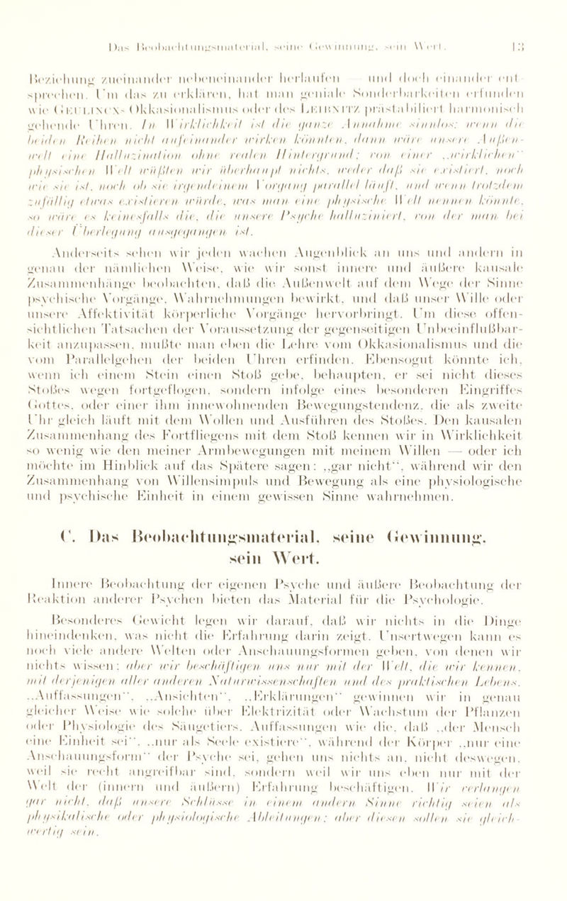 I );\s lieobai'lit unysmatcrinl, seine (iew iniiuny, sein Wert. Beziehung zueinander n<.*l»<*ii(*ina11<l(*r herlaufen und doch einander ent sprechen, Im das zu erklären, hat man geniale Sonderbarkeiten erlunden wie dKi'LiNcx- Okkasionalismus oder des Lkiun rrz präsla In lieft harmoniseli gehende I hren. In I\ irkliclikeit ist die ganze Annahnn sinnlos: wenn du beiden Reihen nicht an fein ander wirken könnten. dann wäre unser) Außen¬ welt tim Halluzination ohne realen Hintergrund; ron einer ..wirklichen ph gsischen W ell wüßten wir überhaupt nichts, weder daß sn existiert, noch wie sie ist. noch ol> sie irgendeinem I organg parallel läuft, mul wenn trotzdem zufälliy etwas existiert )) würde, was man eint physische II eil nennen könnte, so wäre es keinesfalls die. die unsere Psyche. halluziniert, ron ihr man hei diiser Überlegung ausgegangen, ist. Anderseits sehen wir jeden wachen Augenblick an uns und andern in genau der nämlichen Weist*, wie wir sonst innere und äußere kausale Zusammenhänge beobachten, daß (litt Außenwelt auf dem Wogt1 der Sinne psychische Vorgänge, W ahrnehmungen bewirkt, und daß unser Wille oder unsere Affektivität körperliche Vorgänge hervorbringt. I m diese, offen¬ sichtlichen Tatsachen der Voraussetzung der gegenseitigen Enbeeinflußbar- keit anzupassen, mußte man eben die Lehre vom Okkasionalismus und die vom Parallelgehen der beiden I hren erfinden. Ebensogut könnte ich, wenn ich einem Stein einen Stoß gebe, behaupten, er sei nicht dieses Stoßes wegen fortgeflogen, sondern infolge eines besonderen Eingriffes Lottes, oder einer ihm innewohnenden Bewegungstendenz, die als zweite I hr gleich läuft mit dem Wollen und Ausführen des Stoßes. Den kausalen Zusammenhang des Fortfliegens mit dem Stoß kennen w ir in Wirklichkeit so wenig wie den meiner Armbewegungen mit meinem Willen oder ich möchte im Hinblick auf das Spätere sagen: „gar nicht“, während wir den Zusammenhang von Willensimpuls und Bewegung als eine physiologische und psychische Einheit in einem gewissen Sinne wahrnehmen. ('. Das B<‘oba( litmiüsmat(irial. srine <iow inimii«»*. sein Wert. innere Beobachtung der eigenen Psyche und äußere Beobachtung der Reaktion andere]* Psychen bieten das Material für die Psychologie. Besonderes Gewicht legen wir darauf, daß wir nichts in die Dinge hineindenken, was nicht die Erfahrung darin zeigt. I nsert w egen kann es noch viele andere W elten oder Anschauungsformen geben, von denen wir nichts wissen: alter wir beschäftigen uns nur mit der W eit, die wir kennen, mit derjenigen aller anderen SaIurwissenschaften und des praktischen Lehens. ..Auffassungen”. ..Ansichten“. ..Erklärungen gewinnen wir in genau gleicher Weise wie solche über Elektrizität oder Wachstum der Pflanzen oder Phv siologie des Säugetiers. Auffassungen wie die. daß ..der Mensch eine Einheit sei”, ..nur als Seele existiere“, während der Körper „nur eine Anschauungsform“ der Psyche sei, gehen uns nichts an, nicht deswegen, weil sie recht angreifbar sind, sondern weil wir uns eben nur mit der Welt der (innern und äußern) Erfahrung beschäftigen. H7r verlangen gar naht, daß unsere Schlüsse in einem amlern Sinne richtig seien als physikalische oder physiologische Ableitungen: aber diesen sollen sie gleich wertig sein.