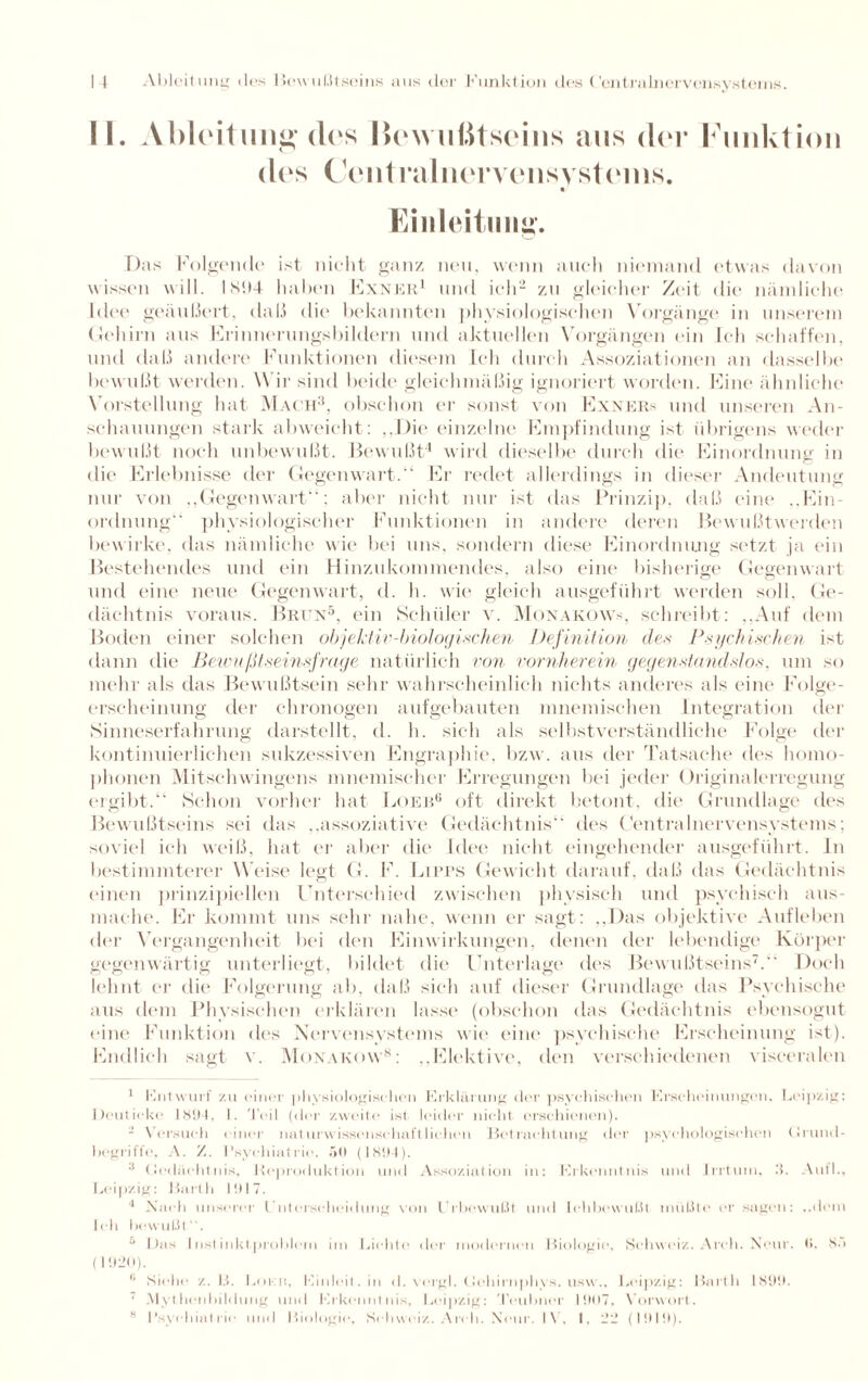 II. Ableitung des Bewußtseins aus der Funktion des Centralnervensystems. Einleitung. Das Folgende ist nicht ganz neu, wenn auch niemand etwas davon wissen will. 181)4 haben Exner1 und ich2 zu gleicher Zeit die nämliche Idee geäußert, daß die bekannten physiologischen Vorgänge in unserem Gehirn aus Frinnerungsbildern und aktuellen Vorgängen ein Ich schaffen, und daß andere Funktionen diesem Ich durch Assoziationen an dasselbe bew ußt werden. Wir sind beide gleichmäßig ignoriert worden. Fine ähnliche Vorstellung hat Mach3, obschon er sonst von Exner* und unseren An¬ schauungen stark abweicht: ,,Die einzelne Empfindung ist übrigens weder bewußt noch unbewußt. Bewußt4 wird dieselbe durch die Einordnung in die Erlebnisse der Gegenwart.“ Er redet allerdings in dieser Andeutung nur von „Gegenwart“; aber nicht nur ist das Prinzip, daß eine ..Ein¬ ordnung“ physiologischer Funktionen in andere deren Bewußtwerden bewirke, das nämliche wie bei uns, sondern diese Einordnung setzt ja ein Bestehendes und ein Hinzukommendes, also eine bisherige Gegenwart und eine neue Gegenwart, d. h. wie gleich ausgeführt werden soll, Ge¬ dächtnis voraus. Brun5, ein Schüler v. Monakow*, schreibt: „Auf dem Boden einer solchen objektiv-biologischen Definition des Psychischen ist dann die Betenßtseinsfrage natürlich rem vornherein gegenstandslos, um so mehr als das Bewußtsein sehr wahrscheinlich nichts anderes als eine Folge¬ erscheinung der chronogen aufgebauten mneniischen Integration der Sinneserfahrung darstellt, d. h. sich als selbstverständliche Folge der kontinuierlichen sukzessiven Engraphie, bzw. aus der Tatsache des homo¬ phonen Mitschwingens mnemischer Hrregungen bei jeder Originalerregung ergibt.“ Schon vorher hat Loeb6 oft direkt betont, die Grundlage des Bewußtseins sei das „assoziative Gedächtnis“ des Centralnervensystems; soviel ich weiß, hat er aber die Idee nicht eingehender ausgeführt. In bestimmterer Weise legt G. F. Liprs Gewicht darauf, daß das Gedächtnis einen prinzipiellen Unterschied zwischen physisch und psychisch aus¬ mache. Er kommt uns sehr nahe, wenn er sagt: „Das objektive Aufleben der Vergangenheit bei den Einwirkungen, denen der lebendige Körper gegenwärtig unterliegt, bildet die Unterlage des Bewußtseins7.“ Doch lehnt er die Folgerung ab, daß sich auf dieser Grundlage das Psychische aus dem Physischen erklären lasse (obschon das Gedächtnis ebensogut eine Funktion des Nervensystems wie eine psychische Erscheinung ist). Endlich sagt v. Monakow8: „Elektive, den verschiedenen visceralen 1 Entwurf zu «■ iin■ i physiologischen Erklärung der psychischen Erscheinungen. Leipzig: Deut icke 1894, I. Teil (der zweite ist leider nicht erschienen). - Versuch einer naturwissenschaftlichen Betrachtung der psychologischen Grund¬ begriffe, A. Z. Psychiatrie. .'>0 (1894). 3 Gedächtnis, Reproduktion und Assoziation in: Erkenntnis und Irrtum, 3. Aull., Leipzig: Barth 1917. 4 Nach unserer Unterscheidung von l rhewul.lt und lchbewul.lt müßte er sagen: ..dem Ich bewußt“. 5 Das I nst inktproblem im Lichte der modernen Biologie, Schweiz. Arch. Neur. (1. 8.) (1920). 6 Siehe z. B. Lorcn, Einleit, in d. vergl. Gohirnphys. usw., Leipzig: Barth 1899. ■ Alyt henbildung und Erkenntnis, Leipzig: Teubner 1907, Vorwort. M Psychiatrie und Biologie, Schweiz. Arch. Neur. IV, I, 22 (1919).