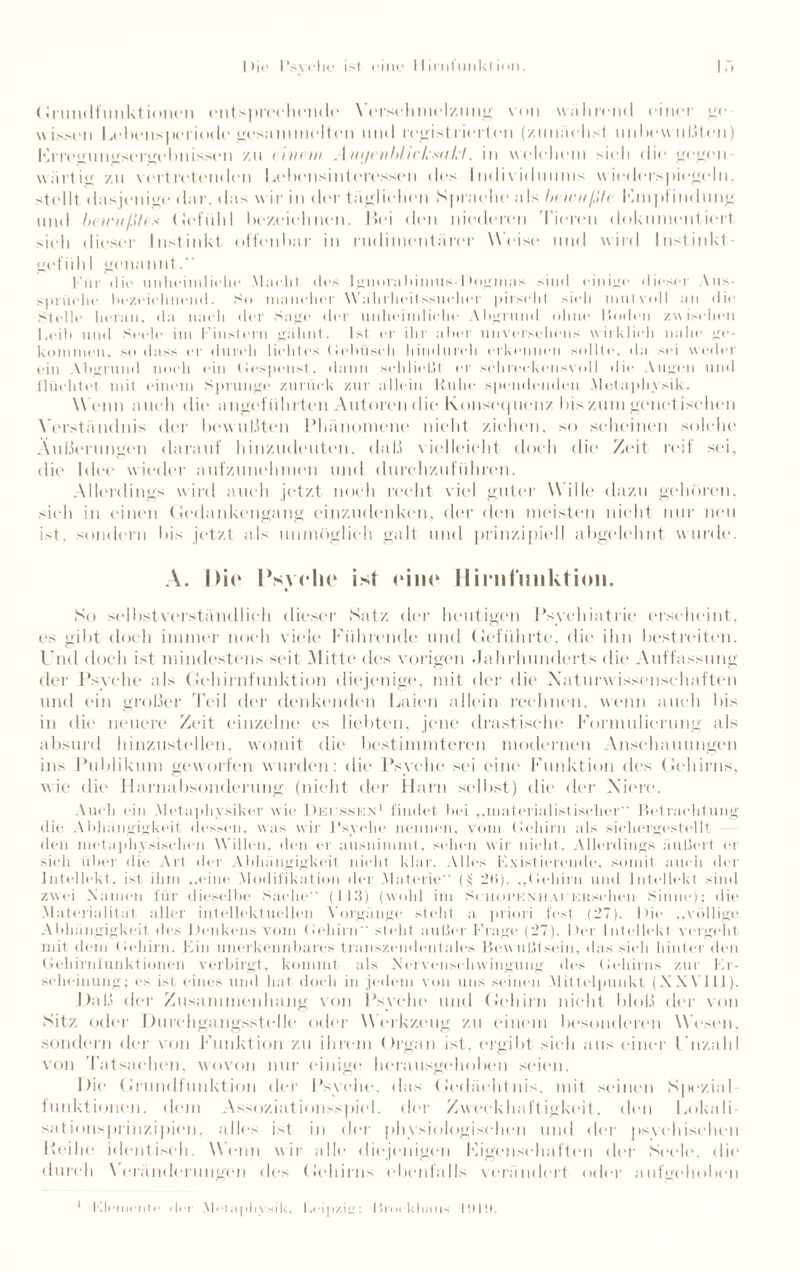 Die l’svehe ist eine IIimfiinkt ion. Grundfunktionen entsprechende Verschmelzung von während einer ge wissen Lebensperiode gesammelten und regist riertcn (zunächst unbewußten) Frregunosergebnissen zu einem Auijentiheksukt, in welchem sieh die gegen wärtig zu vertretenden Lebensinteresscn des Individuums wiederspiegeln, stellt dasjenige dar. das w ir in der täglichen Sprache als bewußte Empfindung und bewußtes Gefühl bezeichnen. Hei den niederen Tieren dokumentiert sieh dieser Instinkt offenbar in rudimentärer Weise und wird Instinkt¬ gefühl genannt.“ Kur die unheimliche Macht des lgnorabimus-1fogmas sind einige dieser Aus¬ sprüche bezeichnend. So mancher Wahrheitssueher pirscht sieh mutvoll an die Stelle heran, da nach der Sage der unheimliche Abgrund ohne Boden /wüschen Leib und Seele im Finstern gähnt. Ist er ihr aber unversehens wirklich nahe ge¬ kommen, so dass er durch lichtes Gebüsch hindurch erkennen sollte, da sei weder ein Abgrund noch ein (lespenst, dann schließt er sohreckonsvoll die Augen und flüchtet mit einem Sprunge zurück zur allein Kühe spendenden Metaphysik. Wenn auch die angeführten Autoren die Konsequenz bis zum geltet isehen Verständnis der bewußten Phänomene nicht ziehen, so scheinen solche Äußerungen darauf hinzudeuten, daß vielleicht doch die Zeit reif sei, die Idee wieder aufzunehmen und durchzuführen. Allerdings wird auch jetzt noch recht viel guter Wille dazu gehören, sich in einen Gedankengang einzudenken, der den meisten nicht nur neu ist. sondern bis jetzt als unmöglich galt und prinzipiell abgelehnt wurde. A. Die Psyche äst eine IliinlmiUt ion. So selbstverständlich dieser Satz, der heutigen Psychiatrie erscheint, es gibt doch immer noch viele Führende und Geführte, die ihn bestreiten. Und doch ist mindestens seit Mitte des vorigen Jahrhunderts die Auffassung der Psyche als Gehirnfunktion diejenige, mit der die Naturwissenschaften und ein großer Teil der denkenden Laien allein rechnen, wenn auch bis in die neuere Zeit einzelne es liebten, jene drastische Formulierung als absurd hinzustellen, womit die bestimmteren modernen Anschauungen ins Publikum geworfen wurden: die Psyche sei eine Funktion des Gehirns, wie die Harnabsonderung (nicht der Harn selbst) die der Niere. Auch ein Metaphysiker wie Decsskn1 findet bei ,,materialistischer“ Betrachtung die Abhängigkeit dessen, was wir Psyche, nennen, vom Gehirn als sichergestellt den metaphysischen Willen, den er uusnimmt. sehen wir nicht. Allerdings äußert er sich über die Art der Abhängigkeit nicht klar. Alles Existierende, somit auch der Intellekt, ist ihm „eine Modifikation der Materie” (t; 2ti). „(iehirn und Intellekt sind zwei Manien für dieselbe Sache“ (ll.'l) (wohl im SciiopeniiAiKKschen Sinne); die Materialität aller intellektuellen Vorgänge steht a priori fest (27). Die „völlige Abhängigkeit des Denkens vom (Iehirn“ stellt außer Frage (27). Der Intellekt vergeht mit dem (Iehirn. Ein unerkennbares transzendentales Bewußtsein, das sieh hinter den Gehirnfunktionen verbirgt, kommt als Nervenseliwingung des Gehirns zur Er¬ scheinung; es ist eines und hat doch in jedem von uns seinen Mittelpunkt (X.WTll). Daß der Zusammenhang von Psyche und Gehirn nicht bloß der von Sitz oder Durchgangsstelle oder Werkzeug zu einem besonderen Wesen, sondern der von Funktion zu ihrem Organ ist, ergibt sich aus einer Unzahl von Tatsachen, wovon nur einige herausgehoben seien. Die Grundfunktion der Psyche, das Gedächtnis, mit sinnen Spezial funktionell, dem Assoziationsspiel. der Zweckhaftigkeit, den Lokali¬ sationsprinzipien, alles ist in der physiologischen und der psychischen Reihe identisch. Wenn wir alle* diejenigen Eigenschaften der Seele, die durch Veränderungen des Gehirns ebenfalls verändert oder aufgehoben Elemente «lei Metaphysik, Leipzig: Blockbaus