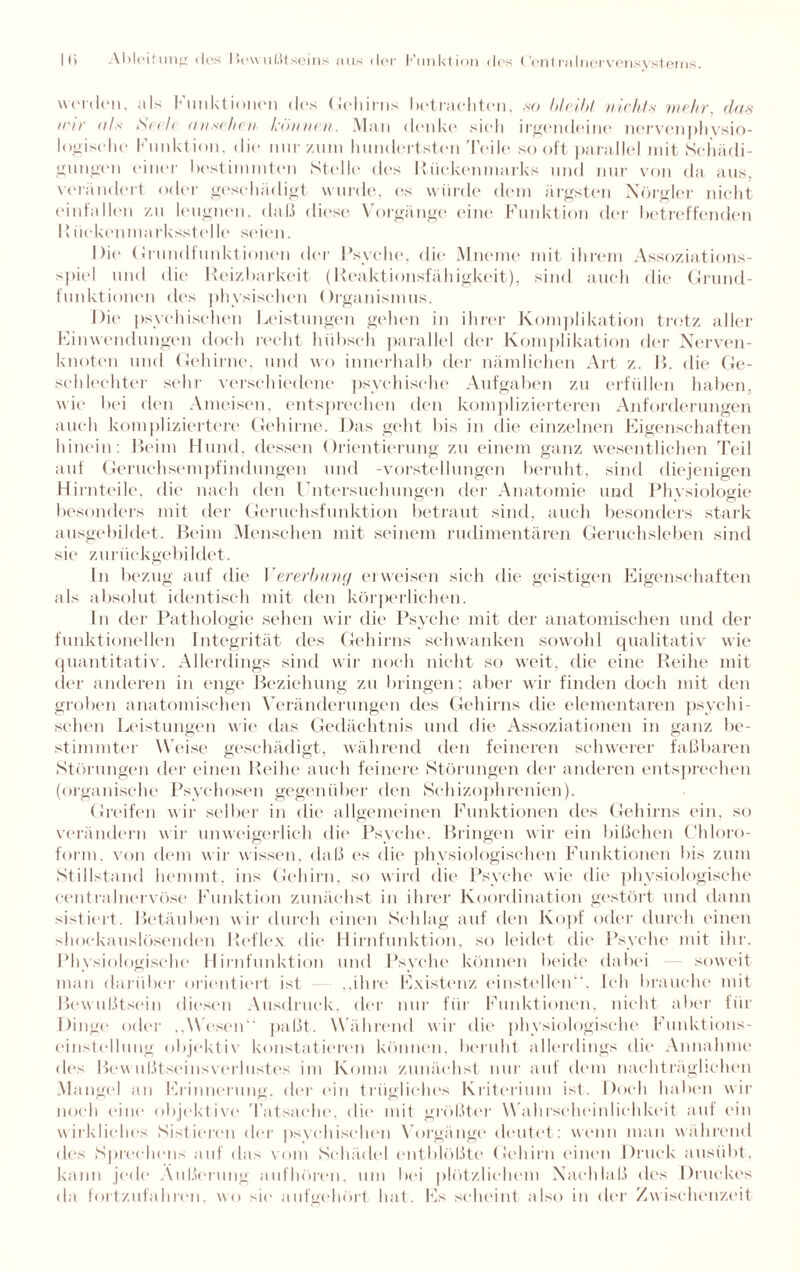 werden, nls I* unktioncn des Gehirns bet rächten, .so bleibt nicht-s wehr, das icir als S<</c anxehev können. Man denke sich irgendeine nervenphysio- logische Funktion, die nur zum hundertsten Teile sooft parallel mit Schädi¬ gungen einer bestimmten Stelle des Rückenmarks und nur von da aus, verändert oder geschädigt wurde, es würde dem ärgsten Nörgler nicht einfnllen zu leugnen, daß diese Vorgänge eine Funktion der betreffenden 15üokenmarksstelle seien. Die Grundfunktionen der Psyche, die Mneme mit ihrem Assoziations¬ spiel und die Reizbarkeit (Reaktionsfähigkeit), sind auch die Grund¬ funktionen des physischen Organismus. Die psychischen Leistungen gehen in ihrer Komplikation trotz aller Einwendungen doch recht hübsch parallel der Komplikation der Nerven¬ knoten und Gehirne, und wo innerhalb der nämlichen Art z. B. die Ge¬ schlechter sehr verschiedene psychische Aufgaben zu erfüllen haben, wie bei den Ameisen, entsprechen den komplizierteren Anforderungen auch kompliziertere Gehirne. Das geht bis in die einzelnen Eigenschaften hinein: Beim Hund, dessen Orientierung zu einem ganz wesentlichen Teil auf Geruchsempfindungen und -Vorstellungen beruht, sind diejenigen Hirnteile, die nach den Untersuchungen der Anatomie und Physiologie besonders mit der Geruchsfunktion betraut sind, auch besonders stark ausgebildet. Beim Menschen mit seinem rudimentären Geruchsleben sind sie zurückgebildet. In bezug auf die Vererbung erweisen sich die geistigen Eigenschaften als absolut identisch mit den körperlichen. In der Pathologie sehen wir die Psyche mit der anatomischen und der funktionellen Integrität des Gehirns schwanken sowohl qualitativ wie quantitativ. Allerdings sind wir noch nicht so weit, die eine Reihe mit der anderen in enge Beziehung zu bringen; aber wir finden doch mit den groben anatomischen Veränderungen des Gehirns die elementaren psychi¬ schen Leistungen wie das Gedächtnis und die Assoziationen in ganz be¬ stimmter Weise geschädigt, während den feineren schwerer faßbaren Störungen der einen Reihe auch feinere Störungen der anderen entsprechen (organische Psychosen gegenüber den Schizophrenien). Greifen wir selber in die allgemeinen Funktionen des Gehirns ein, so verändern wir unweigerlich die Psyche. Bringen wir ein bißchen Chloro¬ form. von dem wir wissen, daß es die physiologischen Funktionen bis zum Stillstand hemmt, ins Gehirn, so wird die Psyche wie die physiologische centralnervöse Funktion zunächst in ihrer Koordination gestört und dann sistiert. Betäuben w ir durch einen Schlag auf den Kopf oder durch einen shockauslösenden Reflex die Hirnfunktion, so leidet dir“ Psyche mit ihr. Physiologische Hirnfunktion und Psyche können beide dabei soweit man darüber orientiert ist „ihre Existenz einstellen. Ich brauche mit Bewußtsein diesen Ausdruck, der nur für Funktionen, nicht aber für Dinge oder „Wesen paßt. Während wir die physiologische Funktions¬ einstellung objektiv konstatieren können, beruht allerdings die Annahme des Bewußtseinsverlustes im Koma zunächst nur auf dem nachträglichen Mangel an Erinnerung, der ein trügliches Kriterium ist. Doch haben wir noch eine objektive 'Tatsache, die mit größter Wahrscheinlichkeit auf ein wirkliches Sistieren der psvchischen Vorgänge deutet: wenn man während des Sprechens auf das vom Schädel entblößte Gehirn einen Druck ausübt, kann jede Äußerung aufhören, um bei plötzlichem Nachlaß des Druckes da fortzufahren, wo sie aufgehört hat. Es scheint also in der Zwischenzeit