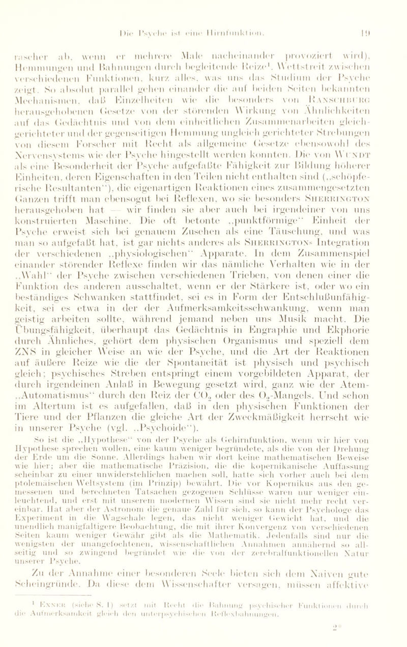 rascher al>. wenn er mehrere .Male nacheinander provoziert wird), Ilemmungen und Bahnungen durch begleitende Reize1. Wettstreit zwischen verschiedenen Funktionen, kurz alles, was uns das Studium der Psyche /eiet. So absolut parallel gehen einander die auf beiden Seiten bekannten Mechanismen, da 1.1 Einzelheiten wie die besonders von I» an sei m pro herattsgehobenen (lesetze von der störenden W irkung von Ähnlichkeiten auf das Gedächtnis und von dem einheitlichen Zusammenarbeiten gleich¬ gerichteter und der gegen seit igen 1 lemmung ungleich gerichteter St lehmigen von diesem Forscher mit liecht als allgemeine Gesetze ebensowohl des Nervensystems wieder Psyche hingestellt worden konnten. Die von W i ndt als ein«' Besonderheit der Psyche aufgefaßte Fähigkeit zur Pildung höherer Finheiten. deren Figenseluiften in den Teilen nicht enthalten sind („schöpfe¬ rische Resultanten“), die eigenartigen Reaktionen eines zusammengesetzten Ganzen trifft man ebensogut bei Reflexen, wo sie besonders Sherrtngton herausgehoben hat wir finden sie aber auch bei irgendeiner von uns konstruierten Maschine. Die oft betonte „punktförmige“ Finheit der Psvche erweist sieh bei genauem Zusehen als eine Täuschung, und was man so auf gef aßt hat, ist gar nichts anderes als Sjierrinoton* Integration der verschiedenen ..physiologischen“ Apparate, ln dem Zusammenspiel einander störender Reflexe finden wir das nämliche Verhalten wie in der ..Wahl der Psyche zwischen verschiedenen Trieben, von denen einer die Funktion des anderen ausschaltet, w enn er der Stärkere ist, oder wo ein beständiges Schwanken stattfindet, sei es in Form der Entschlußunfähig- keit, sei es etwa in der der Aufmerksamkeitsschwankung, wenn man geistig arbeiten sollte, während jemand neben uns Musik macht. Die Übungsfähigkeit, überhaupt das Gedächtnis in Engraphie und Ekphorie durch Ähnliches, gehört dem physischen Organismus und speziell dem ZNS in gleicher Weise an wie der Psyche, und die Art der Reaktionen auf äußere Reize wie die der Spontaneität ist physisch und psychisch gleich; psychisches Streben entspringt einem vorgebildeten Apparat, der durch irgendeinen Anlaß in Bewegung gesetzt wird, ganz wie der Atem- ..Automatismus durch den Reiz der C<)2 oder des ().,-Mangels. Und schon im Altertum ist es aufgefallen, daß in den physischen Funktionen der l'iere und der Pflanzen die gleiche Art der Zweckmäßigkeit herrscht wie in unserer Psyche (vgl. ..Psychoide“). So ist die „Hypothese“ von der Psyche als (iehinifunktioii. wenn wir liier von Hypothese sprechen wollen, eine kaum weniger begründete, als die von der Drehung der Erde um die Sonne. Allerdings Indien wir dort keine mathematischen Beweise wie hier; aber die mathematische Präzision, die die kopernikanische Auffassung scheinbar zu einer unwiderstehlichen machen soll, hafte sich vorher auch bei dem ptolemäischen Weltsystem (im Prinzip) bewährt. Die vor Kopernikus aus den ge¬ messenen und berechneten Tatsachen gezogenen Schlüsse waren nur weniger ein¬ leuchtend, und erst mit unserem modernen Wissen sind sie nicht mehr recht ver¬ einbar. Hat aber der Astronom die genaue Zahl für sich, so kann der Psychologe das Experiment in die Wagschale legen, das nicht weniger Gewicht hat, und die unendlich manigfaltigere Beobachtung, die mit ihrer Konvergenz von verschiedenen Seiten kaum weniger Gewähr gibt als die Mathematik. Jedenfalls sind nur die wenigsten der unangefochtenen, wissenschaftlichen Annahmen annähernd so all¬ seitig und so zwingend begründet wie die von der zerebralfunktionellen Natur unserer Psyche. Zu der Annahme einer besonderen Seele bieten sieh dem Naiven gute Scheingriinde. Da diese dem W issenschafter versagen, müssen affektive 1 I'.xnku (siehe S. !) setzt mit liecht die Bahnung psychischer Punktionen durch die Autmerksainkeit gleich den unterpsy-duschen Reflex ha Imungen.