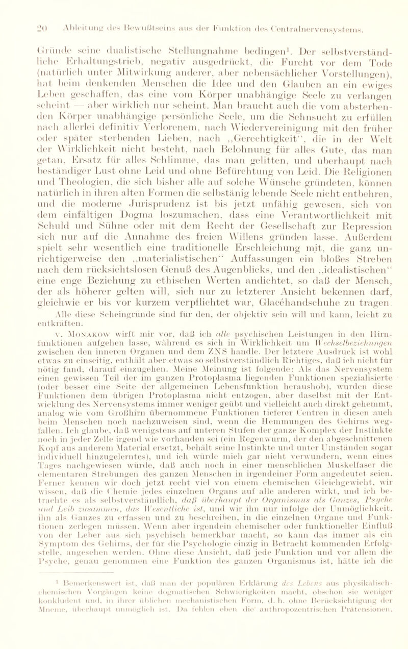 Gründe seine dualistiselie Stellungimlimc bedingen1. Der selbstverständ¬ liche Erhaltungstrieb, negativ ausgedriiekt, die Furcht vor dem Tode (natürlich unter Mitwirkung anderer, aber nebensächlicher Vorstellungen), hat beim denkenden Menschen die Idee und den Glauben an ein ewiges Leben geschaffen, das eint' vom Körper unabhängige Seele 7.11 verlangen scheint aber wirklich nur scheint. Man braucht auch die vom absterben¬ den Körper unabhängige persönliche Seele, um die Sehnsucht zu erfüllen nach allerlei definitiv Verlorenem, nach W iedervereinigung mit den früher oder später sterbenden Lieben, nach „Gerechtigkeit“, die in der Welt der \\ irklichkeit nicht bestellt, nach Belohnung für alles Gute, das man getan, Ersatz für alles Schlimme, das man gelitten, und überhaupt nach beständiger Lust ohne Leid und ohne Befürchtung von Leid. Die Religionen und Theologien, die sieh bisher alle auf solche Wünsche gründeten, können natürlich in ihren alten Formen die selbstänig lebende Seele nicht entbehren, und die moderne Jurisprudenz ist bis jetzt unfähig gewesen, sich von dem einfältigen Dogma loszumachen, dass eine Verantwortlichkeit mit Schuld und Sühne oder mit dem Recht der Gesellschaft zur Repression sich nur auf die Annahme des freien Willens gründen lasse. Außerdem spielt sehr wesentlich eint' traditionelle Erschleichung mit, die ganz un¬ richtigerweise den „materialistischen“ Auffassungen ein bloßes Streben nach dem rücksichtslosen Genuß des Augenblicks, und den „idealistischen eine enge Beziehung zu ethischen Werten andiehtet, so daß der Mensch, der als höherer gelten will, sich nur zu letzterer Ansicht bekennen darf, gleichwie er bis vor kurzem verpflichtet war, Glacehandschuhe zu tragen Alle diese Scheingründe sind für den, der objektiv sein will und kann, leicht zu entkräften. v. Monakow wirft mir vor, daß ich alle psychischen Leistungen in den Hirn- funktionen auf gehen lasse, während es sich in Wirklichkeit um Wechselbeziehungen zwischen den inneren Organen und dem ZNS handle. Der letztere Ausdruck ist wohl etwas zu einseitig, enthält aber etwas so selbstverständlich Richtiges, daß ich nicht für nötig fand, darauf einzugehen. Meine Meinung ist folgende: Als das Nervensystem einen gewissen Teil der im ganzen Protoplasma liegenden Funktionen spezialisierte (oder besser eine Seite der allgemeinen Lebensfunktion heraushob), wurden diese Funktionen dem übrigen Protoplasma nicht entzogen, aber daselbst mit der Ent¬ wicklung des Nervensystems immer weniger geübt und vielleicht auch direkt gehemmt, analog wie vom Großhirn übernommene Funktionen tieferer Centren in diesen auch beim Menschen noch nachzuweisen sind, wenn die Hemmungen des Gehirns weg¬ fallen. Ich glaube, daß wenigstens auf unteren Stufen der ganze Komplex der Instinkte noch in jeder Zelle irgend wie vorhanden sei (ein Regenwurm, der den abgeschnittenen Kopf aus anderem Material ersetzt, behält seine Instinkte und unter Umständen sogar individuell hinzugelerntes), und ich würde mich gar nicht verwundern, wenn eines Tages naeligewiesen würde, daß auch noch in einer menschlichen Muskelfaser die elementaren Strebungen des ganzen Menschen in irgendeiner Form angedeutet seien. Ferner kennen wir doch jetzt recht viel von einem chemischen Gleichgewicht, wir wissen, daß die Gheniie jedes einzelnen Organs auf alle anderen wirkt, und ich be¬ trachte es als selbstverständlich, daß i'ihcrlinupt der Organismus als (lanzes, Psyche und Leib zusammen, das Wesentliche ist, und wir ihn nur infolge der Unmöglichkeit, ihn als Ganzes zu erfassen und zu beschreiben, in die einzelnen Organe und Funk¬ tionen zerlegen müssen. Wenn aber irgendein chemischer oder funktioneller Einfluß von der Leber aus sich psychisch bemerkbar macht, so kann das immer als ein Symptom des Gehirns, der für die Psychologie einzig in Betracht kommenden Erfolg- steile. angesehen werden. Ohne diese Ansicht., daß jede Funktion und vor allem die Psyche, genau genommen eine Funktion des ganzen Organismus ist, hätte ich die 1 Bemerkenswert, ist, daß man der populären Erklärung des Lebens aus physikalisch- chemiseben Vorgängen keine dogmatischen Schwierigkeiten macht, obschon sic weniger konkludent und, in ihrer üblichen mechanistischen Form, d. h. ohne Berücksichtigung der Mncmc, überhaupt unmöglich ist. Da fehlen eben die anthropozentrischen Prä tensioneil.