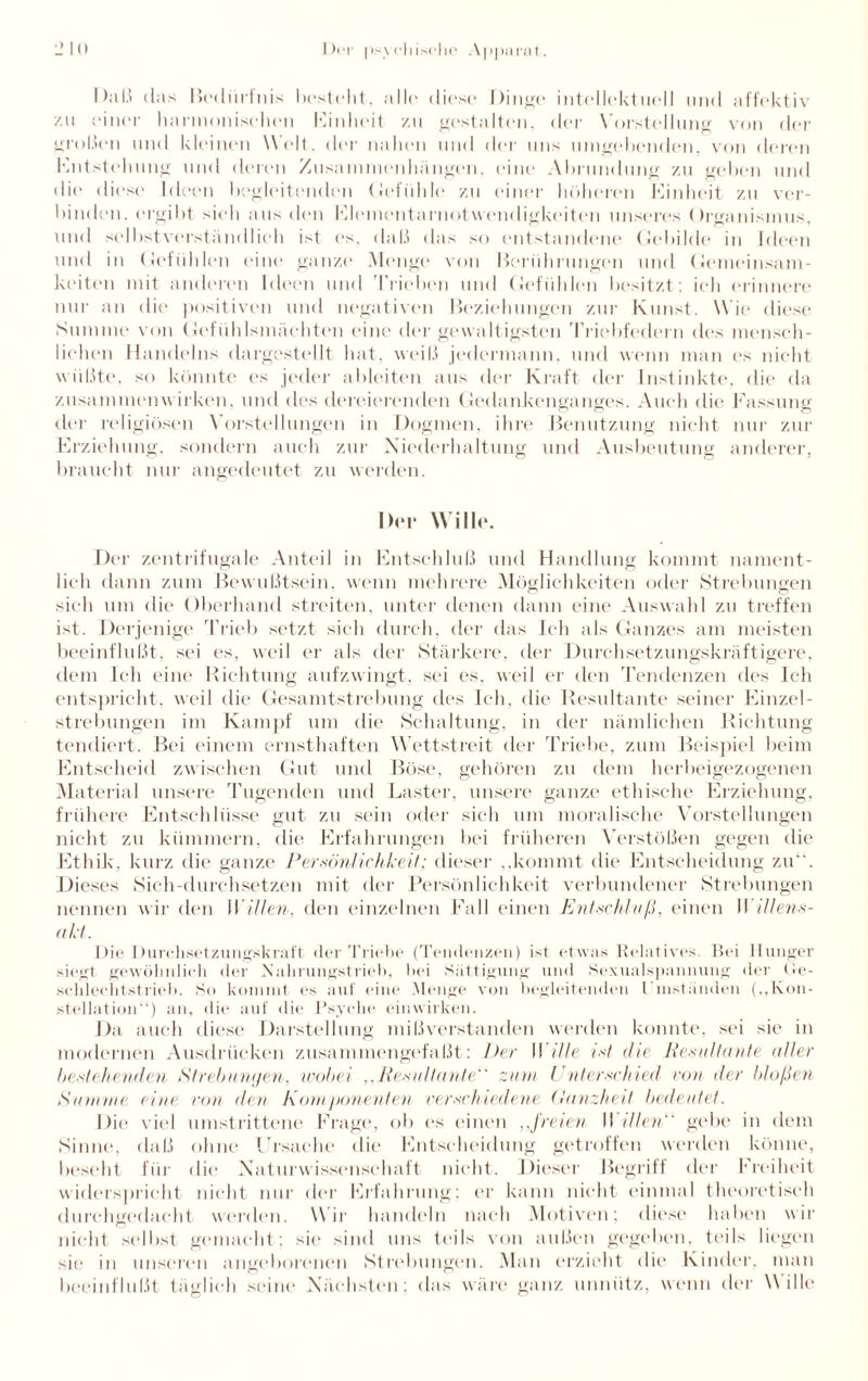 Daß das Bedürfnis bestellt. alle diese Dinge* intellektuell und affektiv zu einer harmonischen Einheit zu gestalten, der Vorstellung von der großen und kleinen Welt, der nahen und der uns umgehenden, von deren Entstehung und deren Zusammenhängen, eine Abrundung zu gehen und die diese Ideen begleitenden Gefühle zu einer höheren Einheit zu ver¬ binden, ergibt sieh aus den Elementarnotwendigkeiten unseres Organismus, und selbstverständlich ist es. daß das so entstandene Gebilde in Ideen und in Gefühlen eine ganze* Menge von Berührungen und Gemeinsam¬ keiten mit anderen Ideen und 'Trieben und Gefühlen besitzt; ich erinnere nur an die positiven und negativen Beziehungen zur Kunst. Wie diese Summe von Gefühlsmächten eine der gewaltigsten Triebfedern des mensch¬ liehen Handelns dargestellt hat, weiß jedermann, und wenn man es nicht wüßte, so könnte es jeder ableiten aus der Kraft der Instinkte, die da Zusammenwirken, und des dereierenden Gedankenganges. Auch die Fassung der religiösen Vorstellungen in Dogmen, ihre Benutzung nicht nur zur Erziehung, sondern auch zur Niederhaltung und Ausbeutung anderer, braucht nur angedeutet zu werden. Del* Wille. Der zentrifugale Anteil in Entschluß und Handlung kommt nament¬ lich dann zum Bewußtsein, wenn mehrere Möglichkeiten oder Strebungen sich um die Oberhand streiten, unter denen dann eine Auswahl zu treffen ist. Derjenige Trieb setzt sich durch, der das Ich als Ganzes am meisten beeinflußt, sei es. weil er als der Stärkere, der Durchsetzungskräftigere, dem Ich eine Richtung aufzwingt, sei es, weil er den Tendenzen des Ich entspricht, weil die Gesamtstrebung des Ich, die Resultante seiner Einzel¬ strebungen im Kampf um die Schaltung, in der nämlichen Richtung tendiert. Bei einem ernsthaften Wettstreit der Triebe, zum Beispiel beim Entscheid zwischen Gut und Böse, gehören zu dem herbeigezogenen Material unsere Tugenden und Laster, unsere ganze ethische Erziehung, frühere Entschlüsse gut zu sein oder sich um moralische Vorstellungen nicht zu kümmern, die Erfahrungen bei früheren Verstößen gegen die Ethik, kurz die ganze Persönlichkeit; dieser ..kommt die Entscheidung zu. Dieses Sich-durchsetzen mit der Persönlichkeit verbundener Strebungen nennen wir den Willen, den einzelnen Fall einen Entschluß, einen II illens- akt. Die Durchsetzungskraft der Triebe (Tendenzen) ist etwas Relatives. Bei Hunger siegt gewöhnlich der Nahrungstrieb, bei Sättigung und Sexualspannung der Ge¬ schlecht st rieb. So kommt es auf eine Menge von begleitenden Umständen (..Kon¬ stellation“) an, die auf die Psyche einwirken. Da auch diese Darstellung mißverstanden werden konnte, sei sie in modernen Ausdrücken zusammengefaßt: Der Wille ixt die Resultante aller bestehenden Strebungen, wobei ..Resultante zum Unterschied von der bloßen Stimme eine von den Komponenten verschiedene Ganzheit bedeutet. Die viel umstrittene Frage, ob es einen ,,freien II Ulen gebe in dem Sinne, daß ohne Ursache die Entscheidung getroffen werden könne, beseht für die Naturwissenschaft nicht. Dieser Begriff der Freiheit widerspricht nicht nur der Erfahrung; er kann nicht einmal theoretisch durchgedacht werden. Wir handeln nach Motiven; diese haben wir nicht selbst gemacht; sie sind uns teils von außen gegeben, teils liegen sie in unseren angeborenen Strebungen. Man erzieht die Kinder, man beeinflußt täglich seine Nächsten; das wäre ganz unnütz, wenn der Wille