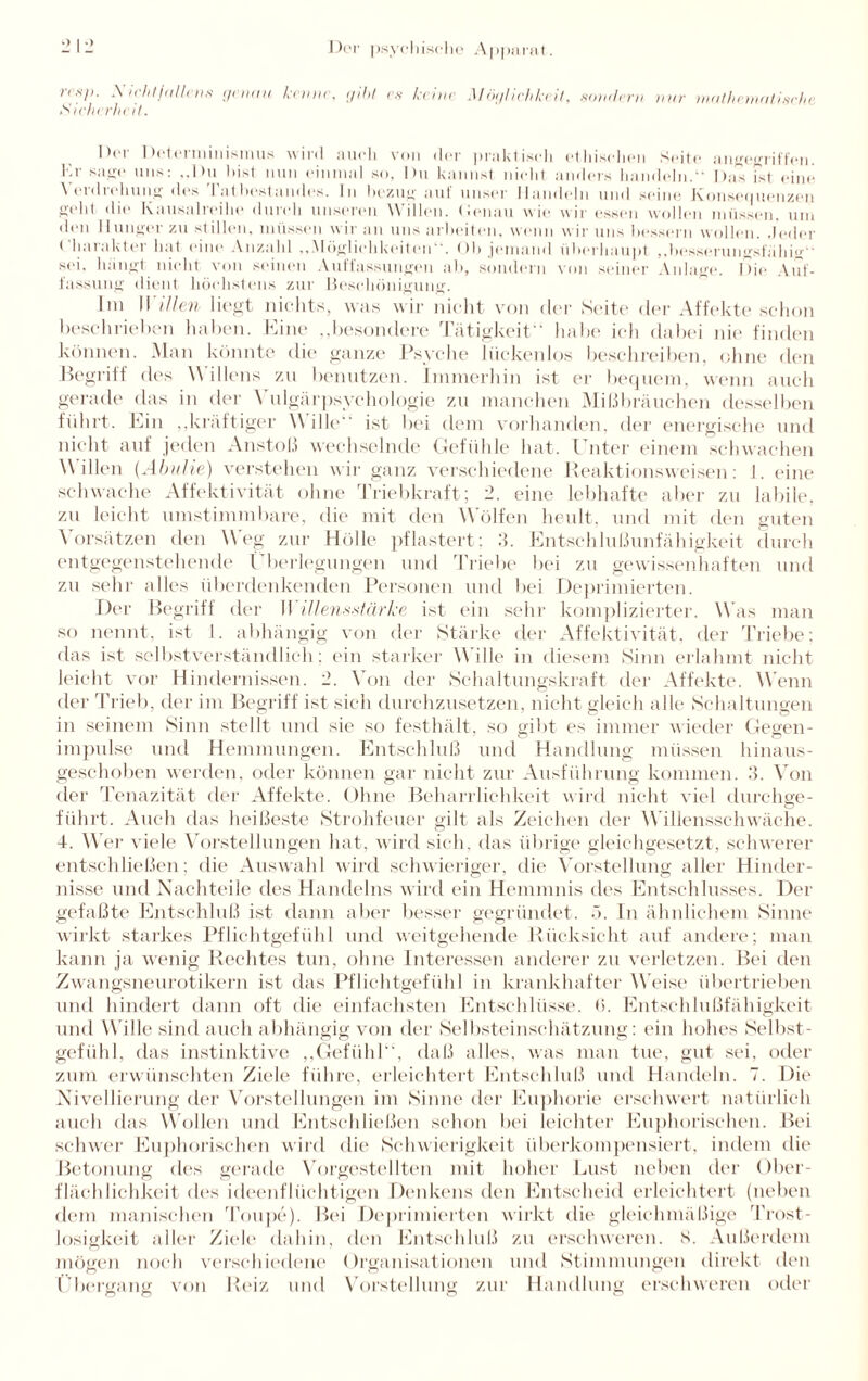nsp. .Xichtfallcns genau keime, gibt es keine Möglichkeit, .sondern nur mathematische Sicherheit. Dm Datei minisinus v i 111 am*li von i1er pra]<t iseli et liiseliim Seite a ii^jegrif feil. Kr sjijnrc uns: Du bist nun einnuil so, Du kannst nicht anders handeln.“ Da’s ist eine \ erdrehune des l’atbestandes. In bezug auf unser Handeln und seine Konsequenzen e-elit die Kausalreihe durch unseren Willen. Denan wie wir essen wollen müssen, um den Hunger zu stillen, müssen wir an uns arbeiten, wenn wir uns bessern wollen. Jeder ( harakter hat eine Anzahl ...Möglichkeiten“. Ob jemand überhaupt „besserun^sfäliiif sei. hängt, nicht von sinnen Auffassungen ab, sondern von seiner Anlage. Die Auf¬ fassung dient höchstens zur Beschönigung. hn II illen liegt nichts, was wir nicht von der Seite der Affekte schon beschrieben haben. Eine ..besondere Tätigkeit habe ich dabei nie finden können. Man könnte die ganze Psyche lückenlos beschreiben, ohne den Begriff des \\ illens zu benutzen. Immerhin ist er bequem, wenn auch gerade das in der \ ulgärpsychologie zu manchen Mißbräuchen desselben führt. Ein „kräftiger Wille ist bei dem vorhanden, der energische und nicht auf jeden Anstoß wechselnde Gefühle hat. Unter einem schwachen Willen (Abulie) verstehen wir ganz verschiedene Reaktionsweisen: I. eine schwache Affektivität ohne Triebkraft; 2. eine lebhafte aber zu labile, zu leicht umstimmbare, die mit den Wölfen heult, und mit den guten Vorsätzen den Weg zur Hölle pflastert: 3. Entschlußunfähigkeit durch entgegenstehende Überlegungen und Triebe bei zu gewissenhaften und zu sehr alles überdenkenden Personen und bei Deprimierten. Der Begriff der II illensMärke ist ein sehr komplizierter. Was man so nennt, ist I. abhängig von der Stärke der Affektivität, der Triebe; das ist selbstverständlich: ein starker Wille in diesem Sinn erlahmt nicht leicht vor Hindernissen. 2. Von der Schaltungskraft der Affekte. Wenn der Trieb, der im Begriff ist sich durchzusetzen, nicht gleich alle Schaltungen in seinem Sinn stellt und sie so festhält, so gibt es immer wieder Gegen¬ impulse und Hemmungen. Entschluß und Handlung müssen hinaus¬ geschoben werden, oder können gar nicht zur Ausführung kommen. 3. Von der Tenazität der Affekte. Ohne Beharrlichkeit wird nicht viel durchge¬ führt. Auch das heißeste Strohfeuer gilt als Zeichen der Willensschwäche. 4. AVer viele Vorstellungen hat, wird sich, das übrige gleichgesetzt, schwerer entschließen; die Auswahl wird schwieriger, die Vorstellung aller Hinder¬ nisse und Nachteile des Handelns wird ein Hemmnis des Entschlusses. Der gefaßte Entschluß ist dann aber besser gegründet. 5. In ähnlichem Sinne wirkt starkes Pflichtgefühl und weitgehende Rücksicht auf andere; man kann ja wenig Rechtes tun, ohne Interessen anderer zu verletzen. Bei den Zwangsneurotikern ist das Pflichtgefühl in krankhafter Weise übertrieben und hindert dann oft die einfachsten Entschlüsse. (>. Entschlußfähigkeit und W ille sind auch abhängig von der Selbsteinschätzung: ein hohes Selbst¬ gefühl, das instinktive „Gefühl“, daß alles, was man tue, gut sei. oder zum erwünschten Ziele führe, erleichtert Entschluß und Handeln. 7. Die Nivellierung der Vorstellungen im Sinne der Euphorie erschwert natürlich auch das Wollen und Entschließen schon bei leichter Euphorischen. Bei schwer Euphorischen wird die Schwierigkeit überkompensiert, indem die Betonung des gerade Vorgestellten mit hoher Lust neben der Ober¬ flächlichkeit des ideenflüchtigen Denkens den Entscheid erleichtert (neben dem manischen i’oupe). Bei Deprimierten wirkt die gleichmäßige 'Trost¬ losigkeit aller Ziele dahin, den Entschluß zu erschweren. S. Außerdem mögen noch verschiedene Organisationen und Stimmungen direkt den Übergang von Reiz und Vorstellung zur Handlung erschweren oder