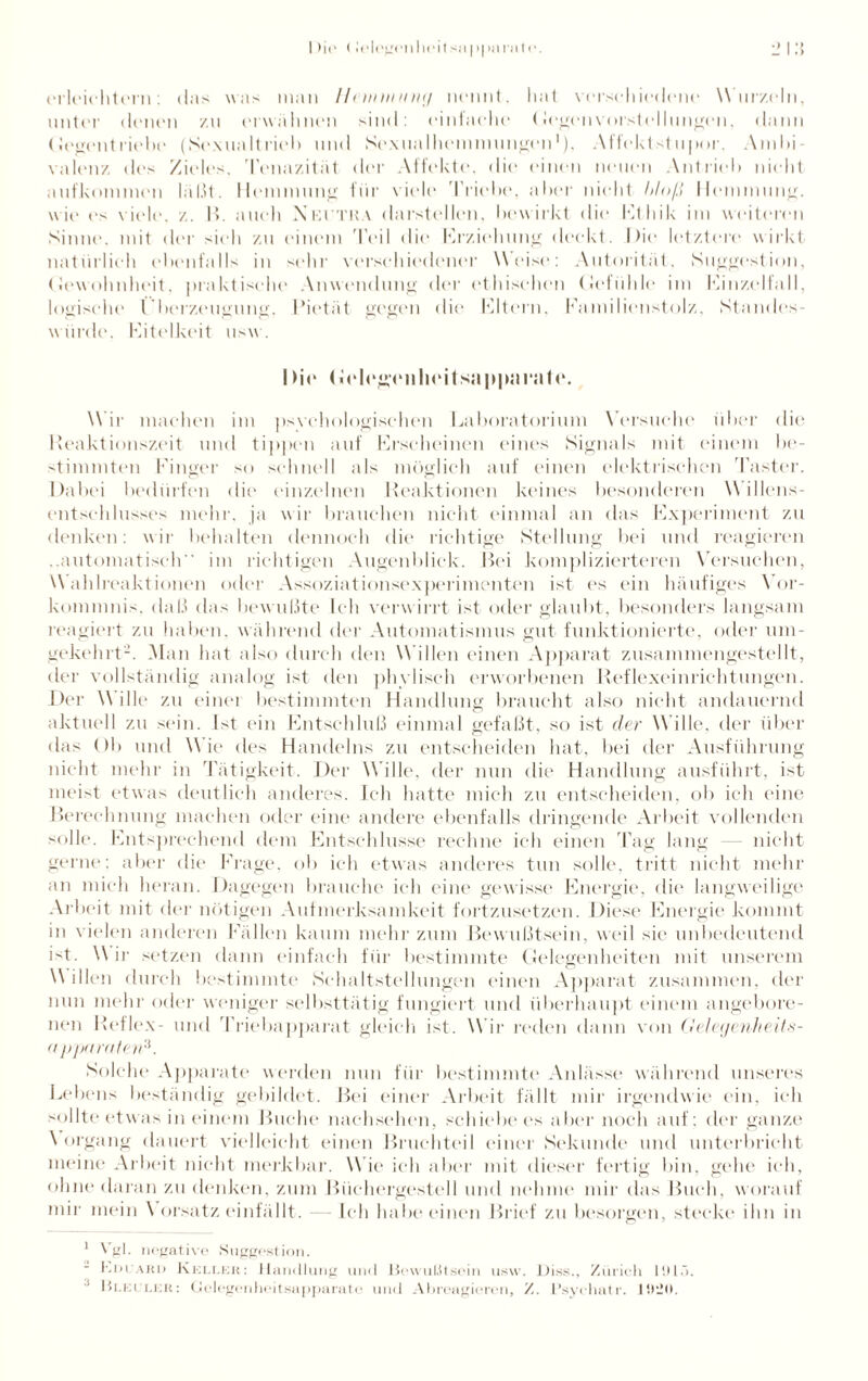erleichtern: das was man llnnuunnj nennt, hat verschiedene Wurzeln, unter denen zu erwähnen sind: einfache (legenvorstelhingen, dann (Jegentriebe (Sexualtrieb und Sexualhemmungen*), Affektstupor. Ambi¬ valenz des Zieles. Tenazitüt der Affekte, die einen neuen Antrieb nicht aufkommen lal.U. Hemmung fiir viele 1 'riebe, aber nicht bloß Hemmung, wie ('s viele, z. B. auch Neutra darstellen, bewirkt die Ethik im weiteren Sinne, mit der sieh zu einem Teil die Erziehung deckt. Die letztere wirkt natürlich ebenfalls in sehr verschiedener Weise: Autorität, Suggestion, (lewohnheit, praktische Anwendung der ethischen (Jefühle im Einzelfall, logische l’herzeugung. Pietät gegen die Eltern, Familienstolz. Standes¬ würde. Eitelkeit usw. I >ie (JclegTiiheitsappnrale. Wir machen im psychologischen Laboratorium Versuche über die Reaktionszeit und tippen auf Erscheinen eines Signals mit einem be¬ stimmten Finger so schnell als möglich auf einen elektrischen Taster. Dabei bedürfen die einzelnen Reaktionen keines besonderen Willens¬ entschlusses mehr, ja wir brauchen nicht einmal an das Experiment zu denken: wir behalten dennoch die richtige Stellung bei und reagieren ..automatisch im richtigen Augenblick. Bei komplizierteren Versuchen, Wahlreaktionen oder Assoziationsexperimenten ist es ein häufiges Vor¬ kommnis. daß das bewußte Ich verw irrt ist oder glaubt, besonders langsam reagiert zu haben, während der Automatismus gut funktionierte, oder um¬ gekehrt2. Man hat also durch den W illen einen Apparat zusammengestellt, der vollständig analog ist den phylisch erworbenen Reflexeinrichtungen. Der Wille zu einei bestimmten Handlung braucht also nicht andauernd aktuell zu sein. Ist ein Entschluß einmal gefaßt, so ist der Wille, der über das ()1> und Wie des Handelns zu entscheiden hat, bei der Ausführung nicht mehr in Tätigkeit. Der Wille, der nun die Handlung ausführt, ist meist etwas deutlich anderes. Ich hatte mich zu entscheiden, ob ich eine Berechnung machen oder eine andere ebenfalls dringende Arbeit vollenden solle. Entsprechend dem Entschlüsse rechne ich einen Tag lang — nicht gerne: aber die Frage, ob ich etwas anderes tun solle, tritt nicht mehr an mich heran. Dagegen brauche ich eine gewisse Energie, die langweilige Arbeit mit der nötigen Aufmerksamkeit fortzusetzen. Diese Energie kommt in vielen anderen Fällen kaum mehr zum Bewußtsein, weil sie1 unbedeutend ist. Wir setzen dann einfach für bestimmte Gelegenheiten mit unserem W illen durch bestimmte Sehaltstellungen einen Apparat zusammen, der nun mehr oder weniger selbsttätig fungiert und überhaupt einem angebore¬ nen Reflex- und Triebapparat gleich ist. Wir reden dann von Geleyenheits- (i pparaten*. Solche Apparate werden nun für bestimmte Anlässe während unseres Lebens beständig gebildet. Bei einer Arbeit fällt mir irgendwie ein, ich sollte etwas in einem Buche nachsehen, schiebe es aber noch auf ; der ganze \ organg dauert vielleicht einen Bruchteil einer Sekunde und unterbricht meine Arbeit nicht merkbar. Wie ich aber mit dieser fertig bin, gehe ich, ohne daran zu denken, zum Büchergestell und nehme mir das Buch, worauf mir mein Vorsatz einfällt. Ich habe einen Brief zu besorgen, steckt' ihn in 1 Vgl. negativo Suggestion. bDeARD Keller: Handlung und Bewußtsein usw. Biss., Zürich 1915. Bleuler: Gelegenheitsapparate und Abreagieren, Psychutr. 19:10.