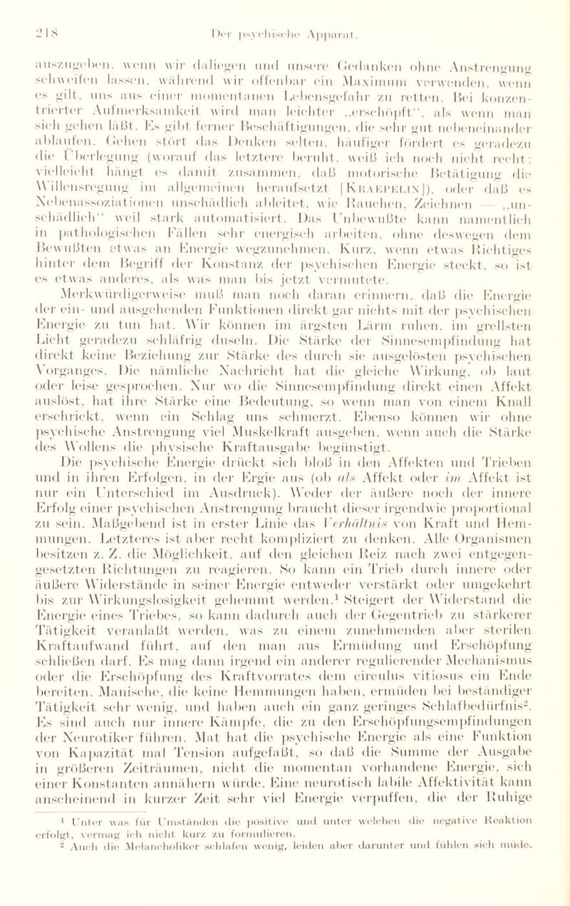auszugeben. wenn wir daIiegt'M und unsere Gedanken ohne Anstrengung Sehweiten lassen, während wir offenbar ein Maximum verwenden, wenn es gilt, uns aus einer momentanen Lebensgefahr zu retten. Bei konzen¬ trierter Aufmerksamkeit wird man leichter „erschöpft“, als wenn man sieh gehen läßt. Ls gibt ferner Beschäftigungen, die sehr gut nebeneinander ablaufen. Gehen stört das Denken selten, häufiger fördert es geradezu die Überlegung (worauf das letztere beruht, weiß ich noch nicht recht; vielleicht hängt es damit zusammen, daß motorische Betätigung die . , . _ t rt rt W dlensregung im allgemeinen heraufsetzt | Kkaepeiun]), oder daß es Nebenassoziationen unschädlich ableitet, wie Rauchen, Zeichnen ,,un¬ schädlich“ weil stark automatisiert. Das Unbewußte kann namentlich in pathologischen hallen sehr energisch arbeiten, ohne deswegen dem Bewußten etwas an Energie wegzunehmen. Kurz, wenn etwas Richtiges hinter dem Begriff der Konstanz der psychischen Energie steckt, so ist es etwas anderes, als was man bis jetzt vermutete. Merkwürdigerweise muß man noch daran erinnern, daß die Energie der ein- und ausgehenden Funktionen direkt gar nichts mit der psychischen Energie zu tun hat. Wir können im ärgsten Lärm ruhen, im grellsten Licht geradezu schläfrig duseln. Die Stärke der Sinnesempfindung hat direkt keine Beziehung zur Stärke des durch sie ausgelösten psychischen Vorganges. Die nämliche Nachricht hat die gleiche Wirkung, ob laut oder leise gesprochen. Nur wo die Sinnesempfindung direkt einen Affekt auslöst, hat ihre Stärke eine Bedeutung, so wenn man von einem Knall erschrickt, wenn ein Schlag uns schmerzt. Ebenso können wir ohne psychische Anstrengung viel Muskelkraft ausgeben, wenn auch die Stärke des Wollens die physische Kraftausgabe begünstigt. Die psychische Energie drückt sich bloß in den Affekten und Trieben und in ihren Erfolgen, in der Ergie aus (ob als Affekt oder im Affekt ist nur ein Unterschied im Ausdruck). Weder der äußere noch der innere Erfolg einer psychischen Anstrengung braucht dieser irgendw ie proportional zu sein. Maßgebend ist in erster Linie das Verhältnis von Kraft und Hem¬ mungen. Letzteres ist aber recht kompliziert zu denken. Alle Organismen besitzen z. Z. die Möglichkeit, auf den gleichen Reiz nach zwei entgegen¬ gesetzten Richtungen zu reagieren. So kann ein Trief) durch innere oder äußere W iderstände in seiner Energie entweder verstärkt oder umgekehrt bis zur W irkungslosigkeit gehemmt werden.1 Steigert der Widerstand die Energie eines Triebes, so kann dadurch auch der Gegentrieb zu stärkerer Tätigkeit veranlaßt werden, was zu einem zunehmenden aber sterilen Kraftaufwand führt, auf den man aus Ermüdung und Erschöpfung schließen darf. Es mag dann irgend ein anderer regulierender Mechanismus oder die Erschöpfung des Kraftvorrates dem circulus vitiosus ein Ende bereiten. Manische, die keine Hemmungen haben, ermüden bei beständiger Tätigkeit sehr wenig, und haben auch ein ganz geringes Schlafbedürfnis2. Es sind auch nur innere Kämpfe, die zu den Erschöpfungsempfindungen der Neurotiker führen. Mat hat die psychische Energie als eine Funktion von Kapazität mal Tension aufgefaßt, so daß die Summe der Ausgabe in größeren Zeiträumen, nicht die momentan vorhandene Energie, sich einer Konstanten annähern würde. Eine neurotisch labile Affektivität kann anscheinend in kurzer Zeit sehr viel Energie verpuffen, die der Ruhige 1 Unter was für Umständen die positive und unter welchen die negative Reaktion erfolgt, vermag ich nicht kurz zu formulieren. - Auch die Melancholiker schlafen wenig, leiden aber darunter und fühlen sich müde.