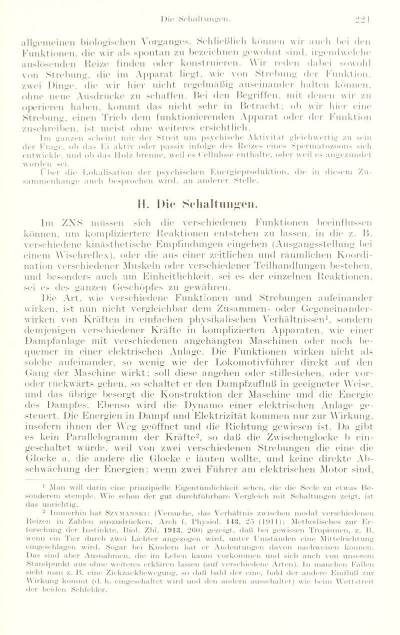 allgemeinen biologischen Vorganges. SchIicl.ilifh können wir auch hei den Funktionen, die wir als spontan zu bezeichnen gewohnt sind, irgendwelche anslösenden Heize finden oder konstruieren. Wir reden dabei sowohl von Strebung, die im Apparat liegt, wie von Strebung der Funktion, zwei Dinge, die wir hier nicht regelmäßig auseinander halten können, ohne neue Ausdrücke zu schaffen. Hei den Hegriffen, mit denen wir zu operieren haben, kommt das nicht sehr in betracht; ob wir hier eine Strebung, einen Trieb dem funktionierenden Apparat oder der Funktion zusehreiben, ist meist ohne weiteres ersichtlich. Im ganzen scheint mir der Streit um psychische Aktivität gleichwertig zu sein der Krage, oh das Ki aktiv oder passiv infolge des Reizes eines Spermatozoons >ich entwickle, und oh das Holz hrenne, weil es Cellulose enthalte, oder weil es angezündet worden sei. ( her die Lokalisation der psychischen Lnergioproduk'tion. die in diesem Zu¬ sammenhänge aueli besproehen wird, an anderer Stelle. II. Die Schaltungen. Im ZNS müssen sieh die verschiedenen Funktionen beeinflussen können, um kompliziertere Reaktionen entstellen zu lassen, in die z. H. verschiedene kinästhetischc Fmpfindimgen eingehen (Ausgangsstellung bei einem Wischreflex), oder die aus einer zeitlichen und räumlichen Koordi¬ nation verschiedener Muskeln oder verschiedener Teilhandlungen bestehen, und besonders auch um Einheitlichkeit, sei es der einzelnen Reaktionen, sei es des ganzen Geschöpfes zu gewähren. Die Art, wie verschiedene Funktionen und Strebungen aufeinander wirken, ist nun nicht vergleichbar dem Zusammen- oder Gegeneinander¬ wirken von Kräften in einfachen physikalischen Verhältnissen1, sondern demjenigen verschiedener Kräfte in komplizierten Apparaten, wie einer Dampfanlage mit verschiedenen angehängten Maschinen oder noch be¬ quemer in einer elektrischen Anlage. Die Funktionen wirken nicht als solche aufeinander, so wenig wie der Lokomotivführer direkt auf den Gang der Maschine wirkt: soll diese angehen oder stillestellen, oder vor- oder t iickwärts gehen, so schaltet er den Dampfzufluß in geeigneter W eise, und das übrige besorgt die Konstruktion der Maschine und die Energie des Dampfes. Ebenso wird die Dynamo einer elektrischen Anlage ge¬ steuert. Die Energien in Dampf und Elektrizität kommen nur zur W irkung, insofern ihnen der Weg geöffnet und die Richtung gewiesen ist. Da gibt es kein Parallelogramm der Kräfte2, so daß die Zwischenglocke b ein- geschaltet würde, weil von zwei verschiedenen Strebungen die eine die Glocke a, die andere die Glocke c läuten wollte, und keine direkte Ab¬ schwächung der Energien; wenn zwei Führer am elektrischen Motor sind. 1 Alan will darin eine prinzipielle Eigentümlichkeit sehen, die die Seele zu etwas Be¬ sonderem stemple. Wie schon der gut durchführbare Vergleich mit Schaltungen zeigt, ist, das unrichtig. 2 Immerhin hat Szy.manski: (Versuche, das Verhältnis zwischen modal verschiedenen Reizen in Zahlen auszudrücken, Areh f. Uhysiol. 143, 25 (11> I 1); Methodisches zur Er¬ forschung der Instinkte, Riol. Zbl. 1!U3, 2(i0) gezeigt, dal.! bei gewissen Tropismen, z. H. wenn ein Tier durch zwei Lichter angezogen wird, unter Umständen eine Mittelriehtung eingeschlagen wird. Sogar bei Kindern hat er Andeutungen davon itachweisen können. Das sitrd aber Ausnahmen, die im Leben kaum Vorkommen und sich auch von unserem Standpunkt aus ohne weiteres erklären lassen (auf verschiedene Arten). In manchen Küllen sieht man z. B. eine Zickzackbewegung, so daß bald der eine, bald der andere Einfluß zur W irkung kommt (d. h. eingeschaltet w ird und den andern ausschaltet) w ie beim W ettstreit der beiden Sehfelder.
