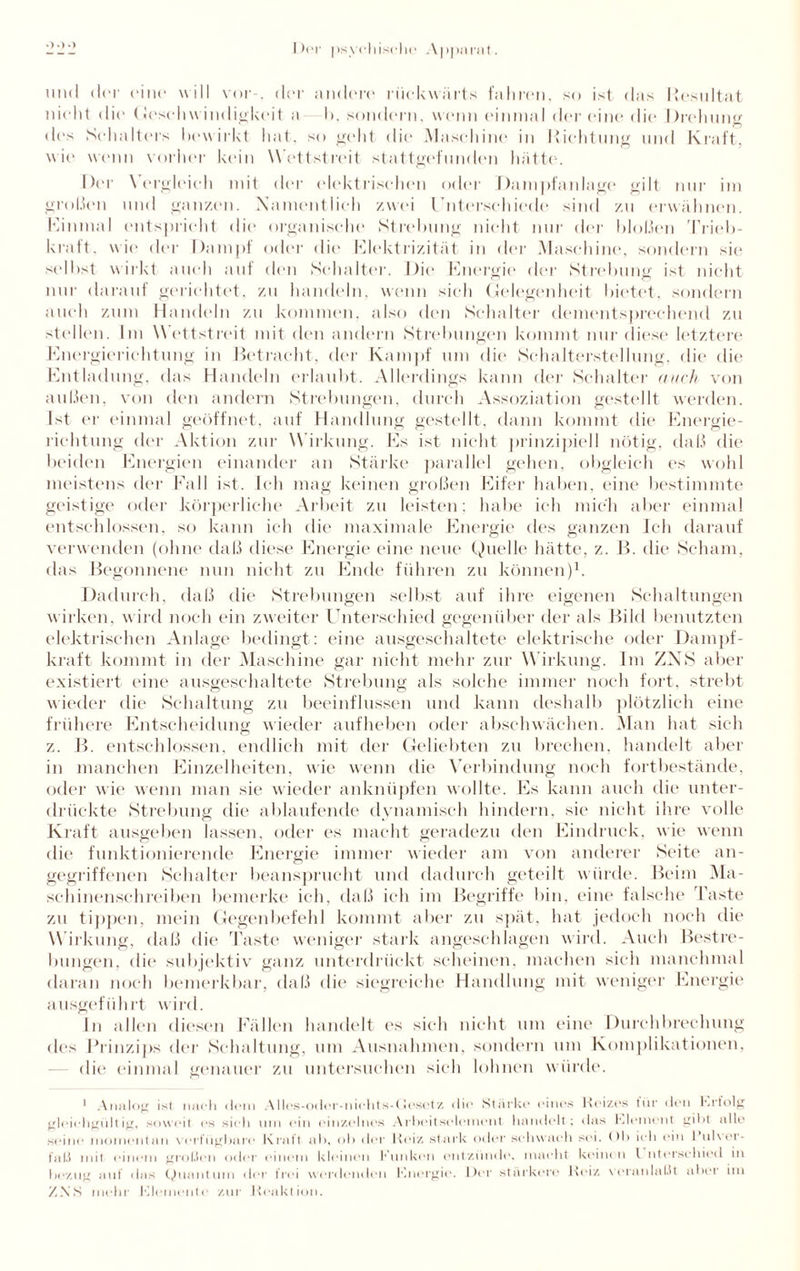 und der eint* will vor . der andere rückwärts fahren, so ist das Resultat nicht die Geschwindigkeit a 1). sondern, wenn einmal der eine die Drehung des Schalters bewirkt hat, so geht die Maschine in Richtung und Kraft, wie wenn vorher kein Wettstreit stattgefunden hätte. Der Vergleich mit der elektrischen oder Dampfanlage gilt nur im großen und ganzen. Namentlich zwei Unterschiede sind zu erwähnen. Einmal entspricht die organische Strebung nicht nur der bloßen Trieb¬ kraft. wie der Dampf oder die Elektrizität in der Maschine, sondern sie selbst wirkt auch auf den Schalter. Die Energie der Strebung ist nicht nur darauf gerichtet, zu handeln, wenn sieh Gelegenheit bietet, sondern auch zum Handeln zu kommen, also den Schalter dementsprechend zu stellen. Im Wettstreit mit den andern Strebungen kommt nur diese letztere Energierichtung in Betracht, der Kampf um die Schalterstellung, die die Entladung, das Handeln erlaubt. Allerdings kann der Schalter auch von außen, von den andern Strebungen, durch Assoziation gestellt werden. Ist er einmal geöffnet, auf Handlung gestellt, dann kommt die Energie¬ richtung der Aktion zur W irkung. Es ist nicht prinzipiell nötig, daß die beiden Energien einander an Stärke parallel gehen, obgleich es wohl meistens der Fall ist. Ich mag keinen großen Eifer haben, eine bestimmte geistige oder körperliche Arbeit zu leisten: habe ich mich aber einmal entschlossen, so kann ich die maximale Energie des ganzen Ich darauf verwenden (ohne daß diese Energie eine neue Quelle hätte, z. B. die Scham, das Begonnene nun nicht zu Ende führen zu können)1. Dadurch, daß die Strebungen selbst auf ihre eigenen Schaltungen wirken, wird noch ein zweiter Unterschied gegenüber der als Bild benutzten elektrischen Anlage bedingt: eine ausgeschaltete elektrische oder Dampf¬ kraft kommt in der Maschine gar nicht mehr zur Wirkung. Im ZNS aber existiert eine ausgeschaltete Strebung als solche immer noch fort, strebt wieder die Schaltung zu beeinflussen und kann deshalb plötzlich eine frühere Entscheidung wieder aufheben oder abschwächen. Man hat sich z. B. entschlossen, endlich mit der Geliebten zu brechen, handelt aber in manchen Einzelheiten, wie wenn die Verbindung noch fortbestände, oder wie wenn man sie wieder anknüpfen wollte. Es kann auch die unter¬ drückte Strebung die ablaufende dynamisch hindern, sie nicht ihre volle Kraft ausgeben lassen, oder es macht geradezu den Eindruck, wie wenn die funktionierende Energie immer wieder am von anderer Seite an¬ gegriffenen Schalter beansprucht und dadurch geteilt würde. Beim Ma¬ schinenschreiben bemerke ich, daß ich im Begriffe bin, eine falsche Taste zu tippen, mein Gegenbefehl kommt aber zu spät, hat jedoeli noch die Wirkung, daß die 'laste weniger stark angeschlagen wird. Auch Bestre¬ bungen. die subjektiv ganz unterdrückt scheinen, machen sich manchmal daran noch bemerkbar, daß die siegreiche Handlung mit weniger Energie ausgeführt wird. In allen diesen Fällen handelt es sich nicht um eine Durchbrechung des Prinzips der Schaltung, um Ausnahmen, sondern um Komplikationen, die* einmal genauer zu untersuchen sich lohnen würde. 1 Analog ist nach dom Alles-oder-niehts-Oesetz die* Stärkt* eines Reizes für den hrfolg gleichgültig, soweit es sieh um ein einzelnes Arbeitselement handelt; das hiement giht alle seine momentan verfügbare Kraft ah, ob der Reiz stark oder schwach sei. ()1> ich ein I ul\er- fal.i mit einem großen oder einem kleinen Klinken entzünde, macht keinen l nterschied in bezug auf das Quantum der frei werdenden Knergie. Der stärkere Reiz veranlaßt alter im ZNS mehr Kleinente zur Reaktion.