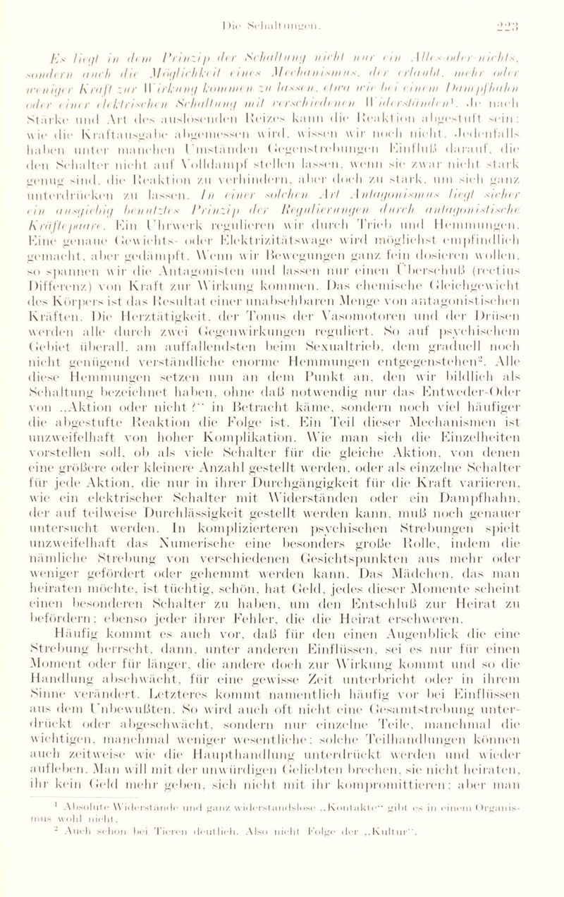 _. > f<Js liii/l in ihm Prinzip der Schrillmit/ mehl nur cm .1 lies oder mehls, sondirn auch die Möijl ich teil eines Mechanismus, der erlaubt, nähr oder iceniiicr Krall zur \\ irl nni/ kommen zii lassen. chra m< her einem I )am pj Iralm odi r einer elektrischen Schall nmj mit rirsc/nedenen II iderslämleiP. nach Starke und Art des auslösenden Reizes kann die Reaktion abgestuft sein: wie die Kraftausgabe abgemessen wird, wissen wir noch nield. Jedenfalls haben unter manchen Umständen Gegenstrebungen Einfluß darauf, die den Schalter nicht auf Volldampf stellen lassen, wenn sie zwar nicht stark genug sind, die Reaktion zu verhindern, aber doch zu stark, um sich ganz unterdrücken zu lassen. In einer solchen Art Anlai/onismns heijl sicher (in aiisgiebiif benalzles Prinzip der Rei/nliernmjen durch a nlai/on i st i sc he l\ riiflepaare. kan Uhrwerk regulieren w ir durch Trieb und Hemmungen. Kine genaue Gewichts oder Elektrizitätswage wird möglichst empfindlich gemacht, aber gedämpft. Wenn wir Bewegungen ganz fein dosieren wollen, so spannen wir die Antagonisten und lassen nur einen Überschuß (rectius Differenz) von Kraft zur W irkung kommen. Das chemische Gleichgewicht des Körpers ist das Resultat einer unabsehbaren Menge von antagonistischen Kräften. Die- Herztätigkeit, der 'Tonus der Vasomotoren und der Drüsen worden alle durch zwei Gegenwirkungen reguliert. So auf psychischem (Jebiet überall, am auffallendsten beim Sexualtrieb, dem graduell noch nicht genügend verständliche enorme Hemmungen entgegenstehen2. Alle diese Hemmungen setzen nun an dem Punkt an. den wir bildlich als Schaltung bezeichnet haben, ohne daß notwendig nur das Entweder-Oder von ..Aktion oder nicht l in Betracht käme, sondern noch viel häufiger die abgestufte Reaktion die Folge ist. Ein Teil dieser Mechanismen ist unzweifelhaft von hoher Komplikation. W ie man sich die Einzelheiten vorstellen soll, ob als viele Schalter für die gleiche Aktion, von denen eine größere oder kleinere Anzahl gestellt werden, oder als einzelne Schalter für jede Aktion, die nur in ihrer Durchgängigkeit für die Kraft variieren, wie ein elektrischer Schalter mit Widerständen oder ein Dampfhahn, der auf teilweise Durchlässigkeit gestellt werden kann, muß noch genauer untersucht werden. In komplizierteren psychischen Strebungen spielt unzweifelhaft das Numerische eine besonders große Rolle, indem die nämliche Strebung von verschiedenen Gesichtspunkten aus mehr oder weniger gefördert oder gehemmt werden kann. Das Mädchen, das man heiraten möchte, ist tüchtig, schön, hat Geld, jedes dieser Momente scheint einen besonderen Schalter zu haben, um den Entschluß zur Heirat zu befördern: ebenso jeder ihrer Fehler, die die Heirat erschweren. Häufig kommt es auch vor, daß für den einen Augenblick die eine Strebung herrscht, dann, unter anderen Einflüssen, sei es nur für einen Moment oder für länger, die andere doch zur Wirkung kommt und so die Handlung abschwächt, für eine gewisse Zeit unterbricht oder in ihrem Sinne verändert. Letzteres kommt namentlich häufig vor bei Einflüssen aus dem Unbewußten. So wird auch oft nicht eine Gesamtstrebung unter¬ drückt oder abgeschwächt, sondern nur einzelne 'Teile, manchmal die wichtigen, manchmal weniger wesentliche: solche 'Teilhandlungen können auch zeitweise wie die Haupthandlung unterdrückt werden und wieder aufleben. Man will mit der unwürdigen Geliebten brechen, sie nicht heiraten, ihr 1 •min Geld mehr geben, sich nicht mit ihr kompromittieren: aber man 1 At >soluto \\ i<lerstäinle mul ffiiir/. \\ i<IrrstaikIslt>si■ ..Knutnkte“ ed>t cs in einem Organis¬ mus wohl nicht. Audi schon bei Tieren deutlich. Also nicht Folge der ,,Kultur .