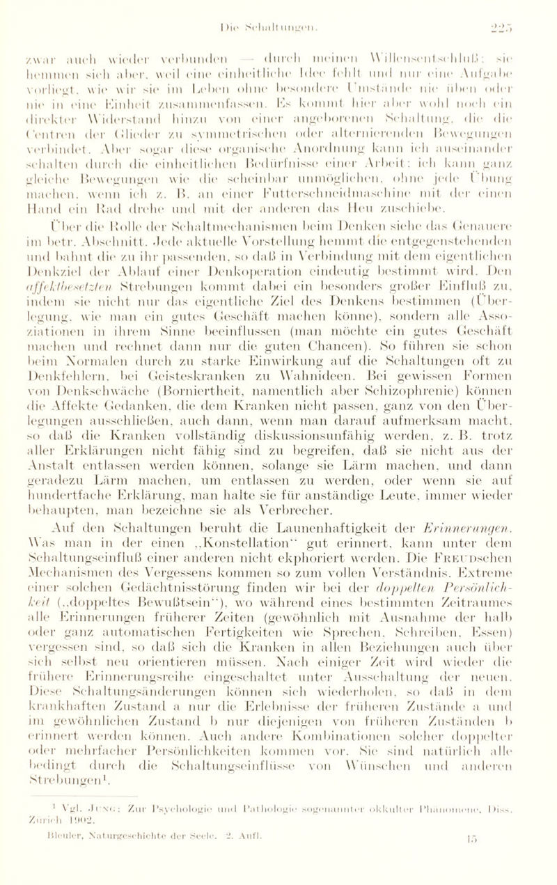 I )ie ScIimI) ungen. zwar auch wieder verhunden durch meinen W illensentsehluß : sie hemmen sich alter, weil eine einheitliche Idee fehlt und nur eine Aufgabe vorliegt, wie wir sie im Leben ohne besondere Umstände nie üben oder nie in eine Einheit zusammenfassen. Ls kommt hier alter wohl noch ein direkter Widerstand hinzu von einer angeborenen Schaltung, die die Centren der Glieder zu svmmetrischen oder a.lternierenden Bewegungen verbindet. Aber sogar diese organische Anordnung kann ich auseinander schalten durch die einheitlichen Bedürfnisse einer Arbeit: ich kann ganz gleiche Bewegungen wie die scheinbar unmöglichen, ohne jede l’bung machen, wenn ich z. B. an einer Lutterschneidmaschine mit der einen Hand ein Rad drehe und mit der anderen das Heu zuschiebe. Uber die Rolle der Schaltmechanismen beim Denken siehe das Genauere im lietr. Abschnitt. Jede aktuelle Vorstellung hemmt die entgegenstehenden und bahnt die zu ihr passenden, so daß in Verbindung mit dem eigentlichen Denkziel der Ablauf einer Denkoperation eindeutig bestimmt wird. Den ufj't ktbexetzten Strebungen kommt dabei ein besonders großer Linfluß zu. indem sie nicht nur das eigentliche Ziel des Denkens bestimmen (Über¬ legung. wie man ein gutes Geschäft machen könne), sondern alle Asso¬ ziationen in ihrem Sinne beeinflussen (man möchte ein gutes Geschäft machen und rechnet dann nur die guten Chancen). So führen sie schon beim Normalen durch zu starke Einwirkung auf die Schaltungen oft zu Denkfehlern, bei Geisteskranken zu Wahnideen. Bei gewissen Formen von Denkschwäche (Borniertheit, namentlich aber Schizophrenie) können die Affekte Gedanken, die dem Kranken nicht passen, ganz von den Über¬ legungen ausschließen, auch dann, wenn man darauf aufmerksam macht, so daß die Kranken vollständig diskussionsunfähig werden, z. B. trotz aller Erklärungen nicht fällig sind zu begreifen, daß sie nicht aus der Anstalt entlassen werden können, solange sie Lärm machen, und dann geradezu Lärm machen, um entlassen zu werden, oder wenn sie auf hundertfache Erklärung, man halte sie für anständige Leute, immer wieder behaupten, man bezeichne sie als Verbrecher. Auf den Schaltungen beruht die Launenhaftigkeit der Erinnerungen. Was man in der einen „Konstellation“ gut erinnert, kann unter dem Schaltungseinfluß einer anderen nicht ekphoriert werden. Die FiiEUDschen Mechanismen des Vergessens kommen so zum vollen Verständnis. Extreme einer solchen Gedächtnisstörung finden wir bei der doppelten Persönlich¬ keit (..doppeltes Bewußtsein), wo während eines bestimmten Zeitraumes alle Erinnerungen früherer Zeiten (gewöhnlich mit Ausnahme der halb oder ganz automatischen Fertigkeiten wie Sprechen, Schreiben, Essen) vergessen sind, so daß sich die Kranken in allen Beziehungen auch über sich selbst neu orientieren müssen. Nach einiger Zeit wird wieder die frühere Erinnerungsreihe eingeschaltet unter Ausschaltung der neuen. Diese Schaltungsänderungen können sich wiederholen, so daß in dem krankhaften Zustand a nur die Erlebnisse der früheren Zustände a und im gewöhnlichen Zustand b nur diejenigen von früheren Zuständen b erinnert werden können. Auch andere Kombinationen solcher doppelter oder mehrfacher Persönlichkeiten kommen vor. Sie sind natürlich alle bedingt durch die Schaltungseinfliis.se von Wünschen und anderen Strebungen1. 1 Vgl. • 11 x<:: Zur 1 ’sychologio und Pathologie sogenannter okkulter Phänomene, |)is>. Zürich 1902. Bleuler, Naturgeschichte der Seele. 2. Aufl.