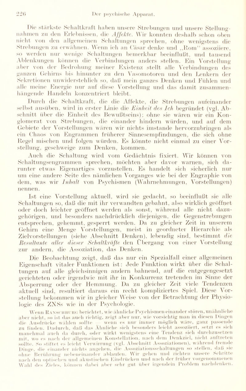 I )i(> stärkste Schalt kratt haben unsere Streitungen und unsere Stellung¬ nahmen zu den Erlebnissen, die Affekte. W ir konnten deshalb schon oben nicht von den allgemeinen Schaltungen sprechen, ohne wenigstens die Strebungen zu erwähnen. W enn ich an Cäsar denke und „Rom“ assoziiere, so werden nur wenige Schaltungen bemerkbar beeinflußt, und tausend Ablenkungen können die Verbindungen anders stellen. Ein Vorstellung aber von der Bedrohung meiner Existenz stellt alle Verbindungen des ganzen Gehirns bis hinunter zu den Vasomotoren und den Lenkern der Sekretionen unwiderstehlich so, daß mein ganzes Denken und Fühlen und alle meine Energie nur auf diese Vorstellung und das damit zusammen¬ hängend«' Handeln konzentriert bleibt. Durch die Schaltkraft, die die Affekte, die Strebungen aufeinander selbst ausüben, wird in erster Linie die Einheit des Ich begründet (vgl. Ab¬ schnitt über die Einheit des Bewußtseins); ohne sie wären wir ein Kon¬ glomerat von Strebungen, die einander hindern würden, und auf dem Gebiete der Vorstellungen wären wir nichts imstande hervorzubringen als ein Chaos von Engrammen früherer Sinnesempfindungen, die sich ohne Hegel mischen und folgen würden. Es könnte nicht einmal zu einer Vor¬ stellung. geschweige zum Denken, kommen. Auch die Schaltung wird vom Gedächtnis fixiert. Wir können von Schaltungsengrammen sprechen, möchten aber davor warnen, sich da¬ runter etwas Eigenartiges vorzustellen. Es handelt sich sicherlich nur um eine andere Seite des nämlichen Vorganges wie bei der Engraphie von dem, was wir Inhalt von Psychismen (Wahrnehmungen, Vorstellungen) nennen. Ist eine Vorstellung aktuell, wird sie gedacht, so beeinflußt sie alle Schaltungen so, daß die mit ihr verwandten gebahnt, also wirklich geöffnet oder doch leichter geöffnet werden als sonst, während alle nicht dazu¬ gehörigen, und besonders nachdrücklich diejenigen, die Gegenstrebungen entsprechen, gehemmt, gesperrt werden. Da zu gleicher Zeit in unserem Gehirn eine Menge Vorstellungen, meist in geordnete] Hierarchie als Zielvorstellungen (siehe Abschnitt Denken), lebendig sind, bestimmt die Resultante aller dieser Sehaltkräfte den Gbergang von einer Vorstellung zur andern, die Assoziation, das Denken. Die Beobachtung zeigt, daß das nur ein Spezialfall einer allgemeinen Eigenschaft vitaler Funktionen ist: Jede Funktion wirkt über die Schal- tungen auf alle gleichsinnigen andern bahnend, auf die entgegengesetzt gerichteten oder irgendwie mit ihr in Konkurrenz tretenden im Sinne der Absperrung oder der Hemmung. Da zu gleicher Zeit viele Tendenzen aktuell sind, resultiert daraus ein recht kompliziertes Spiel. Diese Vor¬ stellung bekommen w ir in gleicher \\ «'ist' von der Betrachtung der Physio¬ logie des ZNSs wie in der Psychologie. Wenn Ranschbubc! berichtet, wie ähnliche Psychismen einander stören, unähnliche aber nicht, so ist das auch richtig, zeigt aber nur, w ie vorsichtig man in diesen Dingen die Ausdrücke wählen sollte wenn es nur immer möglich wäre, ganz passende zu linden. Dadurch, daß das Ähnliche sieh besonders leicht assoziiert, setzt es sich manchmal auch da durch, oder wirkt wenigstens eine Tendenz sich durchzusetzen mit, wo es nach der allgemeinen Konstellation, nach dem Denkziel, nicht auttreten sollte. So stillet es leicht Verwirrung (vgl. Abschnitt Assoziationen), während Iremde I »in DJ*, die einander nichts angehen. die Assoziationsschaltungern so stellen, daß sie ohne Berührung nebeneinander ablaulen. Wir gehen und richten unsere Schritt** nach den optischen und akustischen Kindrücken und nach der früher vorgenonunenen Wahl des Zieles, können dabei aber sehr gut über irgendein Problem nachdenkcn.
