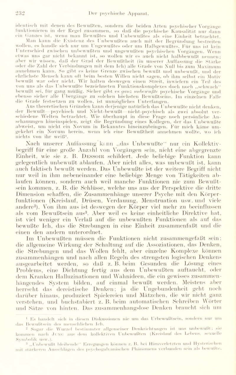 identisch mit denen des Bewußten, sondern die beiden Arten psychischer Vorgänge funktionieren in der Regel zusammen, so daß die psychische Kausalität nur dann ein Ganzes ist. wenn man Bewußtes und Unbewußte» als eine Finlieit betrachtet. Man kann die Kxistenz des Unbewußten auch mit der Begründung bestreiten wollen, es handle sieh nur um Unbewußtes oder um Halbgewußtes. Für uns ist kein l'ntersclded zwischen unbewußten und ungewußten psychischen Vorgängen. Wenn etwas uns gar nicht bekannt ist, so wollen wir es auch nicht halhbewußt nennen; aber wir wissen, daß der Grad der Bewußtheit (in unserer Auffassung die Stärke oder die Zahl der Verbindungen mit dem Ich) alle Grade, von Null bis zum Maximum annehmen kann. So gibt es keine Grenze zwischen bewußt und unbewußt, und der ehrlichste Mensch kann oft beim besten Willen nicht sagen, <> 1 > ihm selbst ein Motiv bewußt war oder nicht. Wir halten deswegen einen Streit, inwiefern ein Teil des von uns als das l’nbewußte bezeielmeten Funktionskomplexes doch noch ,.schwach bewußt sei. für ganz müßig. Sicher gibt es ganz unbewußte psychische Vorgänge und ebenso sicher alle (’bergänge zu solchen höchsten Bewußtseins. Im einzelnen Falle die Grade festsetzen zu wollen, ist unmögliches Unterfangen. Aus theoretischen Gründen kann derjenige natürlich das Unbewußte nicht denken, der Bewußt psychisch und Nicht-bewußt nicht-psychisch als zwei absolut ver¬ schiedene Welten betrachtet. Wie überhaupt in diese Frage noch persönliche An¬ schauungen hineinspielen, zeigt die Begründung eines Kollegen, der das Unbewußte abweist, um nicht ein Novum in Bekanntes hineinzubringen. Für mich käme um¬ gekehrt ein Novum herein, wenn ich eine Bewußtheit annehmen wollte, wo ich nichts von ihr weiß1. Nach unserer Auffassung kann „das Unbewußte“ nur ein Kollektiv¬ begriff für eine große Anzahl von Vorgängen sein, nicht eine abgegrenzte Einheit, wie sie z. B. Dessoir schildert. Jede beliebige Funktion kann gelegentlich unbewußt ablaufen. Aber nicht alles, was unbewußt ist. kann auch faktisch bewußt werden. Das Unbewußte ist der weitere Begriff nicht nur weil in ihm nebeneinander eine beliebige Menge von Tätigkeiten ab- laufen können, sondern auch weil manche Funktionen nie zum Bewußt¬ sein kommen, z. B. die Schlüsse, welche uns aus der Perspektive die dritte Dimension schaffen, die Zusammenhänge unserer Psyche mit den Körper¬ funktionen (Kreislauf, Drüsen, Verdauung, Menstruation usw. und viele andere2). Von ihm aus ist deswegen der Körper viel mehr zu beeinflussen als vom Bewußtsein aus3. Aber weil es keine einheitliche Direktive hat, ist viel weniger ein Verlaß auf die unbewußten Funktionen als auf das bewußte Ich, das die Strebungen in eine Einheit zusammenfaßt und die einen den andern unterordnet. Im Unbewußten müssen die Funktionen nicht zusammengefaßt sein: die allgemeine Wirkung der Schaltung auf die Assoziationen, das Denken, die Strebungen und das Wollen fehlt, aber einzelne Komplexe können Zusammenhängen und nach allen Regeln des strengsten logischen Denkens ausgearbeitet werden, so daß z. B. beim Gesunden die Lösung eines Problems, eine Dichtung fertig aus dem Unbewußten auftaucht, oder dem Kranken Halluzinationen und Wahnideen, die ein gewisses zusammen¬ hängendes System bilden, auf einmal bewußt werden. Meistens aber herrscht das dereistische Denken; ja die Ungebundenheit geht noch darüber hinaus, produziert Spielereien und Mätzchen, die wir nicht ganz verstehen, und buchstabiert z. B. beim automatischen Schreiben Wörter und Sätze von hinten. Das zusammenhangslose Denken braucht sieh um 1 Ks handelt sich in diesen Diskussionen nie um das t rbewußtsoin. sondern nur um das Bewußtsein des menschlichen Ich. - Sogar die Wurzel bestimmter allgemeiner Denkrichtungen ist uns unbewußt; sie kommen nach .11 \<j aus dem kollektiven I nbewußten (Kreislaut dos Lebens, sexuelle Symbolik usw.). 3 ,,Unbewußt bleibende** Ki'iegungen können z. B. Ihm 11irnverletzten und Hysterischen mit stärkeren Ausschlägen des psychogalvanischen Phänomens verbunden sein als bewußte.