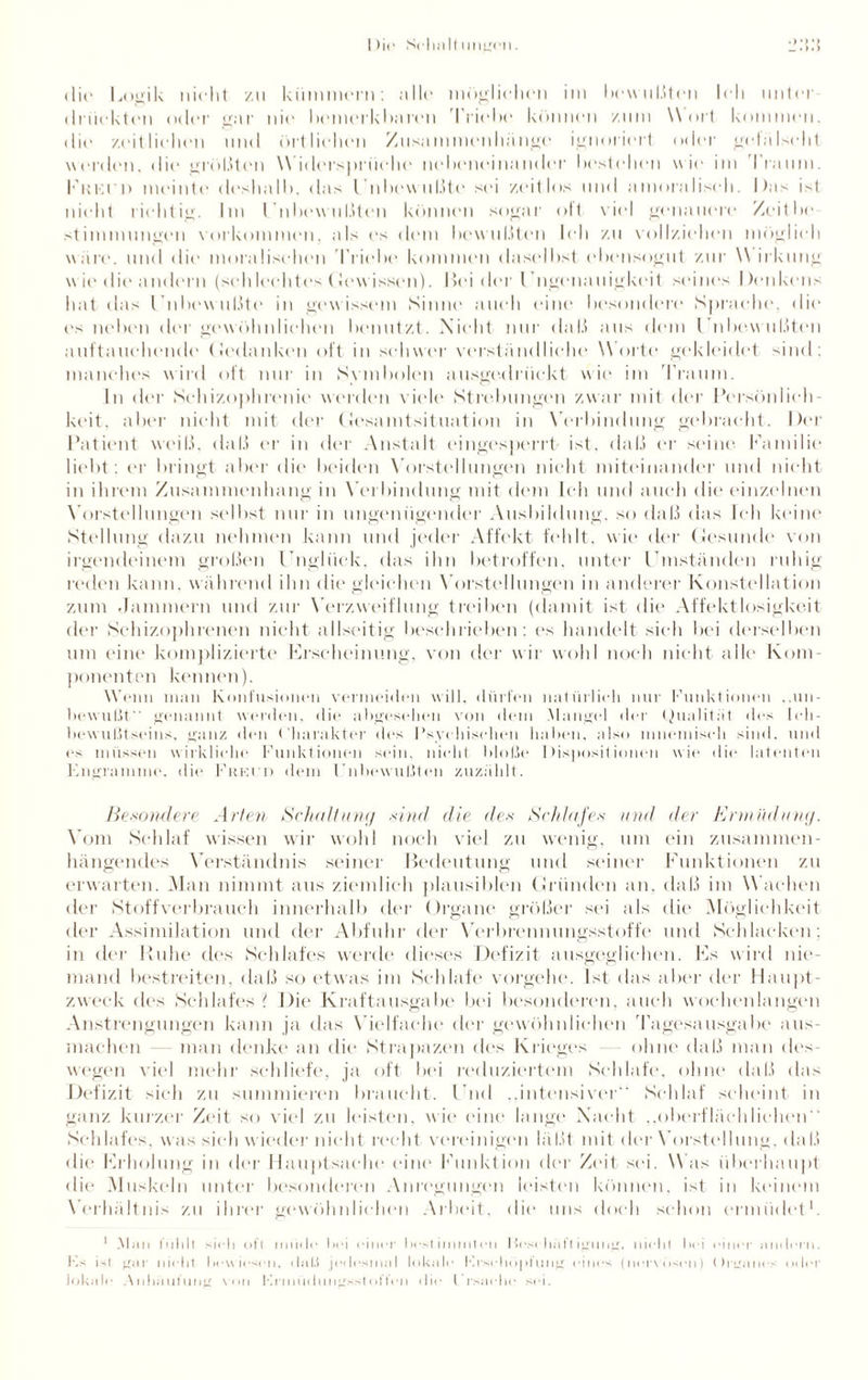 1 )ir Scliult imgen. dir Logik nicht zu kümmern; alle möglichen im bewußten Ich unter drückten oder gar nie bemerkbaren Triebe können zum Wort kommen, die zeitlichen und örtlichen Zusammenhänge ignoriert oder gefälscht werden, die größten Widersprüche nebeneinander bestehen wie im I raum. I'kki d meinte deshalb, das Unbewußte sei zeitlos und amoralisch. Das ist nicht richtig. Im l'nbewußten können sogar oft viel genauere Zeit he Stimmungen Vorkommen, als es dem bewußten Ich zu vollziehen möglich wäre, und die moralischen 'Triebe kommen daselbst ebensogut zur Wirkung wie die andern (schlechtes Gewissen). Hei der l ngenauigkeit seines Denkens hat das Unbewußte in gewissem Sinne auch eine besondere Sprache, die ('s neben der gewöhnlichen benutzt. Nicht nur (hiß aus dem Unbewußten auftauchende (Jedanken oft in schwer verständliche Worte gekleidet sind; manches wird oft nur in Symbolen ausgedrückt wie im 'Traum. In der Schizophrenie werden viele Strebungen zwar mit der Persönlich¬ keit, aber nicht mit der Gesamtsituation in Verbindung gebracht. Der Patient weiß, daß er in der Anstalt eingesperrt/ ist, daß er seine Familie liebt; er bringt aber die beiden Vorstellungen nicht miteinander und nicht in ihrem Zusammenhang in Verbindung mit dem Ich und auch die einzelnen Vorstellungen selbst nur in ungenügender Ausbildung, so daß das Ich keine Stellung dazu nehmen kann und jeder Affekt fehlt, wie der Gesunde von irgendeinem großen Unglück, das ihn betroffen, unter Umständen ruhig reden kann, während ihn die gleichen Vorstellungen in anderer Konstellation zum Jammern und zur Verzweiflung treiben (damit ist die Affektlosigkeit der Schizophrenen nicht allseitig beschrieben; es handelt sich bei derselben um eine komplizierte Erscheinung, von der wir wohl noch nicht alle Kom¬ ponenten kennen). Wenn man Konfusionen vermeiden will, dürfen natürlich nur Funktionen ..un¬ bewußt genannt werden, die abgesehen von dem Mangel der Qualität des Ich¬ bewußtseins, ganz den Charakter des Psyc hischen haben, also mnemisch sind, und es müssen wirkliche Funktionen sein, nicht bloße Dispositionen wie die latenten Engramme, die Friot d dem l'nbewußten zuzählt. Besondere Arten Schaltung sind die des Schlafes und der Ermüdung. Vom Schlaf wissen wir wohl noch viel zu wenig, um ein zusammen¬ hängendes Verständnis seiner Bedeutung und seiner Funktionen zu erwarten. Man nimmt aus ziemlich plausiblen Gründen an. daß im Wachen der Stoffverbrauch innerhalb der Organe größer sei als die Möglichkeit der Assimilation und der Abfuhr der Verbrennungsstoffe und Schlacken; in der Ruhe des Schlafes werde dieses Defizit ausgeglichen. Es wird nie¬ mand bestreiten, daß so etwas im Schlafe vorgehe. Ist das aber der Haupt¬ zweck des Schlafes ? Die Kraftausgabe bei besonderen, auch wochenlangen Anstrengungen kann ja das Vielfache der gewöhnlichen Tagesausgabe aus¬ machen — man denke an die Strapazen des Krieges ohne daß man des¬ wegen viel mehr schliefe, ja oft bei reduziertem Schlafe, ohne daß das Defizit sieh zu summieren braucht. Und „intensiver Schlaf scheint in ganz kurzer Zeit so viel zu kästen, wie eine lange Nacht „oberflächlichen Schlafes, was sieh wieder nicht recht vereinigen läßt mit der Vorstellung, daß die Erholung in der Hauptsache eine Funktion der Zeit sei. Was überhaupt die Muskeln unter besonderen Anregungen leisten können, ist in keinem Verhältnis zu ihrer gewöhnlichen Arbeit, die uns doch schon ermüdet1. 1 .Mim fühlt sich oft minie bei einer bestimmten Hoschaftigung, nicht bei einer andern. Fs ist gar nicht bewiesen, daß jedesmal lokale Frschöpfung eines (nervösen) Organes oder lokale Anhäufung von Hrmüdnngsstoffen die Frsache sei.