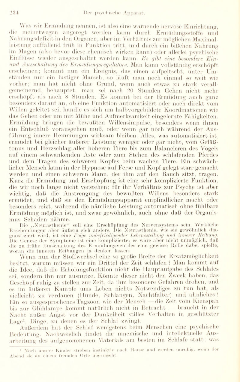 Was wir Ermüdung nennen, ist also eine warnende nervöse Einrichtung. di(‘ meinetwegen angeregt werden kann durch Ermüdungsstoffe und Xahrungsdefizit in den <)rganen, aber im Verhältnis zur möglichen Maximal¬ leistung auffallend früh in Funktion tritt, und durch ein bißchen Nahrung im Magen (also bevor diese chemisch wirken kann) oder allerlei psychische Einflüsse wieder ausgeschaltet werden kann. Es gibt eine besondere Ein- mid Ausschaltung des Ermüdungsregulators. Man kann vollständig erschöpft erscheinen; kommt nun ein Ereignis, das einen aufpeitscht, unter Um¬ ständen nur ein lustiger Marsch, so läuft man noch einmal so weit wie vorher; man hat nicht ohne Grund, wenn auch etwas zu stark verall¬ gemeinernd, behauptet, man sei nach 20 Stunden Gehen nicht mehr erschöpft als nach S Stunden. Es kommt bei der Ermüdung auch ganz besonders darauf an, ob eine Funktion automatisiert oder noch direkt vom Willen geleitet sei, handle es sich um halbvorgebildete Koordinationen wie das Gehen oder um mit Mühe und Aufmerksamkeit eingelernte Fähigkeiten. Ermüdung bringen die bewußten W illensimpulse, besonders wenn ihnen ein Entschluß vorausgehen muß, oder wenn gar noch während der Aus¬ führung innere Hemmungen wirksam bleiben. Alles, was automatisiert ist ermüdet bei gleicher äußerer Leistung weniger oder gar nicht, vom Gefäß¬ tonus und Herzschlag aller höheren Tiere bis zum Balancieren des Vogels auf einem schwankenden Aste oder zum Stehen des schlafenden Pferdes und dem Tragen des schweren Kopfes beim wachen Tiere. Ein schwäch¬ licher Mensch kann in der Hypnose auf Ferse und Kopf gelegt starr gemacht werden und einen schweren Mann, der ihm auf den Bauch sitzt, tragen. Kurz die Ermüdung und Erschöpfung ist eine sehr komplizierte Funktion, die wir noch lange nicht verstehen: für ihr Verhältnis zur Psyche ist aber wichtig, daß die Anstrengung des bewußten Willens besonders stark ermüdet, und daß sie den Ermüdungsapparat empfindlicher macht oder besonders reizt, während die nämliche Leistung automatisch ohne fühlbare Ermüdung möglich ist. und zwar gewöhnlich, auch ohne daß der Organis¬ mus Schaden nähme. Die ,.Neurasthenie“ soll eine Erschöpfung des Nervensystems sein. Wirkliche Erschöpfungen aber äußern sich anders. Die Neurasthenie, wie sie gewöhnlich dia¬ gnostiziert wird, ist eine Folge unbefriedigender Lebensstellung und innerer Reibung. Die Genese der Symptome ist eine komplizierte; es wäre aber nicht unmöglich, daß die zu frühe Einschaltung des Ermiidungsventiles eine gewisse Rolle dabei spielte, woran die inneren Reibungen ja denken lassen. Wenn nun der Stoffwechsel eine so große Breite der Ersatzmöglichkeit besitzt, warum müssen wir ein Drittel der Zeit schlafen ? Man kommt auf die Idee, daß die Erholungsfunktion nicht die Hauptaufgabe des Schlafes sei, sondern ihn nur ausnutze. Könnte dieser nicht den Zweck haben, das Geschöpf ruhig zu stellen zur Zeit, da ihm besondere Gefahren drohen, und es im äußeren Kampfe ums Leben nichts Notwendiges zu tun hat, als vielleicht zu verdauen (Hunde, Schlangen, Nachtfalter) und ähnliches ( Ein so ausgesprochenes Tagzoon wie der Mensch —die Zeit vom Kienspan bis zur Glühlampe kommt natürlich nicht in Betracht — braucht in der Nacht außer Angst vor der Dunkelheit slilies Verhalten in geschützter Lage1, Dinge, zu denen es der Schlaf zwingt. Außerdem hat der Schlaf wenigstens beim Menschen eine psychische Bedeutung. Nachweislich findet die mnemische und intellektuelle Aus¬ arbeitung des aufgenommenen Materials am besten im Schlafe statt: was 1 Noch unsere Kinder sl toben instinkti\ nach Hause und worden unruhig, wenn der Abend sio an einem fremden Orte überrascht.