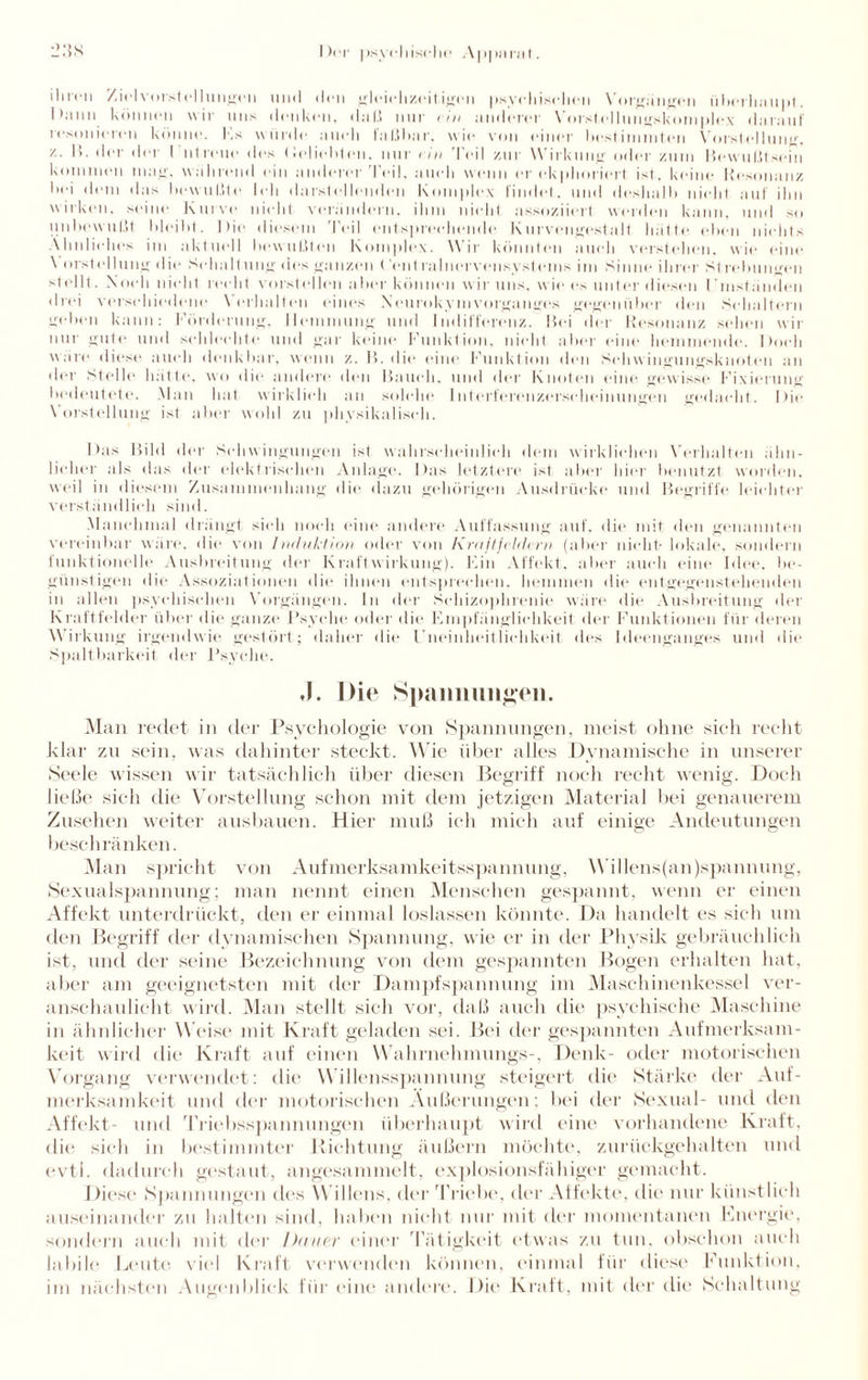 ihren Ziel Vorstellungen und den gleichzeitigen psychischen Vorgängen überhaupt. Ihmn können wir uns denken, dal.! nur rin anderer Vorstellungskomplex darauf resonieren könne. Es wurde auch faßbar, wie von einer bestimmten Vorstellung, /.. II. der der I ntreue des < ielieblen. nur rin Teil zur Wirkung oder zum Bewußtsein kommen mag, während ein anderer'Peil, auch w.. er ekplioriert ist, keine Resonanz hei dem das bewußte Ich darstellenden komplex findet, und deshalb nicht auf ihn wirken, seine Kurve nicht verändern, ihm nicht assoziiert werden kann, und so unbewußt bleibt. Die diesem Teil entsprechende Kurvengestalt hätte eben nichts Ähnliches im aktuell bewußten komplex. Wir könnten auch verstehen, wie eine \ erstell ung die Schaltung des ganzen Cent ral nerven syst eins im Sinne ihrer St re Innigen stellt. Noch nicht recht vorstellen aber können wir uns, wie es unter diesen l’mständen drei verschiedene \ erhalten eines XcurnkymVorganges gegenüber den Schaltern geben kann: Förderung, Hemmung und Indifferenz. Bei der Resonanz sehen wir nur gute und schlechte und gar keine Funktion, nicht aber eine hemmende. Doch wäre diese auch denkbar, wenn z. 15. die eine Funktion den Sehwingungsknoten an der Stelle hätte, wo die andere den Bauch, und der Knoten eine gewisse Fixierung bedeutete. Man hat wirklich an solche Interferenzerscheinungen gedacht. Die Vorstellung ist aber wohl zu physikalisch. Das Bild der Schwingungen ist wahrscheinlich dem wirklichen Verhalten ähn¬ licher als das der elektrischen Anlage. Das letztere ist aber hier benutzt worden, weil in diesem Zusammenhang die dazu gehörigen Ausdrücke und Begriffe leichter verständlich sind. Manchmal drängt sich noch eine andere Auffassung auf. die mit den genannten vereinbar wäre, die von Induktion oder von Kraftfeldern (aber nicht'lokale, sondern funktionelle Ausbreitung der Kraftwirkung). Ein Affekt, aber auch eine Idee, be¬ günstigen die Assoziationen die ihnen entsprechen, hemmen die entgegenstehenden in allen psychischen Vorgängen. In der Schizophrenie wäre die Ausbreitung der Kraftfelder über die ganze Psyche oder die Empfänglichkeit der Funktionen für deren Wirkung irgendwie gestört; daher die Uneinlieitlichkeit. des Ideenganges und die Spaltbarkeit der Psyche. .1. Die Spannungen. Man redet in der Psychologie von Spannungen, meist ohne sich recht klar zu sein, was dahinter steckt. Wie über alles Dynamische in unserer »Seele wissen wir tatsächlich über diesen Begriff noch recht wenig. Doch ließe sich die Vorstellung schon mit dem jetzigen Material bei genauerem Zusehen weiter ausbauen. Hier muß ich mich auf einige Andeutungen beschränken. Man spricht von Aufmerksamkeitsspannung, Willens(an)spannung, Sexualspannung; man nennt einen Menschen gespannt, wenn er einen Affekt unterdrückt, den er einmal loslassen könnte. Da handelt es sich um den Begriff der dynamischen Spannung, wie er in der Physik gebräuchlich ist, und der seine Bezeichnung von dem gespannten Bogen erhalten hat, aber am geeignetsten mit der Dampfspannung im Maschinenkessel ver¬ anschaulicht wird. Man stellt sich vor, daß auch die psychische Maschine in ähnlicher Weise mit Kraft geladen »sei. Bei der gespannten Aufmerksam¬ keit wird die Kraft auf einen Wahrnehmungs-, Denk- oder motorischen Vorgang verwendet: die Willensspannung steigert die Stärke der Auf¬ merksamkeit und der motorischen Äußerungen; bei der Sexual- und den Affekt- und Triebsspannungen überhaupt wird eine vorhandene Kraft, die sieh in bestimmter Richtung äußern möchte, zurückgehalten und evtl, dadurch gestaut, angesammelt, explosionsfähiger gemacht. Diese »Spannungen des Willens, der 'Triebe, der Affekte, die nur künstlich auseinander zu halten sind, haben nicht nur mit der momentanen Energie, sondern auch mit der Dauer einer Tätigkeit etwas zu tun. obschon auch labile Leute viel Kraft verwenden können, einmal für diese Funktion, im nächsten Augenblick für (‘ine andere. Die Kraft, mit der die Schaltung