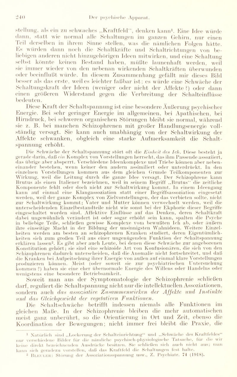 Stellung, als ein zu .schwaches „Kraftfeld“, denken kann1. Eine Idee würde dann, statt wie normal alle Schaltungen im ganzen Gehirn, nur einen Teil derselben in ihrem Sinne stellen, was die nämlichen Folgen hätte. Es würden dann noch die Schaltkräfte und Schaltrichtungen von be¬ liebigen anderen nicht hinzugehörigen Ideen mitwirken, und eine Schaltung selbst könnte keinen Bestand haben, müßte launenhaft werden, weil sie immer wieder von den nebenan wirkenden Schaltkräften überwunden oder beeinflußt würde. In diesem Zusammenhang gefällt mir dieses Bild besser als das erste, weil es leichter faßbar ist: es würde eine Schwäche der Schaltungskraft der Ideen (weniger oder nicht der Affekte?) oder dann einen größeren Widerstand gegen die Verbreitung der Schalteinflüsse bedeuten. Diese Kraft der Schaltspannung ist eine besondere Äußerung psychischer Energie. Bei sehr geringer Energie im allgemeinen, bei Apathischen, bei Hirndruck, bei schweren organischen Störungen bleibt sie normal, während sie z. B. bei manchen Schizophrenen mit großer Handlungsenergie voll¬ ständig versagt. Sie kann auch unabhängig von der Schaltwirkung der Affekte schwanken, obgleich eine starke Aufmerksamkeit die Schalt¬ spannung erhöht. Die Schwäche der Schaltspaimung stört oft die Einheit des Ich. Diese, besteht ja gerade darin, daß ein Komplex von Vorstellungen herrscht, das ihm Passende assoziiert, das übrige aber absperrt. Verschiedene Ideenkomplexe und Triebe können aber neben¬ einander bestehen, wenn keiner den andern assimiliert oder unterdrückt. In den einzelnen Vorstellungen kommen aus dem gleichen Grunde Teilkomponenten zur Wirkung, weil die Leitung durch die ganze Idee versagt. Der Schizophrene kann Brutus als einen Italiener bezeichnen, weil in seinem Begriff ..Brutus“ die zeitliche Komponente fehlt oder doch nicht zur Schaltwirkung kommt, ln einem Ideengang kann auf einmal eine Klangassoziation statt einer Begriffsassoziation eingesetzt werden, weil der ganze Komplex von Ziel Vorstellungen, der das verbieten sollte, nicht zur Schaltwirkung kommt; Vater und Mutter können verwechselt werden, weil die unterscheidenden Einzelbestandteile nicht wie sonst bei der Ekphorie dieser Begriffe eingeschaltet worden sind. Affektive Einflüsse auf das Denken, deren Schaltkraft dabei ungewöhnlich verändert ist oder sogar erhöht sein kann, spalten die Psyche in beliebige Teile, schließen gewisse Komplexe vom bewußten Ich ab, oder äußern ihre einseitige Macht in der Bildung der unsinnigsten Wahnideen. Weitere Einzel¬ heiten werden am besten an schizophrenen Kranken studiert, deren Eigentümlich¬ keiten sich zum großen Teil aus einer ungenügenden Funktion der Schaltspannung erklären lassen2. Es gibt aber auch Leute, bei denen diese Schwäche zur angeborenen Konstitution gehört; sie sind eine schizoide Art von Konfusionären, die sich von den Schizophrenen dadurch unterscheiden, daß die Anomalie nicht fortschreitet, und daß die Kranken bei Aufpeitschung ihrer Energie von außen auf einmal klare Vorstellungen produzieren können. Meist (oder soweit sie zur psychiatrischen Untersuchung kommen ?) haben sie eine eher übernormale Energie des Willens oder Handelns oder wenigstens eine besondere Betriebsamkeit. ►Soweit man aus der Symptomatologie der Schizophrenie schließen darf, reguliert die Schaltspannung nicht nur die intellektuellen Assoziationen, sondern auch das assoziative Zusammenwirken der Affekte und Instinkte und das Gleichgewicht der vegetativen Funktionen. Die Schaltschwäche betrifft indessen niemals alle Funktionen im gleichen Maße, ln der Schizophrenie bleiben die mehr automatischen meist ganz unberührt, so die Orientierung in Ort und Zeit, ebenso die Koordination der Bewegungen; nicht immer frei bleibt die Praxie, die 1 Natürlich sind ,,Lockerung der Schaltoinrichtung“ und ,,Schwäche des Kraftfeldes“ nur verschiedene Bilder für «Iio nämliche psychisch-physiologische Tatsache, für die wir keine direkt bezeichnenden Ausdrücke besitzen. Sie schließen sich auch nicht aus; man kann sich geradezu vorstellen, daß das Kraftfeld die Schaltungen fest halte. 2 Bleuler: Storung der Assoziationsspannung usw., X. I’syehiatr. 74 (1918).