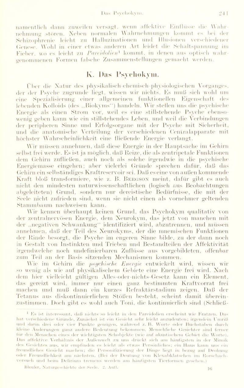 namentlich dann zuweilen versagt. wenn atlektive Einflüsse die Wahl nehmung stören. Neben normalen W’a hriiehmungen kommt es hei der Schizophrenie leicht /.n Halluzinationen und Illusionen verschiedener (Jenese. Wohl in einer etwas anderen Art leidet die Schaltspannung im Fieber, wo es leicht zu Piircidoliad kommt, in (lernen aus optisch wahr genommenen Formen falsche Zusammenstellungen gemacht werden. k. Das INvcliokvm. ( bei die Natur des physikalisch-chemisch physiologischen Vorganges, der der Psvche zugrunde liegt, wissen wir nichts. Fs muß sich wohl um eine Spezialisierung einer allgemeinen funktionellen Figensehaft des lebenden Kolloids (des ..Biokyms) handeln. Wirstellen uns die psychische Fnergie als einen Strom vor, weil es eine stillstelumde Psyche ebenso¬ wenig geben kann wie ein stillstehendes Leben, und weil die Verbindungen der peripheren Sinne und Frfolgsorgane mit der Psyche mit Sicherheit, und die anatomische Verteilung der verschiedenen (’enlralapparate mit höchster Wahrscheinlichkeit eine fließende' Fnergie verlangt. W ir müssen annehmen, daß diese Fnergie in der Hauptsache im Gehirn selbst frei w erde. Fs ist ja möglich, daß Reize, die als zentripetale Funktionen dem Gehirn zufließen, auch noch als solche irgendwie in die psychische Fnergiemasse eingehen; aber vielerlei Gründe sprechen dafür, daß das Gehirn ein selbständiges Kraftreservoir sei. Daß es eine von außen kommende Kraft bloß transformiere, wie z. B. Beegson meint, dafür gibt cs auch nicht den mindesten naturwissenschaftlichen (logisch aus Beobachtungen abgeleiteten) Grund, sondern nur dereistische Bedürfnisse, die mit der Seele nicht zufrieden sind, wenn sie nicht einen als vornehmer geltenden Stammbaum naclnveisen kann. Wir kennen überhaupt keinen Grund, das Psyehokym qualitativ von der zentralnervösen Fnergie, dem Xeurokym, das jetzt von manchen mit der ..negativen Schwankung identifiziert wird, abzutrennen, und müssen annehmen, daß der Teil des Neurokyms. der die mnemischen Funktionen der Rinde besorgt, die Psyche im engeren Sinne bilde, zu der dann noch in Gestalt von Instinkten und 'Trieben und Bestandteilen der Affektivität irgendwelche noch undefinierbaren Zuflüsse aus vorgebildeten, offenbar zum Teil an der Basis sitzenden Mechanismen kommen. W ie im Gehirn die psychische Eneryie entwickelt wird, wissen wir so wenig als wie auf physikalischem Gebiete eine Energie frei wird. Nach dem hier vielleicht gültigen Alles-odei-nichts Gesetz kann ein Flement, das gereizt wird, immer nur einen ganz bestimmten Kraftvorrat frei machen und muß dann ein kurzes Refraktärstadium zeigen. Daß der Tetanus aus diskontinuierlichen Stößen besteht, scheint damit überein¬ zustimmen. Doch gibt es wohl auch Toni, die kontinuierlich sind (Schließ- 1 Es ist interessant, daß nichts so leicht in den I’areidolien erscheint wie Kratzen. Das hat verschiedene Gründe. Zunächst ist ein Gesicht sein' leicht anzudeuten: irgendein Einriß und darin drei oder vier Punkte genügen, während /.. H. W orte oder Buehstaben durch kleine Änderungen ganz andere Bedeutung bekommen. .Menschliche Gesichter sind ferner tur den Menschen eines der wichtigsten Sehobjekte (wie auf akustischem Gebiet die Worte). Das affektive Verhältnis der Außenwelt zu uns drückt sich am häufigsten in der Mimik des Gesichtes aus, wir empfinden es leicht als etwas Persönliches; ein Haus kann uns ein freundliches Gesicht machen; die Personifizierung der Dinge liegt in bezug auf Drohung oder Krcundliehkeit am nächsten. (Bei der Deutung von Klexabklatschen im Borschaeh- \ ersuch und beim Delirium tremens weiden am häufigsten Tierformen gesehen.) Bleuler, Naturgeschichte der Seele. Aufl. Iß