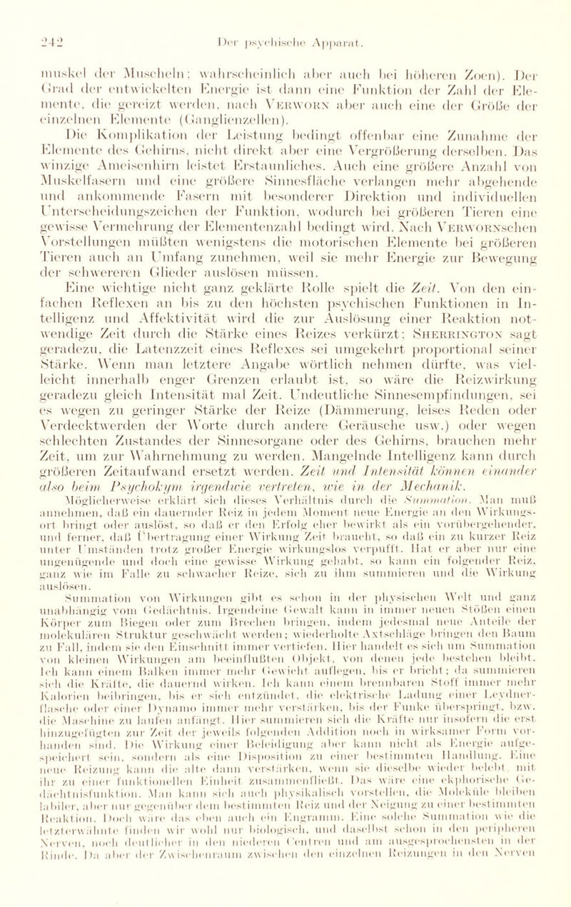nmskel der Muscheln; wahrscheinlich aber auch bei höheren Zoen). Der Grad der entwickelten Energie ist dann eine Funktion der Zahl der Ele- mente, die gereizt werden, nach Verworn aber auch eine der Größe der einzelnen Elemente (Ganglienzellen). Die Komplikation der Leistung bedingt offenbar eine Zunahme der Elemente des Gehirns, nicht direkt aber eine Vergrößerung derselben. Das winzige Ameisenhirn leistet Erstaunliches. Auch eine größere Anzahl von Muskelfasern und eine größere ►Sinnesfläche verlangen mehr abgehende und ankommende Fasern mit besonderer Direktion und individuellen Unterscheidungszeichen der Funktion, wodurch bei größeren Tieren eine gewisse Vermehrung der Elementenzahl bedingt wird. Nach VERWORNschen Vorstellungen müßten wenigstens die motorischen Elemente bei größeren 'Tieren auch an Umfang zunehmen, weil sie mehr Energie zur Bewegung der schwereren Glieder auslösen müssen. Eine wichtige nicht ganz geklärte Rolle spielt die Zeit. Von den ein¬ fachen Reflexen an bis zu den höchsten psychischen Funktionen in In¬ telligenz und Affektivität wird die zur Auslösung einer Reaktion not¬ wendige Zeit durch die Stärke eines Reizes verkürzt; Sherrington sagt geradezu, die Latenzzeit eines Reflexes sei umgekehrt proportional seiner Stärke. Wenn man letztere Angabe wörtlich nehmen dürfte, was viel¬ leicht innerhalb enger Grenzen erlaubt ist, so wäre die Reizwirkung geradezu gleich Intensität mal Zeit. Undeutliche Sinnesempfindungen, sei es wegen zu geringer Stärke der Reize (Dämmerung, leises Reden oder Verdeckt wer den der Worte durch andere Geräusche usw.) oder wegen schlechten Zustandes der Sinnesorgane oder des Gehirns, brauchen mehr Zeit, um zur Wahrnehmung zu werden. Mangelnde Intelligenz kann durch größeren Zeitaufwand ersetzt werden. Zeit und Intensität können einander also beim Psychokym irgendwie vertreten, wie in der Mechanik. Möglicherweise erklärt sich dieses Verhältnis durch die Summation. Man muß annehmen, daß ein dauernder Reiz in jedem Moment neue Energie an den Wirkungs¬ ort bringt oder auslöst, so daß er den Erfolg eher bewirkt als ein vorübergehender, und ferner, daß Übertragung einer Wirkung Zeit braucht, so daß ein zu kurzer Reiz unter Umständen trotz großer Energie wirkungslos verpufft. Hat er aber nur eine ungenügende und doch eine gewisse Wirkung gehabt, so kann ein folgender Reiz, ganz wie im Falle zu schwacher Reize, sich zu ihm summieren und die Wirkung auslösen. Summation von Wirkungen gibt es schon in der physischen Welt und ganz unabhängig vom Gedächtnis. Irgendeine Gewalt kann in immer neuen Stößen einen Körper zum Biegen oder zum Brechen bringen, indem jedesmal neue Anteile der molekulären Struktur geschwächt werden; wiederholte Axtschläge bringen den Baum zu Fall, indem sie den Einschnitt immer vertiefen. Hier handelt es sich um Summation von kleinen Wirkungen am beeinflußten Objekt, von denen jede bestehen bleibt. Ich kann einem Balken immer mehr Gewicht auf legen, bis er bricht; da summieren sich die Kräfte, die dauernd wirken. Ich kann einem brennbaren Stoff immer mehr Kalorien boibringen, bis er sich entzündet, die elektrische Ladung einer Eeydner- flasche oder einer Dynamo immer mehr verstärken, bis der Funke überspringt, bzw. die Maschine zu laufen anfängt. Hier summieren sieh die Kräfte nur insofern die erst hinzugefügten zur Zeit der jeweils folgenden Addition noch in wirksamer Form vor¬ handen sind. Die Wirkung einer Beleidigung aber kann nicht als Energie a-ulge¬ speichert sein, sondern als eine Disposition zu einer bestimmten Handlung. Eine neue Reizung kann die alte dann verstärken, wenn sie dieselbe wieder belebt mit ihr zu einer funktionellen Einheit zusammenfließt. Das wäre eine ekphorisehe Ge¬ dächtnisfunktion. Man kann sich auch physikalisch vorstellen, die Moleküle bleiben labiler, aber nur gegen über dem bestimmten Beiz und der N eigung zu einer bestimmt eil Reaktion. Doch wäre das eben auch ein Engramm. Eine solche Summation wie die letzterwähnte finden wir wohl nur biologisch, und daselbst schon in den peripheren Nerven, noch deutlicher in den niederen Centren und am ausgesprochensten in der Rinde. Da aber der Zwischenraum zwischen den einzelnen Reizungen in den Nerven
